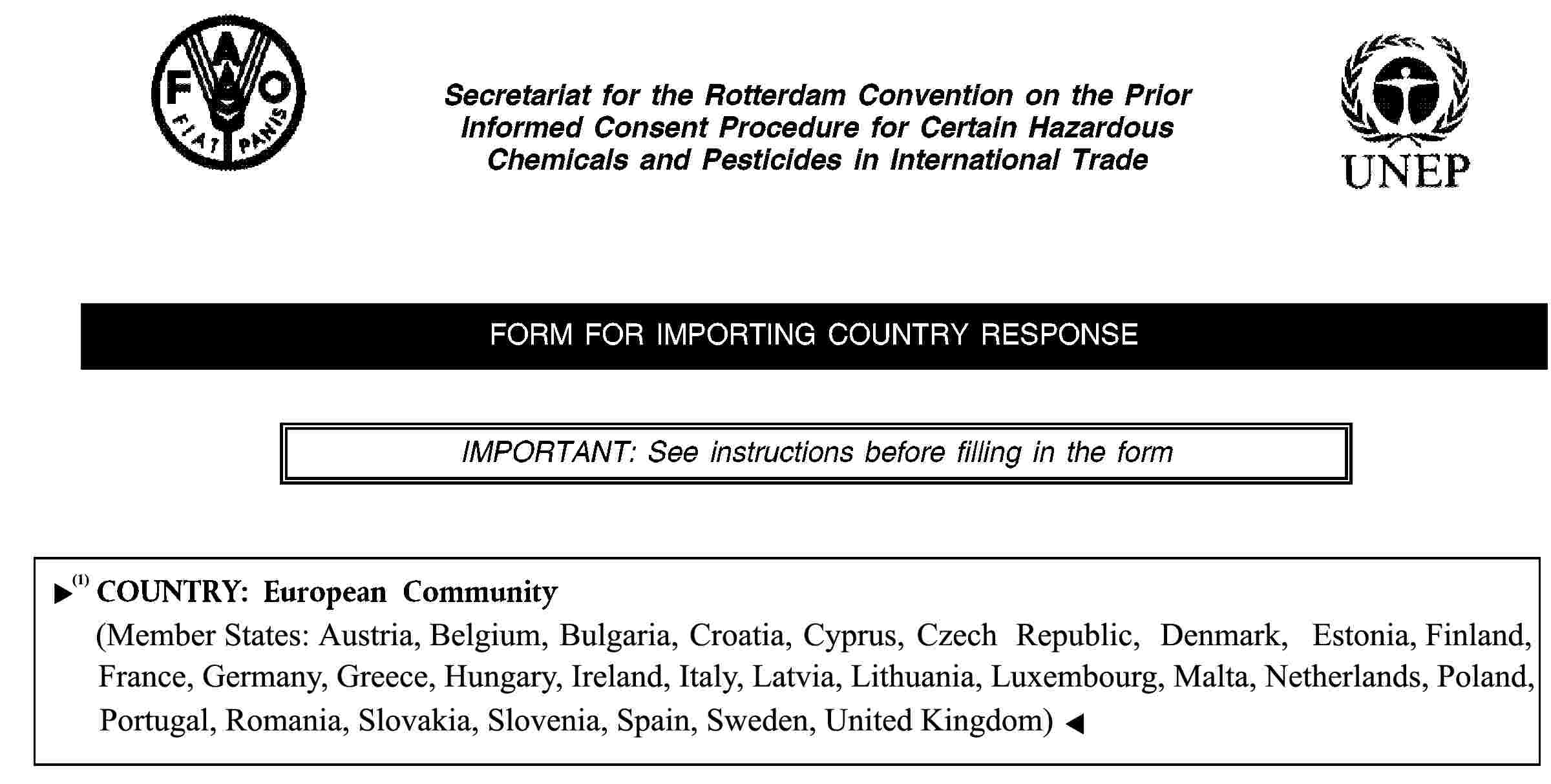 Secretariat for the Rotterdam Convention on the Prior Informed Consent Procedure for Certain Hazardous Chemicals and Pesticides in International TradeFORM FOR IMPORTING COUNTRY RESPONSEIMPORTANT: See instructions before filling in the formCOUNTRY: European Community(Member States: Austria, Belgium, Cyprus, Czech Republic, Denmark, Estonia, Finland, France, Germany, Greece, Hungary, Ireland, Italy, Latvia, Lithuania, Luxembourg, Malta, Netherlands, Poland, Portugal, Slovakia, Slovenia, Spain, Sweden, United Kingdom)