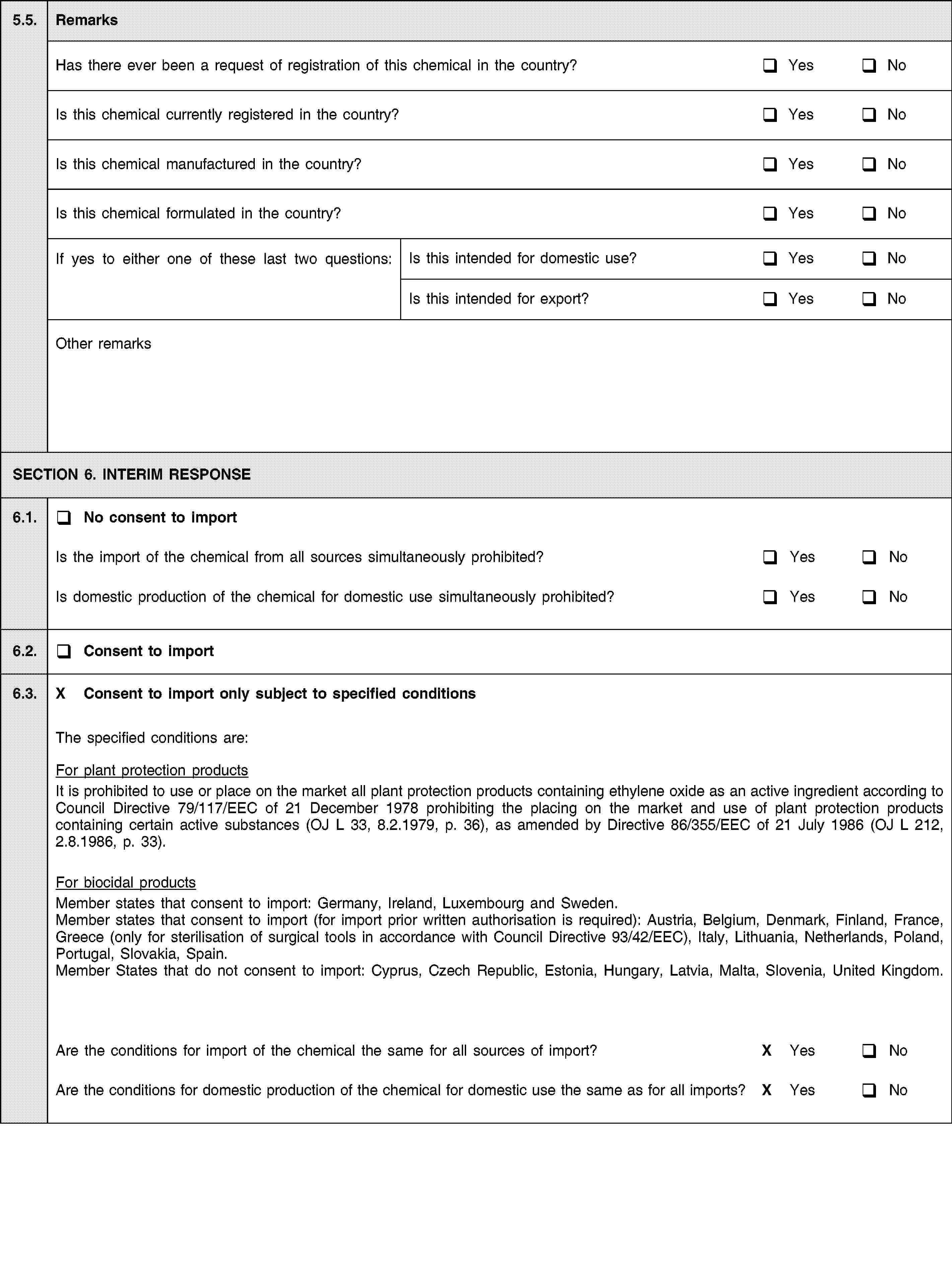 5.5.RemarksHas there ever been a request of registration of this chemical in the country?YesNoIs this chemical currently registered in the country?YesNoIs this chemical manufactured in the country?YesNoIs this chemical formulated in the country?YesNoIf yes to either one of these last two questions:Is this intended for domestic use?YesNoIs this intended for export?YesNoOther remarksSECTION 6. INTERIM RESPONSE6.1.No consent to importIs the import of the chemical from all sources simultaneously prohibited?YesNoIs domestic production of the chemical for domestic use simultaneously prohibited?YesNo6.2.Consent to import6.3.X Consent to import only subject to specified conditionsThe specified conditions are:For plant protection productsIt is prohibited to use or place on the market all plant protection products containing ethylene oxide as an active ingredient according to Council Directive 79/117/EEC of 21 December 1978 prohibiting the placing on the market and use of plant protection products containing certain active substances (OJ L 33, 8.2.1979, p. 36), as amended by Directive 86/355/EEC of 21 July 1986 (OJ L 212, 2.8.1986, p. 33).For biocidal productsMember states that consent to import: Germany, Ireland, Luxembourg and Sweden.Member states that consent to import (for import prior written authorisation is required): Austria, Belgium, Denmark, Finland, France, Greece (only for sterilisation of surgical tools in accordance with Council Directive 93/42/EEC), Italy, Lithuania, Netherlands, Poland, Portugal, Slovakia, Spain.Member States that do not consent to import: Cyprus, Czech Republic, Estonia, Hungary, Latvia, Malta, Slovenia, United Kingdom.Are the conditions for import of the chemical the same for all sources of import?X YesNoAre the conditions for domestic production of the chemical for domestic use the same as for all imports?X YesNo