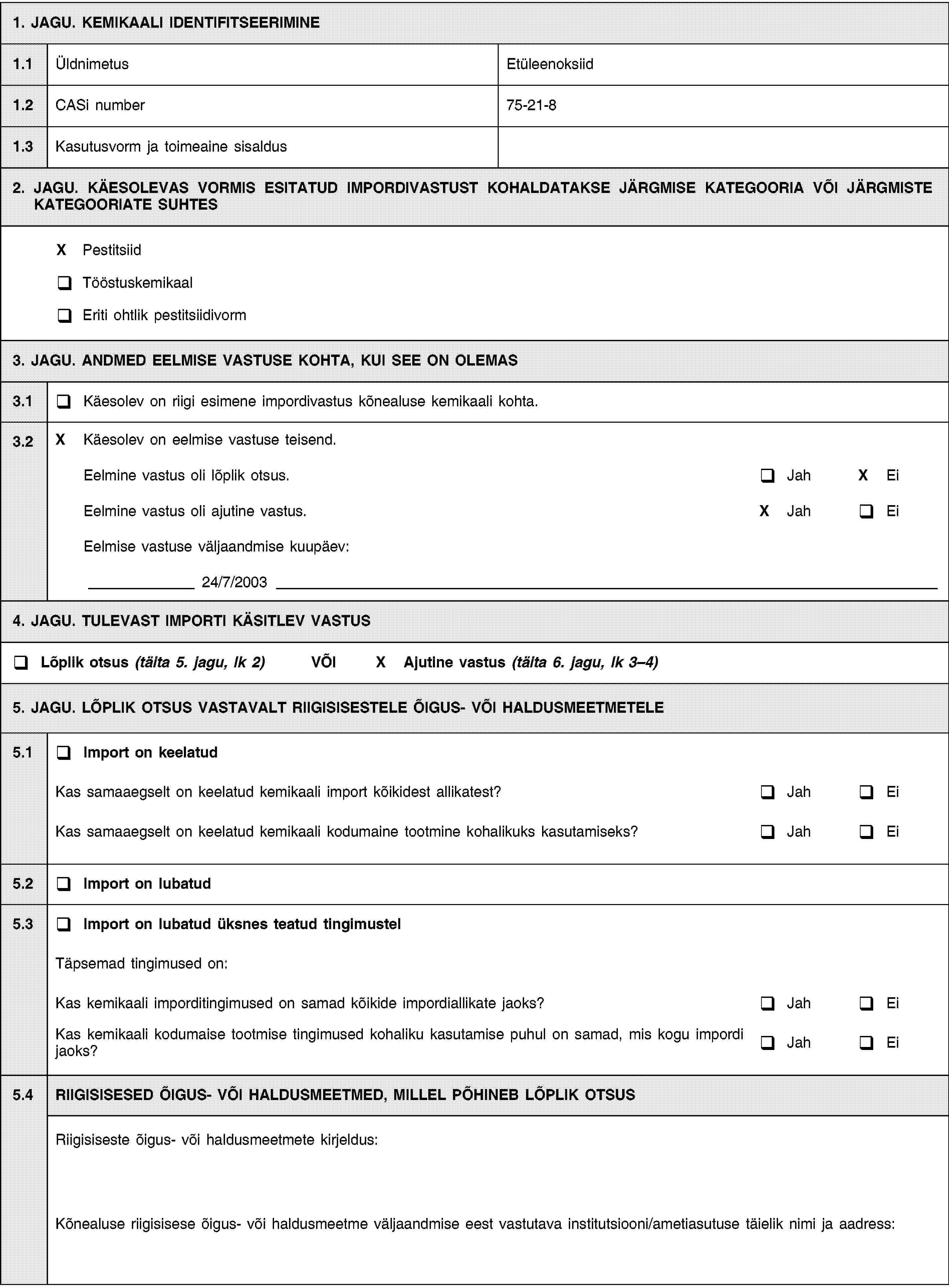 1. JAGU. KEMIKAALI IDENTIFITSEERIMINE1.1ÜldnimetusEtüleenoksiid1.2CASi number75-21-81.3Kasutusvorm ja toimeaine sisaldus2. JAGU. KÄESOLEVAS VORMIS ESITATUD IMPORDIVASTUST KOHALDATAKSE JÄRGMISE KATEGOORIA VÕI JÄRGMISTE KATEGOORIATE SUHTESX PestitsiidTööstuskemikaalEriti ohtlik pestitsiidivorm3. JAGU. ANDMED EELMISE VASTUSE KOHTA, KUI SEE ON OLEMAS3.1Käesolev on riigi esimene impordivastus kõnealuse kemikaali kohta.3.2X Käesolev on eelmise vastuse teisend.Eelmine vastus oli lõplik otsus.JahX EiEelmine vastus oli ajutine vastus.X JahEiEelmise vastuse väljaandmise kuupäev:24/7/20034. JAGU. TULEVAST IMPORTI KÄSITLEV VASTUSLõplik otsus (täita 5. jagu, lk 2) VÕIX Ajutine vastus (täita 6. jagu, lk 3–4)5. JAGU. LÕPLIK OTSUS VASTAVALT RIIGISISESTELE ÕIGUS- VÕI HALDUSMEETMETELE5.1Import on keelatudKas samaaegselt on keelatud kemikaali import kõikidest allikatest?JahEiKas samaaegselt on keelatud kemikaali kodumaine tootmine kohalikuks kasutamiseks?JahEi5.2Import on lubatud5.3Import on lubatud üksnes teatud tingimustelTäpsemad tingimused on:Kas kemikaali imporditingimused on samad kõikide impordiallikate jaoks?JahEiKas kemikaali kodumaise tootmise tingimused kohaliku kasutamise puhul on samad, mis kogu impordi jaoks?JahEi5.4RIIGISISESED ÕIGUS- VÕI HALDUSMEETMED, MILLEL PÕHINEB LÕPLIK OTSUSRiigisiseste õigus- või haldusmeetmete kirjeldus:Kõnealuse riigisisese õigus- või haldusmeetme väljaandmise eest vastutava institutsiooni/ametiasutuse täielik nimi ja aadress: