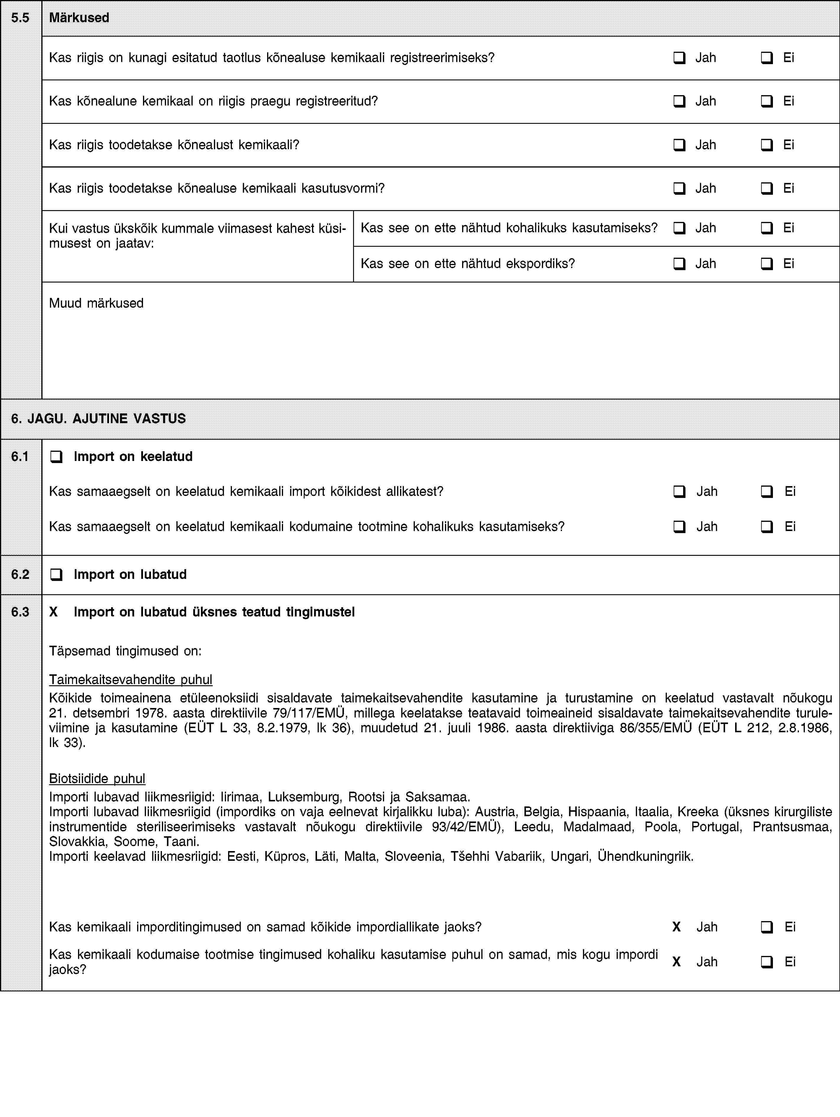 5.5MärkusedKas riigis on kunagi esitatud taotlus kõnealuse kemikaali registreerimiseks?JahEiKas kõnealune kemikaal on riigis praegu registreeritud?JahEiKas riigis toodetakse kõnealust kemikaali?JahEiKas riigis toodetakse kõnealuse kemikaali kasutusvormi?JahEiKui vastus ükskõik kummale viimasest kahest küsimusest on jaatav:Kas see on ette nähtud kohalikuks kasutamiseks?JahEiKas see on ette nähtud ekspordiks?JahEiMuud märkused6. JAGU. AJUTINE VASTUS6.1Import on keelatudKas samaaegselt on keelatud kemikaali import kõikidest allikatest?JahEiKas samaaegselt on keelatud kemikaali kodumaine tootmine kohalikuks kasutamiseks?JahEi6.2Import on lubatud6.3X Import on lubatud üksnes teatud tingimustelTäpsemad tingimused on:Taimekaitsevahendite puhulKõikide toimeainena etüleenoksiidi sisaldavate taimekaitsevahendite kasutamine ja turustamine on keelatud vastavalt nõukogu 21. detsembri 1978. aasta direktiivile 79/117/EMÜ, millega keelatakse teatavaid toimeaineid sisaldavate taimekaitsevahendite turuleviimine ja kasutamine (EÜT L 33, 8.2.1979, lk 36), muudetud 21. juuli 1986. aasta direktiiviga 86/355/EMÜ (EÜT L 212, 2.8.1986, lk 33).Biotsiidide puhulImporti lubavad liikmesriigid: Iirimaa, Luksemburg, Rootsi ja Saksamaa.Importi lubavad liikmesriigid (impordiks on vaja eelnevat kirjalikku luba): Austria, Belgia, Hispaania, Itaalia, Kreeka (üksnes kirurgiliste instrumentide steriliseerimiseks vastavalt nõukogu direktiivile 93/42/EMÜ), Leedu, Madalmaad, Poola, Portugal, Prantsusmaa, Slovakkia, Soome, Taani.Importi keelavad liikmesriigid: Eesti, Küpros, Läti, Malta, Sloveenia, Tšehhi Vabariik, Ungari, Ühendkuningriik.Kas kemikaali imporditingimused on samad kõikide impordiallikate jaoks?X JahEiKas kemikaali kodumaise tootmise tingimused kohaliku kasutamise puhul on samad, mis kogu impordi jaoks?X JahEi