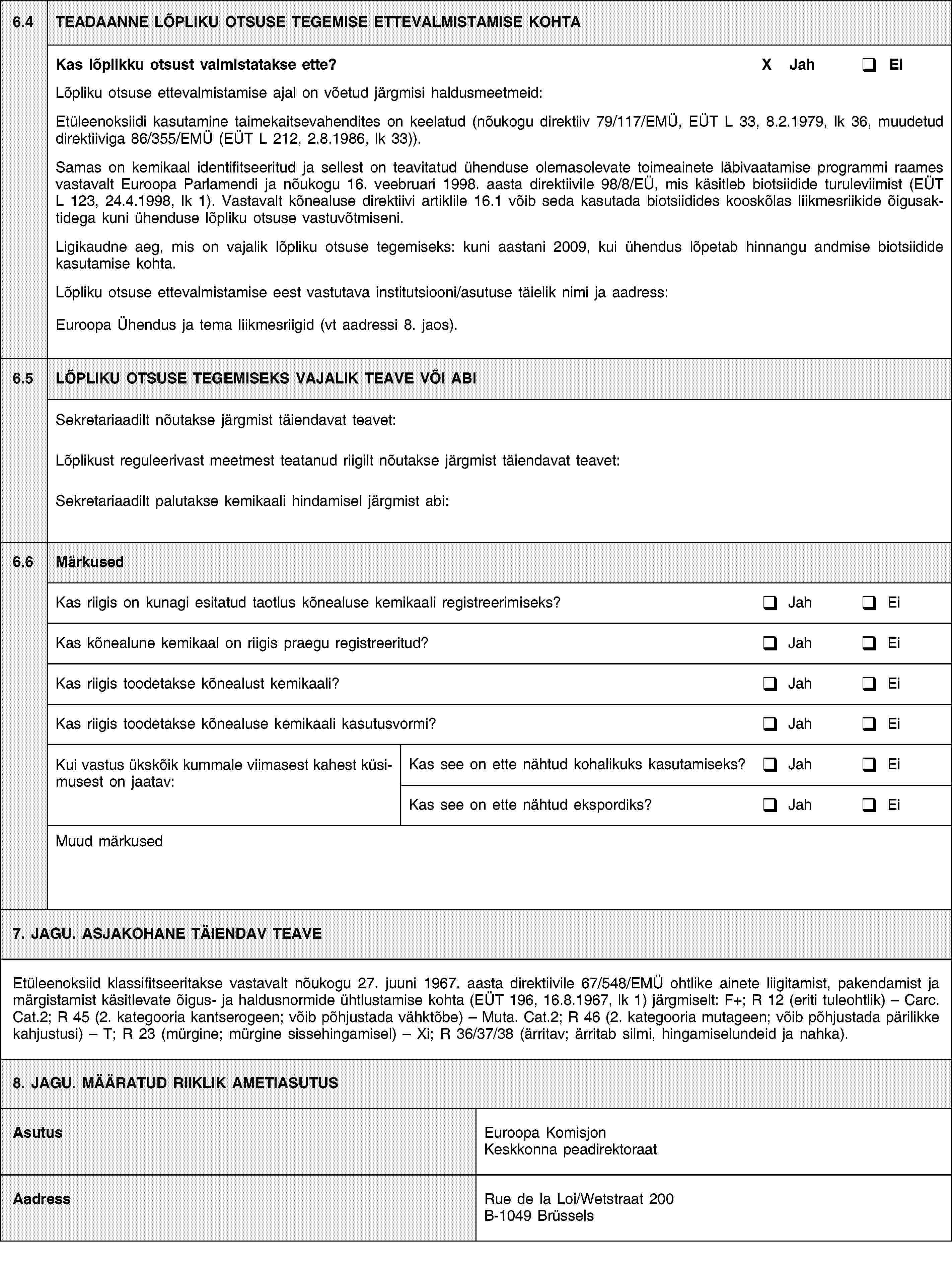 6.4TEADAANNE LÕPLIKU OTSUSE TEGEMISE ETTEVALMISTAMISE KOHTAKas lõplikku otsust valmistatakse ette?X JahEiLõpliku otsuse ettevalmistamise ajal on võetud järgmisi haldusmeetmeid:Etüleenoksiidi kasutamine taimekaitsevahendites on keelatud (nõukogu direktiiv 79/117/EMÜ, EÜT L 33, 8.2.1979, lk 36, muudetud direktiiviga 86/355/EMÜ (EÜT L 212, 2.8.1986, lk 33)).Samas on kemikaal identifitseeritud ja sellest on teavitatud ühenduse olemasolevate toimeainete läbivaatamise programmi raames vastavalt Euroopa Parlamendi ja nõukogu 16. veebruari 1998. aasta direktiivile 98/8/EÜ, mis käsitleb biotsiidide turuleviimist (EÜT L 123, 24.4.1998, lk 1). Vastavalt kõnealuse direktiivi artiklile 16.1 võib seda kasutada biotsiidides kooskõlas liikmesriikide õigusaktidega kuni ühenduse lõpliku otsuse vastuvõtmiseni.Ligikaudne aeg, mis on vajalik lõpliku otsuse tegemiseks: kuni aastani 2009, kui ühendus lõpetab hinnangu andmise biotsiidide kasutamise kohta.Lõpliku otsuse ettevalmistamise eest vastutava institutsiooni/asutuse täielik nimi ja aadress:Euroopa Ühendus ja tema liikmesriigid (vt aadressi 8. jaos).6.5LÕPLIKU OTSUSE TEGEMISEKS VAJALIK TEAVE VÕI ABISekretariaadilt nõutakse järgmist täiendavat teavet:Lõplikust reguleerivast meetmest teatanud riigilt nõutakse järgmist täiendavat teavet:Sekretariaadilt palutakse kemikaali hindamisel järgmist abi:6.6MärkusedKas riigis on kunagi esitatud taotlus kõnealuse kemikaali registreerimiseks?JahEiKas kõnealune kemikaal on riigis praegu registreeritud?JahEiKas riigis toodetakse kõnealust kemikaali?JahEiKas riigis toodetakse kõnealuse kemikaali kasutusvormi?JahEiKui vastus ükskõik kummale viimasest kahest küsimusest on jaatav:Kas see on ette nähtud kohalikuks kasutamiseks?JahEiKas see on ette nähtud ekspordiks?JahEiMuud märkused7. JAGU. ASJAKOHANE TÄIENDAV TEAVEEtüleenoksiid klassifitseeritakse vastavalt nõukogu 27. juuni 1967. aasta direktiivile 67/548/EMÜ ohtlike ainete liigitamist, pakendamist ja märgistamist käsitlevate õigus- ja haldusnormide ühtlustamise kohta (EÜT 196, 16.8.1967, lk 1) järgmiselt: F+; R 12 (eriti tuleohtlik) – Carc. Cat.2; R 45 (2. kategooria kantserogeen; võib põhjustada vähktõbe) – Muta. Cat.2; R 46 (2. kategooria mutageen; võib põhjustada pärilikke kahjustusi) – T; R 23 (mürgine; mürgine sissehingamisel) – Xi; R 36/37/38 (ärritav; ärritab silmi, hingamiselundeid ja nahka).8. JAGU. MÄÄRATUD RIIKLIK AMETIASUTUSAsutusEuroopa Komisjon Keskkonna peadirektoraatAadressRue de la Loi/Wetstraat 200B-1049 Brüssels