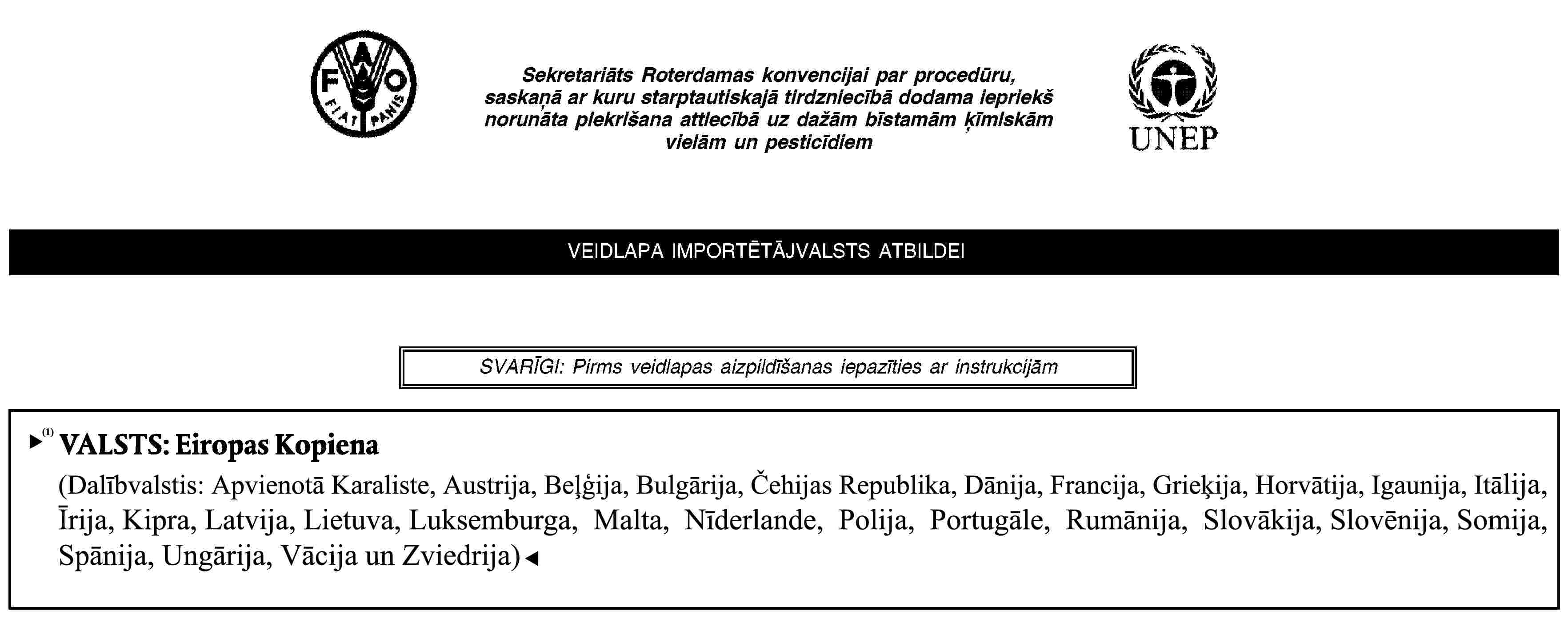 Sekretariāts Roterdamas konvencijai par procedūru, saskaņā ar kuru starptautiskajā tirdzniecībā dodama iepriekš norunāta piekrišana attiecībā uz dažām bīstamām ķīmiskām vielām un pesticīdiemVEIDLAPA IMPORTĒTĀJVALSTS ATBILDEISVARĪGI: Pirms veidlapas aizpildīšanas iepazīties ar instrukcijāmVALSTS: Eiropas Kopiena(Dalībvalstis: Apvienotā Karaliste, Austrija, Beļģija, Čehija, Dānija, Francija, Grieķija, Igaunija, Itālija, Īrija, Kipra, Latvija, Lietuva, Luksemburga, Malta, Nīderlande, Polija, Portugāle, Slovākija, Slovēnija, Somija, Spānija, Ungārija, Vācija, Zviedrija)