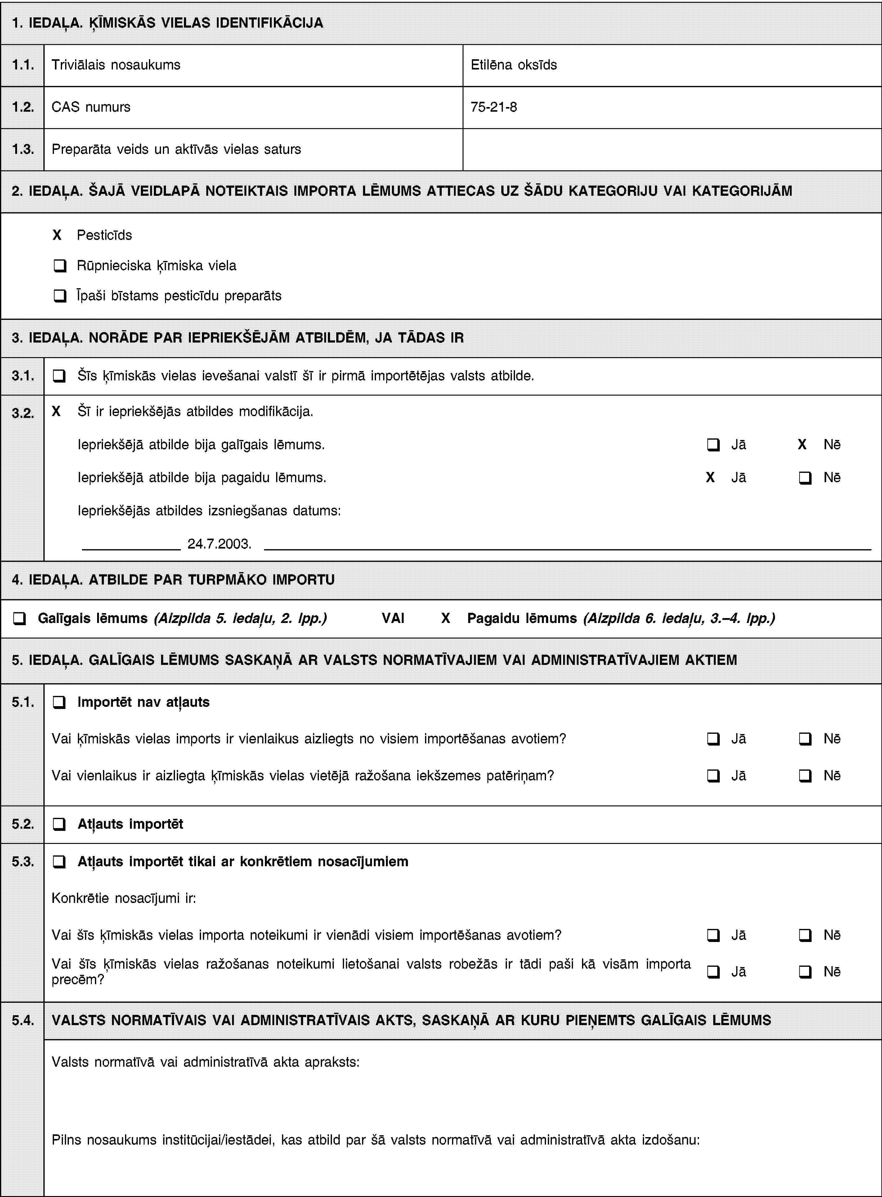 1. IEDAĻA. ĶĪMISKĀS VIELAS IDENTIFIKĀCIJA1.1.Triviālais nosaukumsEtilēna oksīds1.2.CAS numurs75-21-81.3.Preparāta veids un aktīvās vielas saturs2. IEDAĻA. ŠAJĀ VEIDLAPĀ NOTEIKTAIS IMPORTA LĒMUMS ATTIECAS UZ ŠĀDU KATEGORIJU VAI KATEGORIJĀMX PesticīdsRūpnieciska ķīmiska vielaĪpaši bīstams pesticīdu preparāts3. IEDAĻA. NORĀDE PAR IEPRIEKŠĒJĀM ATBILDĒM, JA TĀDAS IR3.1.Šīs ķīmiskās vielas ievešanai valstī šī ir pirmā importētējas valsts atbilde.3.2.X Šī ir iepriekšējās atbildes modifikācija.Iepriekšējā atbilde bija galīgais lēmums.JāX NēIepriekšējā atbilde bija pagaidu lēmums.X JāNēIepriekšējās atbildes izsniegšanas datums:24.7.2003.4. IEDAĻA. ATBILDE PAR TURPMĀKO IMPORTUGalīgais lēmums (Aizpilda 5. iedaļu, 2. lpp.) VAIX Pagaidu lēmums (Aizpilda 6. iedaļu, 3.–4. lpp.)5. IEDAĻA. GALĪGAIS LĒMUMS SASKAŅĀ AR VALSTS NORMATĪVAJIEM VAI ADMINISTRATĪVAJIEM AKTIEM5.1.Importēt nav atļautsVai ķīmiskās vielas imports ir vienlaikus aizliegts no visiem importēšanas avotiem?JāNēVai vienlaikus ir aizliegta ķīmiskās vielas vietējā ražošana iekšzemes patēriņam?JāNē5.2.Atļauts importēt5.3.Atļauts importēt tikai ar konkrētiem nosacījumiemKonkrētie nosacījumi ir:Vai šīs ķīmiskās vielas importa noteikumi ir vienādi visiem importēšanas avotiem?JāNēVai šīs ķīmiskās vielas ražošanas noteikumi lietošanai valsts robežās ir tādi paši kā visām importa precēm?JāNē5.4.VALSTS NORMATĪVAIS VAI ADMINISTRATĪVAIS AKTS, SASKAŅĀ AR KURU PIEŅEMTS GALĪGAIS LĒMUMSValsts normatīvā vai administratīvā akta apraksts:Pilns nosaukums institūcijai/iestādei, kas atbild par šā valsts normatīvā vai administratīvā akta izdošanu: