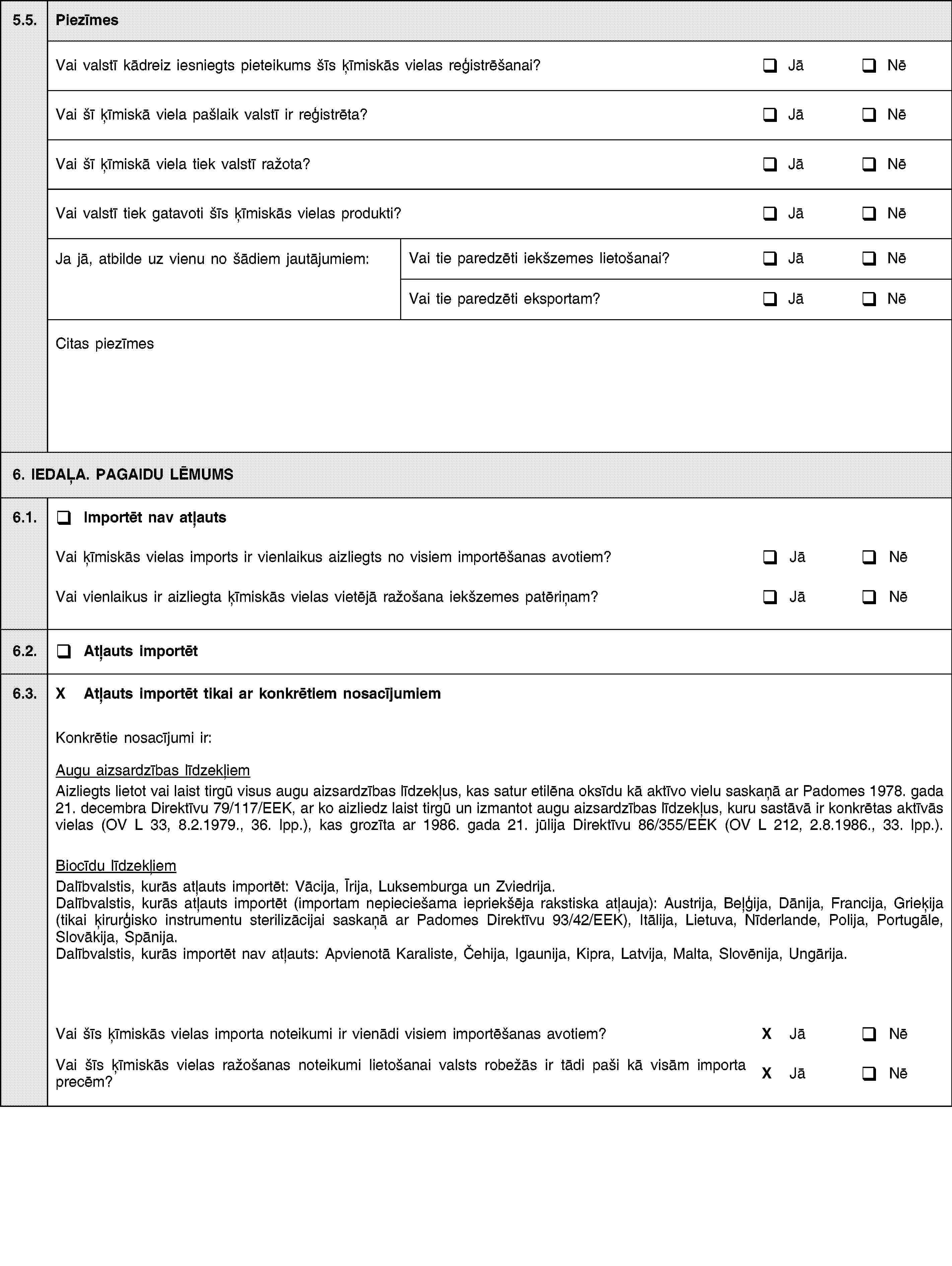 5.5.PiezīmesVai valstī kādreiz iesniegts pieteikums šīs ķīmiskās vielas reģistrēšanai?JāNēVai šī ķīmiskā viela pašlaik valstī ir reģistrēta?JāNēVai šī ķīmiskā viela tiek valstī ražota?JāNēVai valstī tiek gatavoti šīs ķīmiskās vielas produkti?JāNēJa jā, atbilde uz vienu no šādiem jautājumiem:Vai tie paredzēti iekšzemes lietošanai?JāNēVai tie paredzēti eksportam?JāNēCitas piezīmes6. IEDAĻA. PAGAIDU LĒMUMS6.1.Importēt nav atļautsVai ķīmiskās vielas imports ir vienlaikus aizliegts no visiem importēšanas avotiem?JāNēVai vienlaikus ir aizliegta ķīmiskās vielas vietējā ražošana iekšzemes patēriņam?JāNē6.2.Atļauts importēt6.3.X Atļauts importēt tikai ar konkrētiem nosacījumiemKonkrētie nosacījumi ir:Augu aizsardzības līdzekļiemAizliegts lietot vai laist tirgū visus augu aizsardzības līdzekļus, kas satur etilēna oksīdu kā aktīvo vielu saskaņā ar Padomes 1978. gada 21. decembra Direktīvu 79/117/EEK, ar ko aizliedz laist tirgū un izmantot augu aizsardzības līdzekļus, kuru sastāvā ir konkrētas aktīvās vielas (OV L 33, 8.2.1979., 36. lpp.), kas grozīta ar 1986. gada 21. jūlija Direktīvu 86/355/EEK (OV L 212, 2.8.1986., 33. lpp.).Biocīdu līdzekļiemDalībvalstis, kurās atļauts importēt: Vācija, Īrija, Luksemburga un Zviedrija.Dalībvalstis, kurās atļauts importēt (importam nepieciešama iepriekšēja rakstiska atļauja): Austrija, Beļģija, Dānija, Francija, Grieķija (tikai ķirurģisko instrumentu sterilizācijai saskaņā ar Padomes Direktīvu 93/42/EEK), Itālija, Lietuva, Nīderlande, Polija, Portugāle, Slovākija, Spānija.Dalībvalstis, kurās importēt nav atļauts: Apvienotā Karaliste, Čehija, Igaunija, Kipra, Latvija, Malta, Slovēnija, Ungārija.Vai šīs ķīmiskās vielas importa noteikumi ir vienādi visiem importēšanas avotiem?X JāNēVai šīs ķīmiskās vielas ražošanas noteikumi lietošanai valsts robežās ir tādi paši kā visām importa precēm?X JāNē