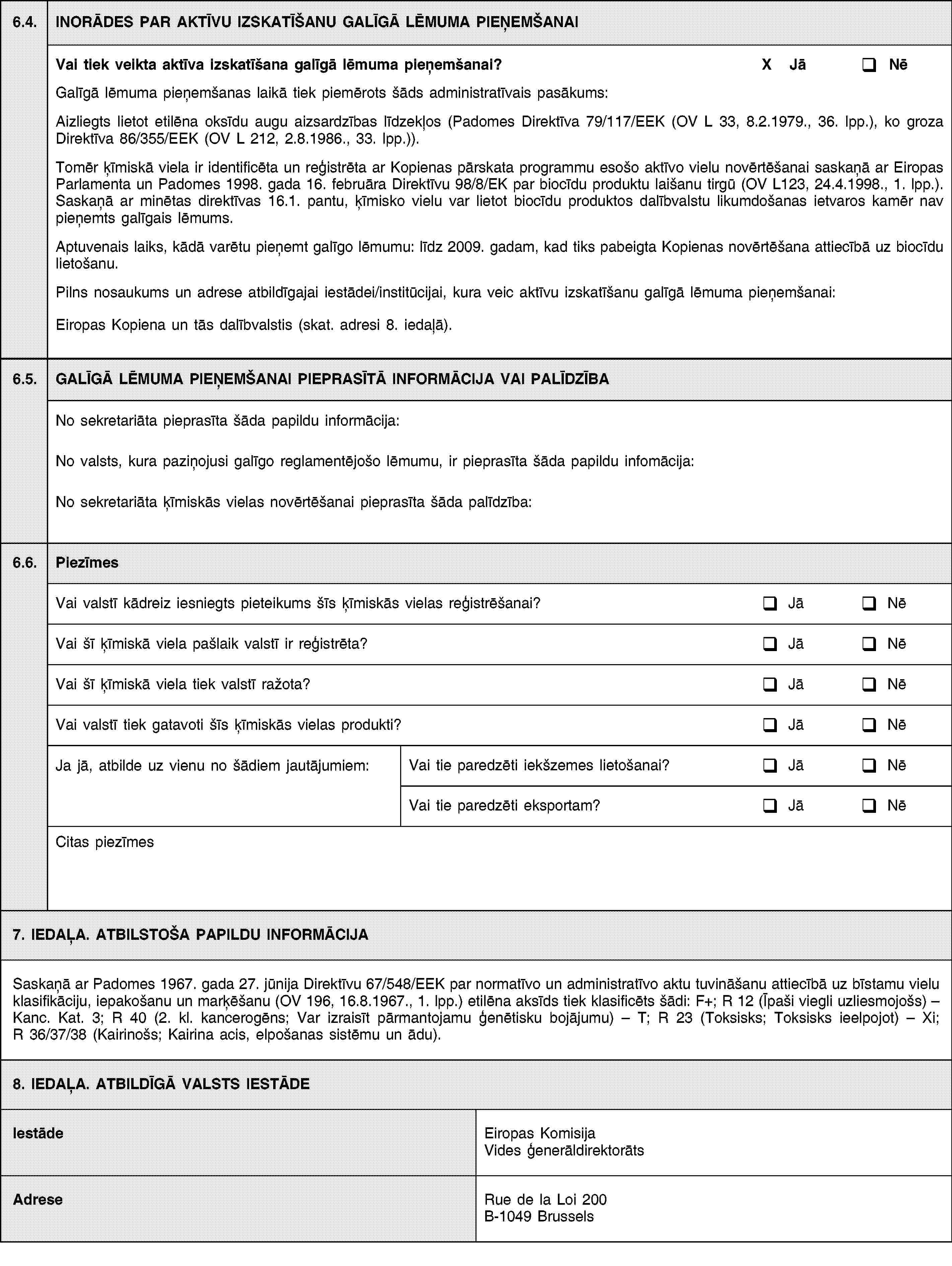 6.4.INORĀDES PAR AKTĪVU IZSKATĪŠANU GALĪGĀ LĒMUMA PIEŅEMŠANAIVai tiek veikta aktīva izskatīšana galīgā lēmuma pieņemšanai?X JāNēGalīgā lēmuma pieņemšanas laikā tiek piemērots šāds administratīvais pasākums:Aizliegts lietot etilēna oksīdu augu aizsardzības līdzekļos (Padomes Direktīva 79/117/EEK (OV L 33, 8.2.1979., 36. lpp.), ko groza Direktīva 86/355/EEK (OV L 212, 2.8.1986., 33. lpp.)).Tomēr ķīmiskā viela ir identificēta un reģistrēta ar Kopienas pārskata programmu esošo aktīvo vielu novērtēšanai saskaņā ar Eiropas Parlamenta un Padomes 1998. gada 16. februāra Direktīvu 98/8/EK par biocīdu produktu laišanu tirgū (OV L 123, 24.4.1998., 1. lpp.). Saskaņā ar minētas direktīvas 16.1. pantu, ķīmisko vielu var lietot biocīdu produktos dalībvalstu likumdošanas ietvaros kamēr nav pieņemts galīgais lēmums.Aptuvenais laiks, kādā varētu pieņemt galīgo lēmumu: līdz 2009. gadam, kad tiks pabeigta Kopienas novērtēšana attiecībā uz biocīdu lietošanu.Pilns nosaukums un adrese atbildīgajai iestādei/institūcijai, kura veic aktīvu izskatīšanu galīgā lēmuma pieņemšanai:Eiropas Kopiena un tās dalībvalstis (skat. adresi 8. iedaļā).6.5.GALĪGĀ LĒMUMA PIEŅEMŠANAI PIEPRASĪTĀ INFORMĀCIJA VAI PALĪDZĪBANo sekretariāta pieprasīta šāda papildu informācija:No valsts, kura paziņojusi galīgo reglamentējošo lēmumu, ir pieprasīta šāda papildu infomācija:No sekretariāta ķīmiskās vielas novērtēšanai pieprasīta šāda palīdzība:6.6.PiezīmesVai valstī kādreiz iesniegts pieteikums šīs ķīmiskās vielas reģistrēšanai?JāNēVai šī ķīmiskā viela pašlaik valstī ir reģistrēta?JāNēVai šī ķīmiskā viela tiek valstī ražota?JāNēVai valstī tiek gatavoti šīs ķīmiskās vielas produkti?JāNēJa jā, atbilde uz vienu no šādiem jautājumiem:Vai tie paredzēti iekšzemes lietošanai?JāNēVai tie paredzēti eksportam?JāNēCitas piezīmes7. IEDAĻA. ATBILSTOŠA PAPILDU INFORMĀCIJASaskaņā ar Padomes 1967. gada 27. jūnija Direktīvu 67/548/EEK par normatīvo un administratīvo aktu tuvināšanu attiecībā uz bīstamu vielu klasifikāciju, iepakošanu un marķēšanu (OV 196, 16.8.1967., 1. lpp.) etilēna aksīds tiek klasificēts šādi: F+; R 12 (Īpaši viegli uzliesmojošs) – Kanc. Kat. 3; R 40 (2. kl. kancerogēns; Var izraisīt pārmantojamu ģenētisku bojājumu) – T; R 23 (Toksisks; Toksisks ieelpojot) – Xi; R 36/37/38 (Kairinošs; Kairina acis, elpošanas sistēmu un ādu).8. IEDAĻA. ATBILDĪGĀ VALSTS IESTĀDEIestādeEiropas Komisija Vides ģenerāldirektorātsAdreseRue de la Loi 200B-1049 Brussels