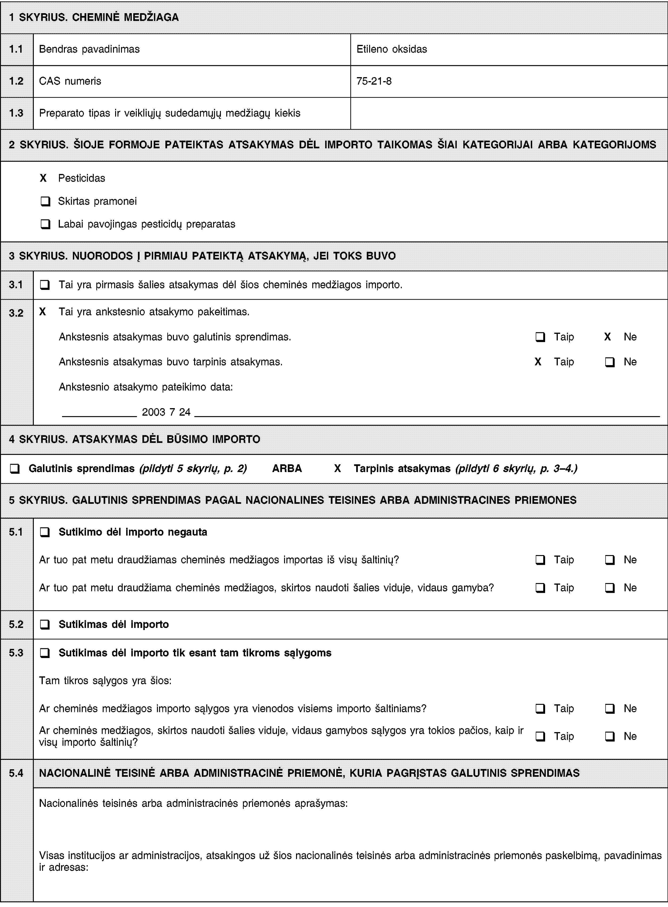 1 SKYRIUS. CHEMINĖ MEDŽIAGA1.1Bendras pavadinimasEtileno oksidas1.2CAS numeris75-21-81.3Preparato tipas ir veikliųjų sudedamųjų medžiagų kiekis2 SKYRIUS. ŠIOJE FORMOJE PATEIKTAS ATSAKYMAS DĖL IMPORTO TAIKOMAS ŠIAI KATEGORIJAI ARBA KATEGORIJOMSX PesticidasSkirtas pramoneiLabai pavojingas pesticidų preparatas3 SKYRIUS. NUORODOS Į PIRMIAU PATEIKTĄ ATSAKYMĄ, JEI TOKS BUVO3.1Tai yra pirmasis šalies atsakymas dėl šios cheminės medžiagos importo.3.2X Tai yra ankstesnio atsakymo pakeitimas.Ankstesnis atsakymas buvo galutinis sprendimas.TaipX NeAnkstesnis atsakymas buvo tarpinis atsakymas.X TaipNeAnkstesnio atsakymo pateikimo data:2003 7 244 SKYRIUS. ATSAKYMAS DĖL BŪSIMO IMPORTOGalutinis sprendimas (pildyti 5 skyrių, p. 2) ARBAX Tarpinis atsakymas (pildyti 6 skyrių, p. 3–4.)5 SKYRIUS. GALUTINIS SPRENDIMAS PAGAL NACIONALINES TEISINES ARBA ADMINISTRACINES PRIEMONES5.1Sutikimo dėl importo negautaAr tuo pat metu draudžiamas cheminės medžiagos importas iš visų šaltinių?TaipNeAr tuo pat metu draudžiama cheminės medžiagos, skirtos naudoti šalies viduje, vidaus gamyba?TaipNe5.2Sutikimas dėl importo5.3Sutikimas dėl importo tik esant tam tikroms sąlygomsTam tikros sąlygos yra šios:Ar cheminės medžiagos importo sąlygos yra vienodos visiems importo šaltiniams?TaipNeAr cheminės medžiagos, skirtos naudoti šalies viduje, vidaus gamybos sąlygos yra tokios pačios, kaip ir visų importo šaltinių?TaipNe5.4NACIONALINĖ TEISINĖ ARBA ADMINISTRACINĖ PRIEMONĖ, KURIA PAGRĮSTAS GALUTINIS SPRENDIMASNacionalinės teisinės arba administracinės priemonės aprašymas:Visas institucijos ar administracijos, atsakingos už šios nacionalinės teisinės arba administracinės priemonės paskelbimą, pavadinimas ir adresas: