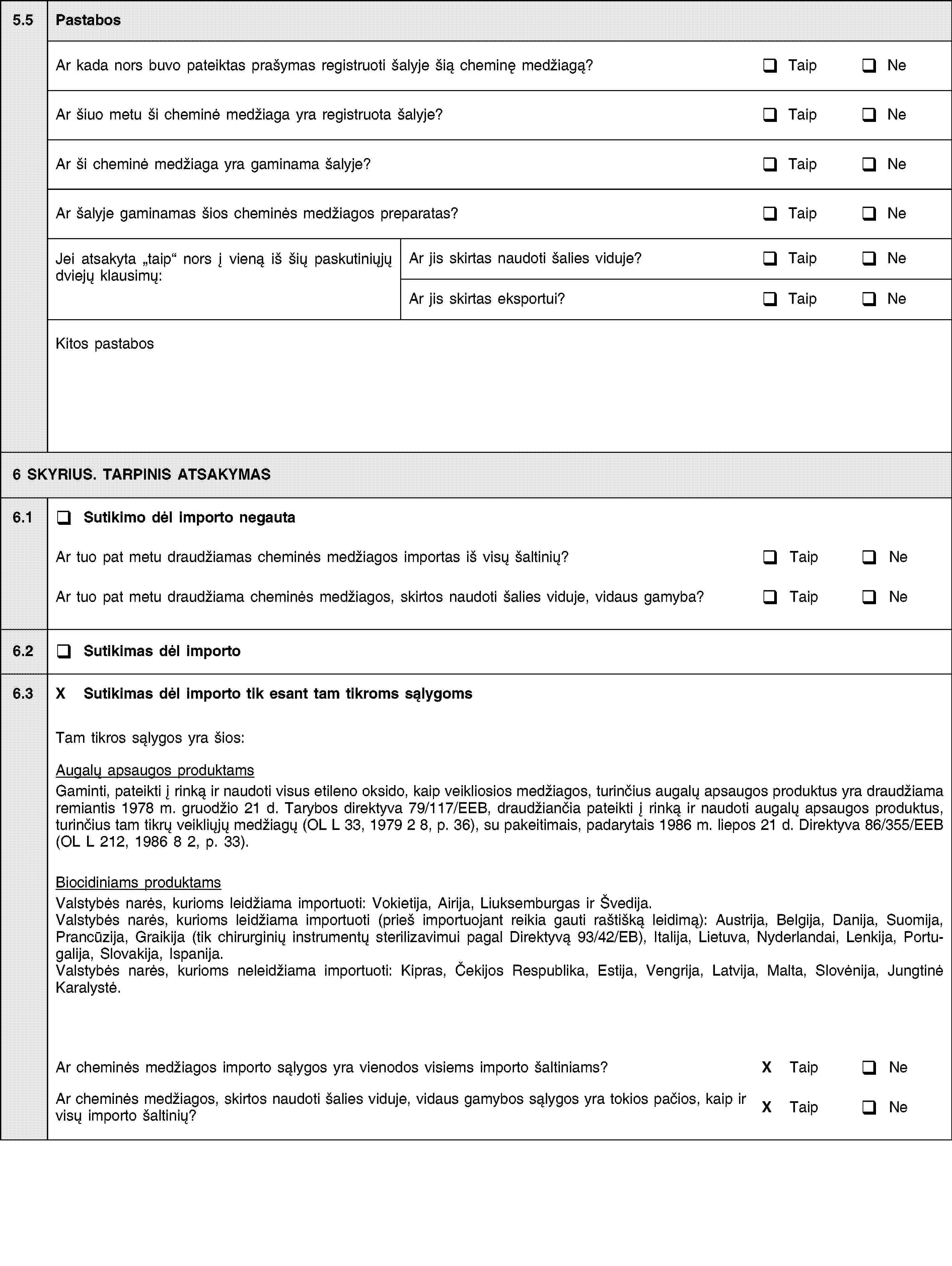 5.5PastabosAr kada nors buvo pateiktas prašymas registruoti šalyje šią cheminę medžiagą?TaipNeAr šiuo metu ši cheminė medžiaga yra registruota šalyje?TaipNeAr ši cheminė medžiaga yra gaminama šalyje?TaipNeAr šalyje gaminamas šios cheminės medžiagos preparatas?TaipNeJei atsakyta taip nors į vieną iš šių paskutiniųjų dviejų klausimų:Ar jis skirtas naudoti šalies viduje?TaipNeAr jis skirtas eksportui?TaipNeKitos pastabos6 SKYRIUS. TARPINIS ATSAKYMAS6.1Sutikimo dėl importo negautaAr tuo pat metu draudžiamas cheminės medžiagos importas iš visų šaltinių?TaipNeAr tuo pat metu draudžiama cheminės medžiagos, skirtos naudoti šalies viduje, vidaus gamyba?TaipNe6.2Sutikimas dėl importo6.3X Sutikimas dėl importo tik esant tam tikroms sąlygomsTam tikros sąlygos yra šios:Augalų apsaugos produktamsGaminti, pateikti į rinką ir naudoti visus etileno oksido, kaip veikliosios medžiagos, turinčius augalų apsaugos produktus yra draudžiama remiantis 1978 m. gruodžio 21 d. Tarybos direktyva 79/117/EEB, draudžiančia pateikti į rinką ir naudoti augalų apsaugos produktus, turinčius tam tikrų veikliųjų medžiagų (OL L 33, 1979 2 8, p. 36), su pakeitimais, padarytais 1986 m. liepos 21 d. Direktyva 86/355/EEB (OL L 212, 1986 8 2, p. 33).Biocidiniams produktamsValstybės narės, kurioms leidžiama importuoti: Vokietija, Airija, Liuksemburgas ir Švedija.Valstybės narės, kurioms leidžiama importuoti (prieš importuojant reikia gauti raštišką leidimą): Austrija, Belgija, Danija, Suomija, Prancūzija, Graikija (tik chirurginių instrumentų sterilizavimui pagal Direktyvą 93/42/EB), Italija, Lietuva, Nyderlandai, Lenkija, Portugalija, Slovakija, Ispanija.Valstybės narės, kurioms neleidžiama importuoti: Kipras, Čekijos Respublika, Estija, Vengrija, Latvija, Malta, Slovėnija, Jungtinė Karalystė.Ar cheminės medžiagos importo sąlygos yra vienodos visiems importo šaltiniams?X TaipNeAr cheminės medžiagos, skirtos naudoti šalies viduje, vidaus gamybos sąlygos yra tokios pačios, kaip ir visų importo šaltinių?X TaipNe