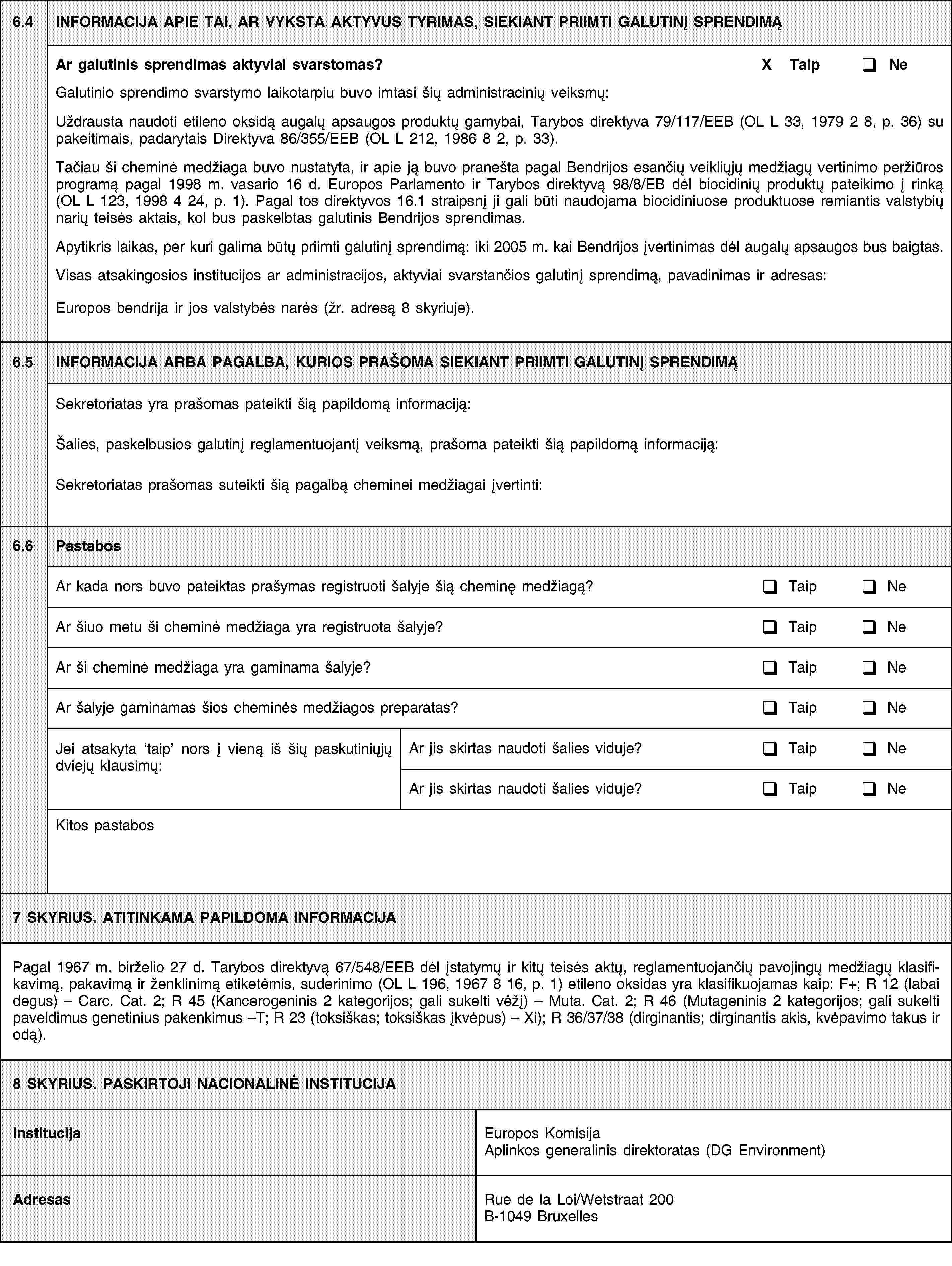 6.4INFORMACIJA APIE TAI, AR VYKSTA AKTYVUS TYRIMAS, SIEKIANT PRIIMTI GALUTINĮ SPRENDIMĄAr galutinis sprendimas aktyviai svarstomas?X TaipNeGalutinio sprendimo svarstymo laikotarpiu buvo imtasi šių administracinių veiksmų:Uždrausta naudoti etileno oksidą augalų apsaugos produktų gamybai, Tarybos direktyva 79/117/EEB (OL L 33, 1979 2 8, p. 36) su pakeitimais, padarytais Direktyva 86/355/EEB (OL L 212, 1986 8 2, p. 33).Tačiau ši cheminė medžiaga buvo nustatyta, ir apie ją buvo pranešta pagal Bendrijos esančių veikliųjų medžiagų vertinimo peržiūros programą pagal 1998 m. vasario 16 d. Europos Parlamento ir Tarybos direktyvą 98/8/EB dėl biocidinių produktų pateikimo į rinką (OL L 123, 1998 4 24, p. 1). Pagal tos direktyvos 16.1 straipsnį ji gali būti naudojama biocidiniuose produktuose remiantis valstybių narių teisės aktais, kol bus paskelbtas galutinis Bendrijos sprendimas.Apytikris laikas, per kuri galima būtų priimti galutinį sprendimą: iki 2005 m. kai Bendrijos įvertinimas dėl augalų apsaugos bus baigtas.Visas atsakingosios institucijos ar administracijos, aktyviai svarstančios galutinį sprendimą, pavadinimas ir adresas:Europos bendrija ir jos valstybės narės (žr. adresą 8 skyriuje).6.5INFORMACIJA ARBA PAGALBA, KURIOS PRAŠOMA SIEKIANT PRIIMTI GALUTINĮ SPRENDIMĄSekretoriatas yra prašomas pateikti šią papildomą informaciją:Šalies, paskelbusios galutinį reglamentuojantį veiksmą, prašoma pateikti šią papildomą informaciją:Sekretoriatas prašomas suteikti šią pagalbą cheminei medžiagai įvertinti:6.6PastabosAr kada nors buvo pateiktas prašymas registruoti šalyje šią cheminę medžiagą?TaipNeAr šiuo metu ši cheminė medžiaga yra registruota šalyje?TaipNeAr ši cheminė medžiaga yra gaminama šalyje?TaipNeAr šalyje gaminamas šios cheminės medžiagos preparatas?TaipNeJei atsakyta taip nors į vieną iš šių paskutiniųjų dviejų klausimų:Ar jis skirtas naudoti šalies viduje?TaipNeAr jis skirtas naudoti šalies viduje?TaipNeKitos pastabos7 SKYRIUS. ATITINKAMA PAPILDOMA INFORMACIJAPagal 1967 m. birželio 27 d. Tarybos direktyvą 67/548/EEB dėl įstatymų ir kitų teisės aktų, reglamentuojančių pavojingų medžiagų klasifikavimą, pakavimą ir ženklinimą etiketėmis, suderinimo (OL 196, 1967 8 16, p. 1) etileno oksidas yra klasifikuojamas kaip: F+; R 12 (labai degus) – Carc. Cat. 2; R 45 (Kancerogeninis 2 kategorijos; gali sukelti vėžį) – Muta. Cat. 2; R 46 (Mutageninis 2 kategorijos; gali sukelti paveldimus genetinius pakenkimus –T; R 23 (toksiškas; toksiškas įkvėpus) – Xi); R 36/37/38 (dirginantis; dirginantis akis, kvėpavimo takus ir odą).8 SKYRIUS. PASKIRTOJI NACIONALINĖ INSTITUCIJAInstitucijaEuropos Komisija Aplinkos generalinis direktoratas (DG Environment)AdresasRue de la Loi/Wetstraat 200B-1049 Bruxelles