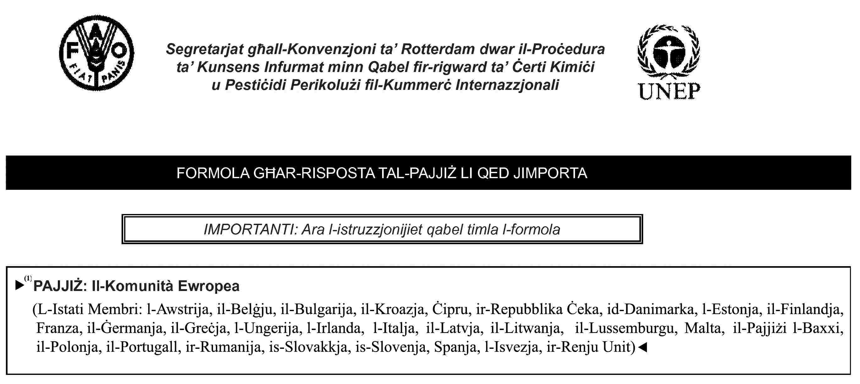 Segretarjat għall-Konvenzjoni ta’ Rotterdam dwar il-Proċedura ta’ Kunsens Infurmat minn Qabel fir-rigward ta’ Ċerti Kimiċi u Pestiċidi Perikolużi fil-Kummerċ InternazzjonaliFORMOLA GĦAR-RISPOSTA TAL-PAJJIŻ LI QED JIMPORTAIMPORTANTI: Ara l-istruzzjonijiet qabel timla l-formolaPAJJIŻ: Il-Komunità Ewropea(L-Istati Membri: l-Awstrija, il-Belġju, Ċipru, ir-Repubblika Ċeka, id-Danimarka, l-Estonja, il-Finlandja, Franza, il-Ġermanja, il-Greċja, l-Ungerija, l-Irlanda, l-Italja, il-Latvja, il-Litwanja, il-Lussemburgu, Malta, l-Olanda, il-Polonja, il-Portugall, is-Slovakkja, is-Slovenja, Spanja, l-Iżvezja, ir-Renju Unit)