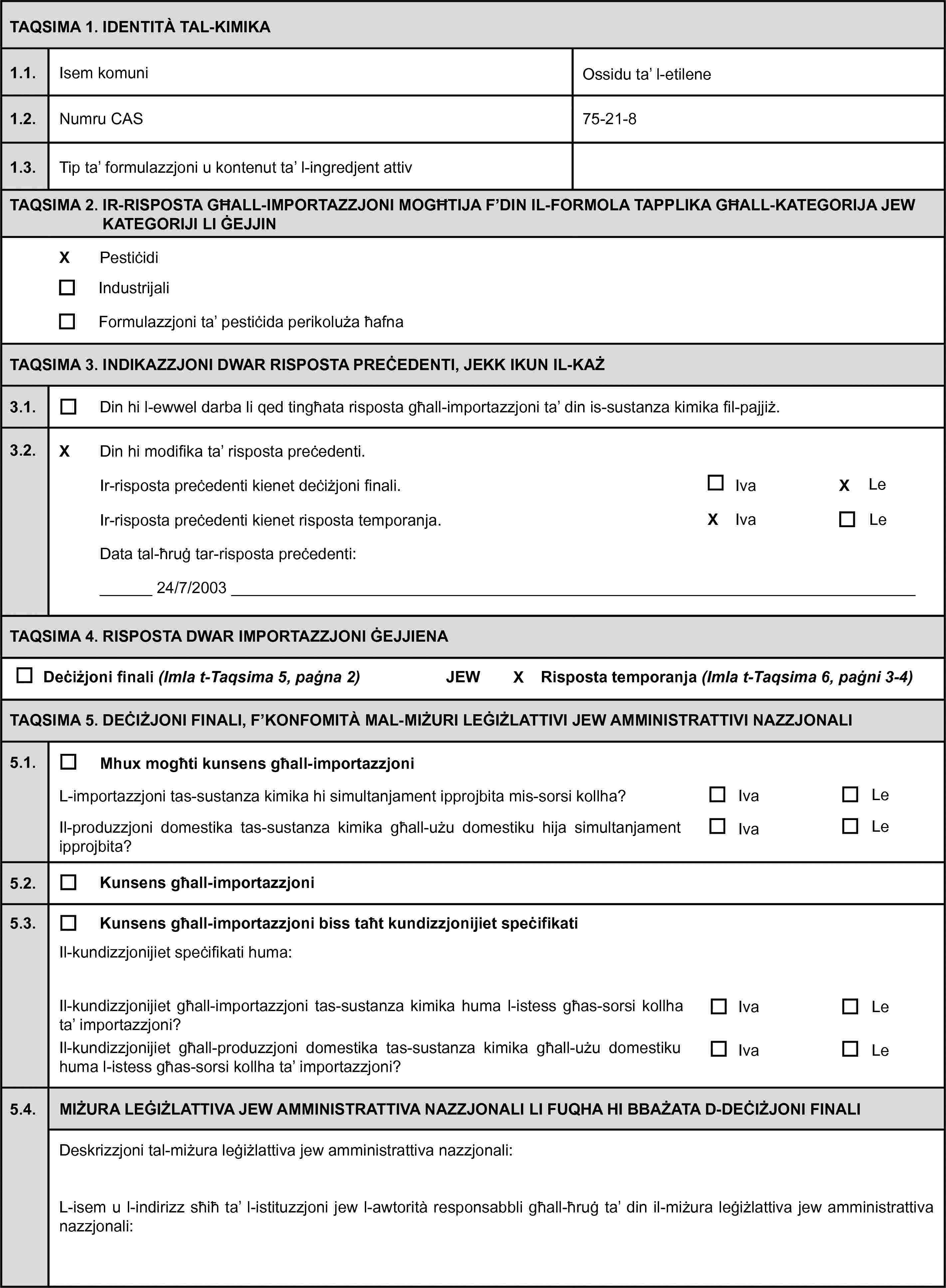 TAQSIMA 1. IDENTITÀ TAL-KIMIKA1.1.Isem komuniOssidu ta’ l-etilene1.2.Numru CAS75-21-81.3.Tip ta’ formulazzjoni u kontenut ta’ l-ingredjent attivTAQSIMA 2. IR-RISPOSTA GĦALL-IMPORTAZZJONI MOGĦTIJA F’DIN IL-FORMOLA TAPPLIKA GĦALL-KATEGORIJA JEW KATEGORIJI LI ĠEJJINPestiċidiIndustrijaliFormulazzjoni ta’ pestiċida perikoluża ħafnaTAQSIMA 3. INDIKAZZJONI DWAR RISPOSTA PREĊEDENTI, JEKK IKUN IL-KAŻ3.1.Din hi l-ewwel darba li qed tingħata risposta għall-importazzjoni ta’ din is-sustanza kimika fil-pajjiż.3.2.Din hi modifika ta’ risposta preċedenti.Ir-risposta preċedenti kienet deċiżjoni finali.IvaLeIr-risposta preċedenti kienet risposta temporanja.IvaLeData tal-ħruġ tar-risposta preċedenti:24/7/2003TAQSIMA 4. RISPOSTA DWAR IMPORTAZZJONI ĠEJJIENADeċiżjoni finali (Imla t-Taqsima 5, paġna 2)JEWRisposta temporanja (Imla t-Taqsima 6, paġni 3-4)TAQSIMA 5. DEĊIŻJONI FINALI, F’KONFOMITÀ MAL-MIŻURI LEĠIŻLATTIVI JEW AMMINISTRATTIVI NAZZJONALI5.1.Mhux mogħti kunsens għall-importazzjoniL-importazzjoni tas-sustanza kimika hi simultanjament ipprojbita mis-sorsi kollha?IvaLeIl-produzzjoni domestika tas-sustanza kimika għall-użu domestiku hija simultanjament ipprojbita?IvaLe5.2.Kunsens għall-importazzjoni5.3.Kunsens għall-importazzjoni biss taħt kundizzjonijiet speċifikatiIl-kundizzjonijiet speċifikati huma:Il-kundizzjonijiet għall-importazzjoni tas-sustanza kimika huma l-istess għas-sorsi kollha ta’ importazzjoni?IvaLeIl-kundizzjonijiet għall-produzzjoni domestika tas-sustanza kimika għall-użu domestiku huma l-istess għas-sorsi kollha ta’ importazzjoni?IvaLe5.4.MIŻURA LEĠIŻLATTIVA JEW AMMINISTRATTIVA NAZZJONALI LI FUQHA HI BBAŻATA D-DEĊIŻJONI FINALIDeskrizzjoni tal-miżura leġiżlattiva jew amministrattiva nazzjonali:L-isem u l-indirizz sħiħ ta’ l-istituzzjoni jew l-awtorità responsabbli għall-ħruġ ta’ din il-miżura leġiżlattiva jew amministrattiva nazzjonali: