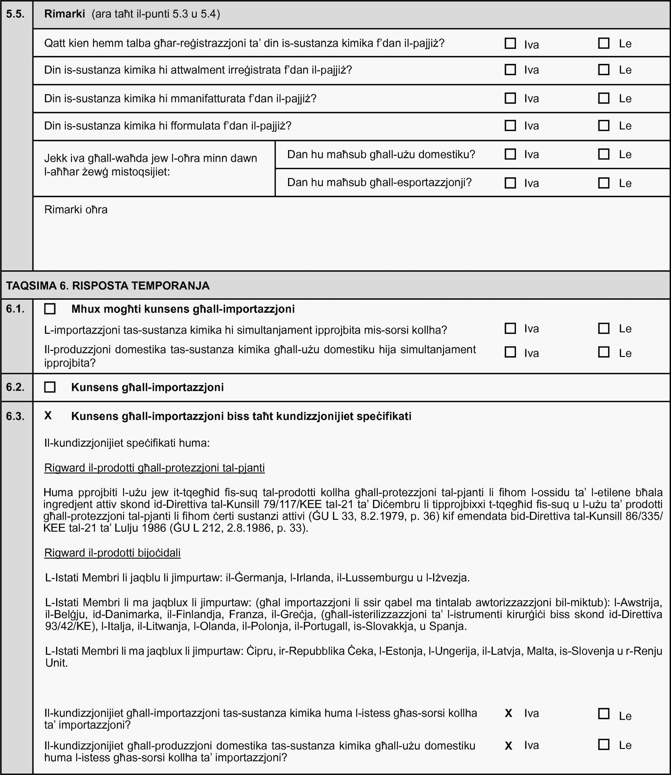 5.5.Rimarki (ara taħt il-punti 5.3 u 5.4)Qatt kien hemm talba għar-reġistrazzjoni ta’ din is-sustanza kimika f’dan il-pajjiż?IvaLeDin is-sustanza kimika hi attwalment irreġistrata f’dan il-pajjiż?IvaLeDin is-sustanza kimika hi mmanifatturata f’dan il-pajjiż?IvaLeDin is-sustanza kimika hi fformulata f’dan il-pajjiż?IvaLeJekk iva għall-waħda jew l-oħra minn dawn l-aħħar żewġ mistoqsijiet:Dan hu maħsub għall-użu domestiku?IvaLeDan hu maħsub għall-esportazzjonji?IvaLeRimarki oħraTAQSIMA 6. RISPOSTA TEMPORANJA6.1.Mhux mogħti kunsens għall-importazzjoniL-importazzjoni tas-sustanza kimika hi simultanjament ipprojbita mis-sorsi kollha?IvaLeIl-produzzjoni domestika tas-sustanza kimika għall-użu domestiku hija simultanjament ipprojbita?IvaLe6.2.Kunsens għall-importazzjoni6.3.Kunsens għall-importazzjoni biss taħt kundizzjonijiet speċifikatiIl-kundizzjonijiet speċifikati huma:Rigward il-prodotti għall-protezzjoni tal-pjantiHuma pprojbiti l-użu jew it-tqegħid fis-suq tal-prodotti kollha għall-protezzjoni tal-pjanti li fihom l-ossidu ta’ l-etilene bħala ingredjent attiv skond id-Direttiva tal-Kunsill 79/117/KEE tal-21 ta’ Diċembru li tipprojbixxi t-tqegħid fis-suq u l-użu ta’ prodotti għall-protezzjoni tal-pjanti li fihom ċerti sustanzi attivi (ĠU L 33, 8.2.1979, p. 36) kif emendata bid-Direttiva tal-Kunsill 86/335/KEE tal-21 ta’ Lulju 1986 (ĠU L 212, 2.8.1986, p. 33).Rigward il-prodotti bijoċidaliL-Istati Membri li jaqblu li jimpurtaw: il-Ġermanja, l-Irlanda, il-Lussemburgu u l-Iżvezja.L-Istati Membri li ma jaqblux li jimpurtaw: (għal importazzjoni li ssir qabel ma tintalab awtorizzazzjoni bil-miktub): l-Awstrija, il-Belġju, id-Danimarka, il-Finlandja, Franza, il-Greċja, (għall-isterilizzazzjoni ta’ l-istrumenti kirurġiċi biss skond id-Direttiva 93/42/KE), l-Italja, il-Litwanja, l-Olanda, il-Polonja, il-Portugall, is-Slovakkja, u Spanja.L-Istati Membri li ma jaqblux li jimpurtaw: Ċipru, ir-Repubblika Ċeka, l-Estonja, l-Ungerija, il-Latvja, Malta, is-Slovenja u r-Renju Unit.Il-kundizzjonijiet għall-importazzjoni tas-sustanza kimika huma l-istess għas-sorsi kollha ta’ importazzjoni?IvaLeIl-kundizzjonijiet għall-produzzjoni domestika tas-sustanza kimika għall-użu domestiku huma l-istess għas-sorsi kollha ta’ importazzjoni?IvaLe