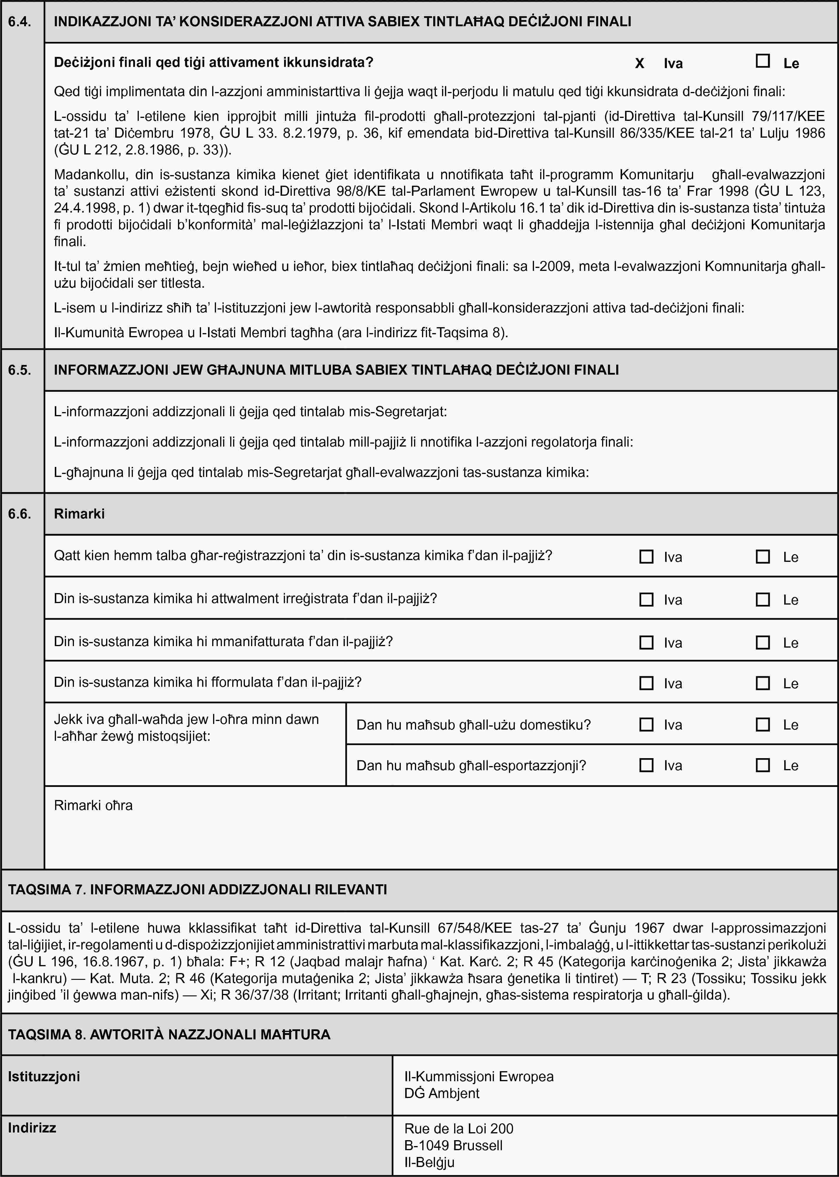 6.4.NDIKAZZJONI TA’ KONSIDERAZZJONI ATTIVA SABIEX TINTLAĦAQ DEĊIŻJONI FINALIDeċiżjoni finali qed tiġi attivament ikkunsidrata?IvaLeQed tiġi implimentata din l-azzjoni amministarttiva li ġejja waqt il-perjodu li matulu qed tiġi kkunsidrata d-deċiżjoni finali:L-ossidu ta’ l-etilene kien ipprojbit milli jintuża fil-prodotti għall-protezzjoni tal-pjanti (id-Direttiva tal-Kunsill 79/117/KEE tat-21 ta’ Diċembru 1978, ĠU L 33. 8.2.1979, p. 36, kif emendata bid-Direttiva tal-Kunsill 86/335/KEE tal-21 ta’ Lulju 1986 (ĠU L 212, 2.8.1986, p. 33)).Madankollu, din is-sustanza kimika kienet ġiet identifikata u nnotifikata taħt il-programm Komunitarju għall-evalwazzjoni ta’ sustanzi attivi eżistenti skond id-Direttiva 98/8/KE tal-Parlament Ewropew u tal-Kunsill tas-16 ta’ Frar 1998 (ĠU L 123, 24.4.1998, p. 1) dwar it-tqegħid fis-suq ta’ prodotti bijoċidali. Skond l-Artikolu 16.1 ta’ dik id-Direttiva din is-sustanza tista’ tintuża fi prodotti bijoċidali b’konformità’ mal-leġiżlazzjoni ta’ l-Istati Membri waqt li għaddejja l-istennija għal deċiżjoni Komunitarja finali.It-tul ta’ żmien meħtieġ, bejn wieħed u ieħor, biex tintlaħaq deċiżjoni finali: sa l-2009, meta l-evalwazzjoni Komnunitarja għall-użu bijoċidali ser titlesta.L-isem u l-indirizz sħiħ ta’ l-istituzzjoni jew l-awtorità responsabbli għall-konsiderazzjoni attiva tad-deċiżjoni finali:Il-Kumunità Ewropea u l-Istati Membri tagħha (ara l-indirizz fit-Taqsima 8).6.5.INFORMAZZJONI JEW GĦAJNUNA MITLUBA SABIEX TINTLAĦAQ DEĊIŻJONI FINALIL-informazzjoni addizzjonali li ġejja qed tintalab mis-Segretarjat:L-informazzjoni addizzjonali li ġejja qed tintalab mill-pajjiż li nnotifika l-azzjoni regolatorja finali:L-għajnuna li ġejja qed tintalab mis-Segretarjat għall-evalwazzjoni tas-sustanza kimika:6.6.RimarkiQatt kien hemm talba għar-reġistrazzjoni ta’ din is-sustanza kimika f’dan il-pajjiż?IvaLeDin is-sustanza kimika hi attwalment irreġistrata f’dan il-pajjiż?IvaLeDin is-sustanza kimika hi mmanifatturata f’dan il-pajjiż?IvaLeDin is-sustanza kimika hi fformulata f’dan il-pajjiż?IvaLeJekk iva għall-waħda jew l-oħra minn dawn l-aħħar żewġ mistoqsijiet:Dan hu maħsub għall-użu domestiku?IvaLeDan hu maħsub għall-esportazzjonji?IvaLeRimarki oħraTAQSIMA 7. INFORMAZZJONI ADDIZZJONALI RILEVANTIL-ossidu ta’ l-etilene huwa kklassifikat taħt id-Direttiva tal-Kunsill 67/548/KEE tas-27 ta’ Ġunju 1967 dwar l-approssimazzjoni tal-liġijiet, ir-regolamenti u d-dispożizzjonijiet amministrattivi marbuta mal-klassifikazzjoni, l-imbalaġġ, u l-ittikkettar tas-sustanzi perikolużi (ĠU L 196, 16.8.1967, p. 1) bħala: F+; R 12 (Jaqbad malajr ħafna) ‘ Kat. Karċ. 2; R 45 (Kategorija karċinoġenika 2; Jista’ jikkawża l-kankru) — Kat. Muta. 2; R 46 (Kategorija mutaġenika 2; Jista’ jikkawża ħsara ġenetika li tintiret) — T; R 23 (Tossiku; Tossiku jekk jinġibed ’il ġewwa man-nifs) — Xi; R 36/37/38 (Irritant; Irritanti għall-għajnejn, għas-sistema respiratorja u għall-ġilda).TAQSIMA 8. AWTORITÀ NAZZJONALI MAĦTURAIstituzzjoniIl-Kummissjoni EwropeaDĠ AmbjentIndirizzRue de la Loi 200B-1049 BrussellIl-Belġju