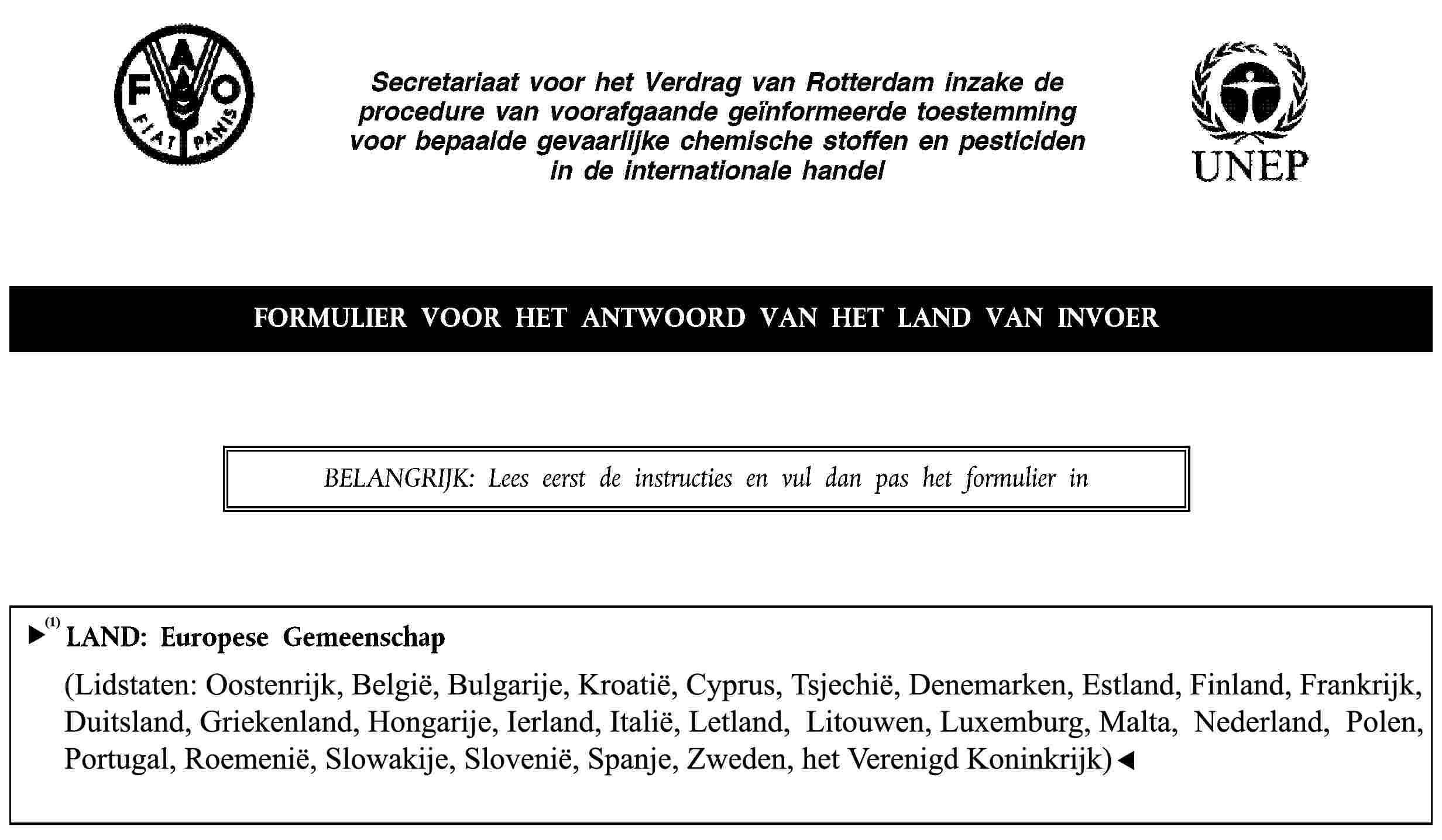 Secretariaat voor het Verdrag van Rotterdam inzake de procedure van voorafgaande geïnformeerde toestemming voor bepaalde gevaarlijke chemische stoffen en pesticiden in de internationale handelFORMULIER VOOR HET ANTWOORD VAN HET LAND VAN INVOERBELANGRIJK: Lees eerst de instructies en vul dan pas het formulier inLAND: Europese Gemeenschap(Lidstaten: België, Cyprus, Denemarken, Duitsland, Estland, Finland, Frankrijk, Griekenland, Hongarije, Ierland, Italië, Letland, Litouwen, Luxemburg, Malta, Nederland, Oostenrijk, Polen, Portugal, Slovenië, Slowakije, Spanje, Tsjechische Republiek, Verenigd Koninkrijk, Zweden)