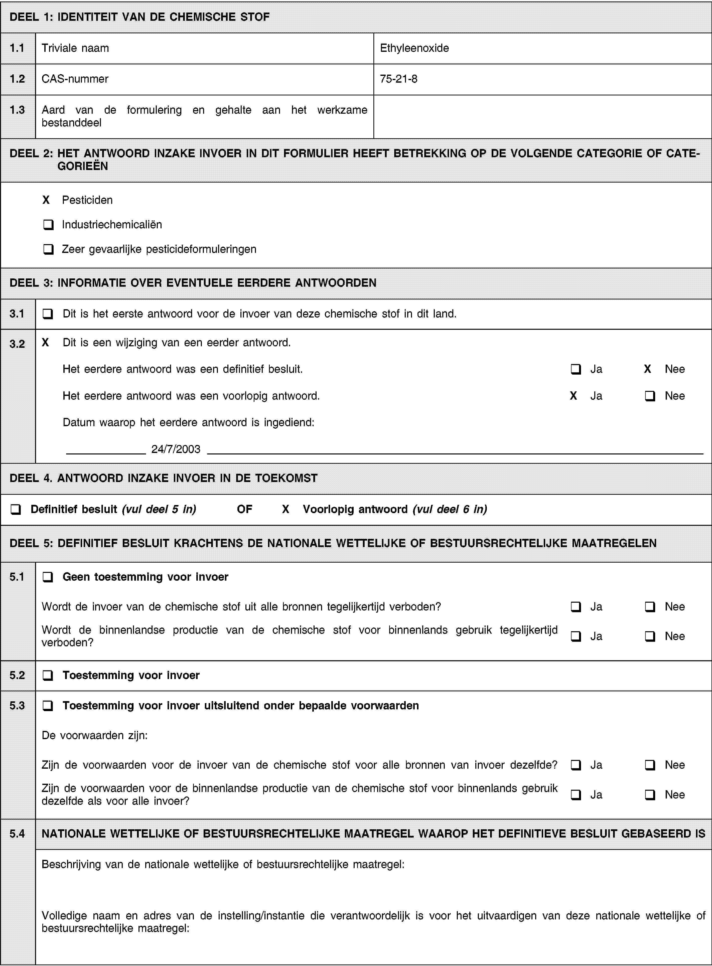 DEEL 1: IDENTITEIT VAN DE CHEMISCHE STOF1.1Triviale naamEthyleenoxide1.2CAS-nummer75-21-81.3Aard van de formulering en gehalte aan het werkzame bestanddeelDEEL 2: HET ANTWOORD INZAKE INVOER IN DIT FORMULIER HEEFT BETREKKING OP DE VOLGENDE CATEGORIE OF CATEGORIEËNX PesticidenIndustriechemicaliënZeer gevaarlijke pesticideformuleringenDEEL 3: INFORMATIE OVER EVENTUELE EERDERE ANTWOORDEN3.1Dit is het eerste antwoord voor de invoer van deze chemische stof in dit land.3.2X Dit is een wijziging van een eerder antwoord.Het eerdere antwoord was een definitief besluit.JaX NeeHet eerdere antwoord was een voorlopig antwoord.X JaNeeDatum waarop het eerdere antwoord is ingediend:24/7/2003DEEL 4. ANTWOORD INZAKE INVOER IN DE TOEKOMSTDefinitief besluit (vul deel 5 in) OFX Voorlopig antwoord (vul deel 6 in)DEEL 5: DEFINITIEF BESLUIT KRACHTENS DE NATIONALE WETTELIJKE OF BESTUURSRECHTELIJKE MAATREGELEN5.1Geen toestemming voor invoerWordt de invoer van de chemische stof uit alle bronnen tegelijkertijd verboden?JaNeeWordt de binnenlandse productie van de chemische stof voor binnenlands gebruik tegelijkertijd verboden?JaNee5.2Toestemming voor invoer5.3Toestemming voor invoer uitsluitend onder bepaalde voorwaardenDe voorwaarden zijn:Zijn de voorwaarden voor de invoer van de chemische stof voor alle bronnen van invoer dezelfde?JaNeeZijn de voorwaarden voor de binnenlandse productie van de chemische stof voor binnenlands gebruik dezelfde als voor alle invoer?JaNee5.4NATIONALE WETTELIJKE OF BESTUURSRECHTELIJKE MAATREGEL WAAROP HET DEFINITIEVE BESLUIT GEBASEERD ISBeschrijving van de nationale wettelijke of bestuursrechtelijke maatregel:Volledige naam en adres van de instelling/instantie die verantwoordelijk is voor het uitvaardigen van deze nationale wettelijke of bestuursrechtelijke maatregel: