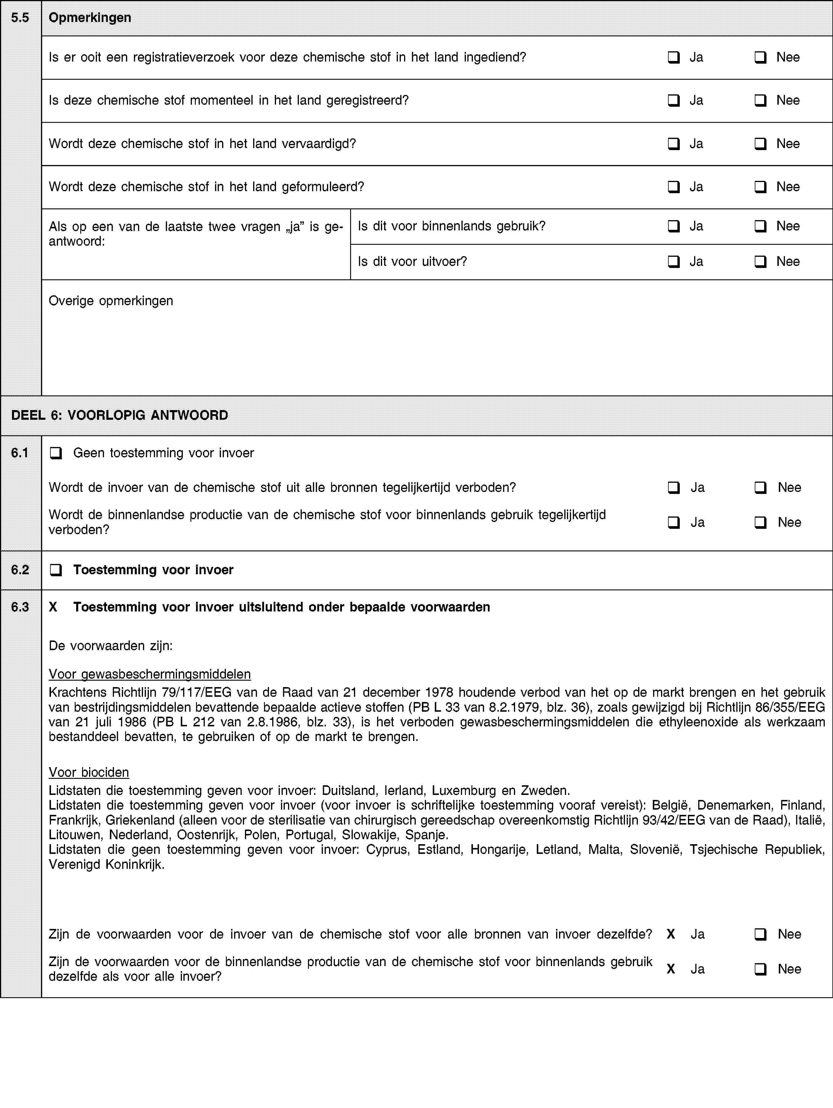 5.5OpmerkingenIs er ooit een registratieverzoek voor deze chemische stof in het land ingediend?JaNeeIs deze chemische stof momenteel in het land geregistreerd?JaNeeWordt deze chemische stof in het land vervaardigd?JaNeeWordt deze chemische stof in het land geformuleerd?JaNeeAls op een van de laatste twee vragen ja is geantwoord:Is dit voor binnenlands gebruik?JaNeeIs dit voor uitvoer?JaNeeOverige opmerkingenDEEL 6: VOORLOPIG ANTWOORD6.1Geen toestemming voor invoerWordt de invoer van de chemische stof uit alle bronnen tegelijkertijd verboden?JaNeeWordt de binnenlandse productie van de chemische stof voor binnenlands gebruik tegelijkertijd verboden?JaNee6.2Toestemming voor invoer6.3X Toestemming voor invoer uitsluitend onder bepaalde voorwaardenDe voorwaarden zijn:Voor gewasbeschermingsmiddelenKrachtens Richtlijn 79/117/EEG van de Raad van 21 december 1978 houdende verbod van het op de markt brengen en het gebruik van bestrijdingsmiddelen bevattende bepaalde actieve stoffen (PB L 33 van 8.2.1979, blz. 36), zoals gewijzigd bij Richtlijn 86/355/EEG van 21 juli 1986 (PB L 212 van 2.8.1986, blz. 33), is het verboden gewasbeschermingsmiddelen die ethyleenoxide als werkzaam bestanddeel bevatten, te gebruiken of op de markt te brengen.Voor biocidenLidstaten die toestemming geven voor invoer: Duitsland, Ierland, Luxemburg en Zweden.Lidstaten die toestemming geven voor invoer (voor invoer is schriftelijke toestemming vooraf vereist): België, Denemarken, Finland, Frankrijk, Griekenland (alleen voor de sterilisatie van chirurgisch gereedschap overeenkomstig Richtlijn 93/42/EEG van de Raad), Italië, Litouwen, Nederland, Oostenrijk, Polen, Portugal, Slowakije, Spanje.Lidstaten die geen toestemming geven voor invoer: Cyprus, Estland, Hongarije, Letland, Malta, Slovenië, Tsjechische Republiek, Verenigd Koninkrijk.Zijn de voorwaarden voor de invoer van de chemische stof voor alle bronnen van invoer dezelfde?X JaNeeZijn de voorwaarden voor de binnenlandse productie van de chemische stof voor binnenlands gebruik dezelfde als voor alle invoer?X JaNee