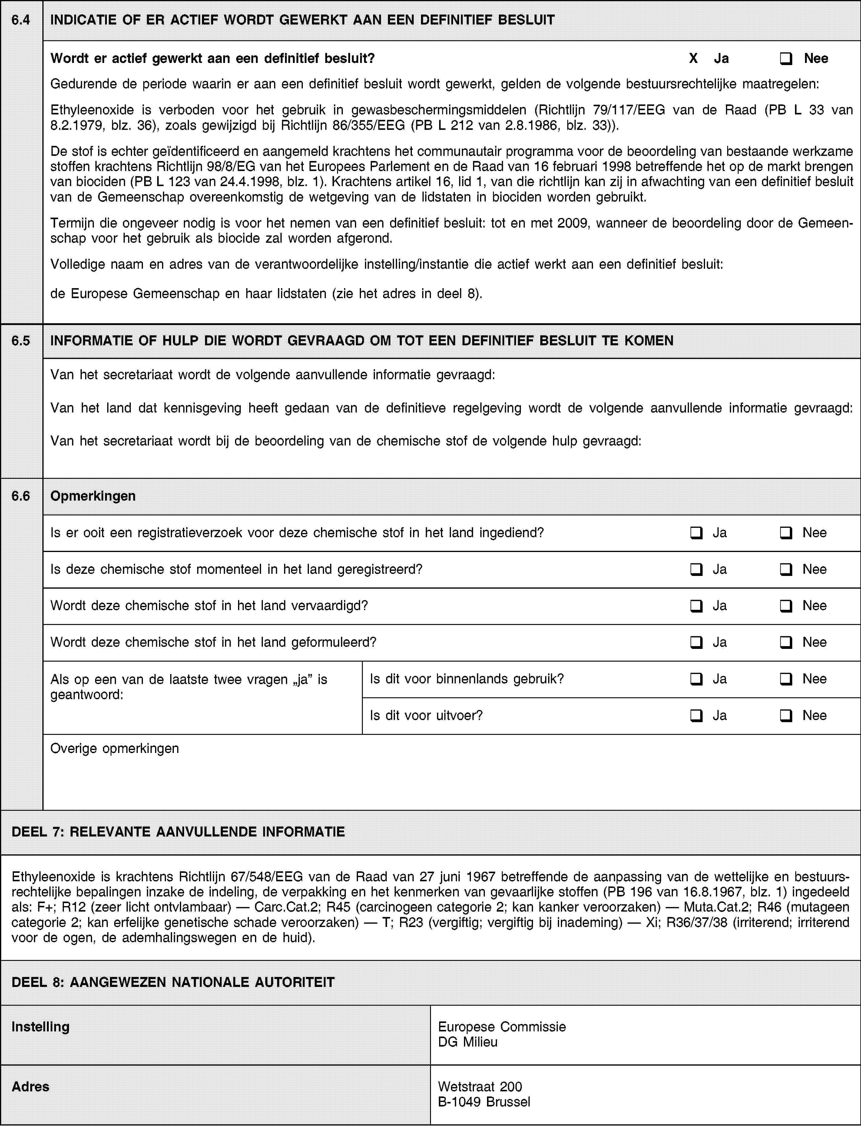 6.4INDICATIE OF ER ACTIEF WORDT GEWERKT AAN EEN DEFINITIEF BESLUITWordt er actief gewerkt aan een definitief besluit?X JaNeeGedurende de periode waarin er aan een definitief besluit wordt gewerkt, gelden de volgende bestuursrechtelijke maatregelen:Ethyleenoxide is verboden voor het gebruik in gewasbeschermingsmiddelen (Richtlijn 79/117/EEG van de Raad (PB L 33 van 8.2.1979, blz. 36), zoals gewijzigd bij Richtlijn 86/355/EEG (PB L 212 van 2.8.1986, blz. 33)).De stof is echter geïdentificeerd en aangemeld krachtens het communautair programma voor de beoordeling van bestaande werkzame stoffen krachtens Richtlijn 98/8/EG van het Europees Parlement en de Raad van 16 februari 1998 betreffende het op de markt brengen van biociden (PB L 123 van 24.4.1998, blz. 1). Krachtens artikel 16, lid 1, van die richtlijn kan zij in afwachting van een definitief besluit van de Gemeenschap overeenkomstig de wetgeving van de lidstaten in biociden worden gebruikt.Termijn die ongeveer nodig is voor het nemen van een definitief besluit: tot en met 2009, wanneer de beoordeling door de Gemeenschap voor het gebruik als biocide zal worden afgerond.Volledige naam en adres van de verantwoordelijke instelling/instantie die actief werkt aan een definitief besluit:de Europese Gemeenschap en haar lidstaten (zie het adres in deel 8).6.5INFORMATIE OF HULP DIE WORDT GEVRAAGD OM TOT EEN DEFINITIEF BESLUIT TE KOMENVan het secretariaat wordt de volgende aanvullende informatie gevraagd:Van het land dat kennisgeving heeft gedaan van de definitieve regelgeving wordt de volgende aanvullende informatie gevraagd:Van het secretariaat wordt bij de beoordeling van de chemische stof de volgende hulp gevraagd:6.6OpmerkingenIs er ooit een registratieverzoek voor deze chemische stof in het land ingediend?JaNeeIs deze chemische stof momenteel in het land geregistreerd?JaNeeWordt deze chemische stof in het land vervaardigd?JaNeeWordt deze chemische stof in het land geformuleerd?JaNeeAls op een van de laatste twee vragen ja is geantwoord:Is dit voor binnenlands gebruik?JaNeeIs dit voor uitvoer?JaNeeOverige opmerkingenDEEL 7: RELEVANTE AANVULLENDE INFORMATIEEthyleenoxide is krachtens Richtlijn 67/548/EEG van de Raad van 27 juni 1967 betreffende de aanpassing van de wettelijke en bestuursrechtelijke bepalingen inzake de indeling, de verpakking en het kenmerken van gevaarlijke stoffen (PB 196 van 16.8.1967, blz. 1) ingedeeld als: F+; R12 (zeer licht ontvlambaar) — Carc.Cat.2; R45 (carcinogeen categorie 2; kan kanker veroorzaken) — Muta.Cat.2; R46 (mutageen categorie 2; kan erfelijke genetische schade veroorzaken) — T; R23 (vergiftig; vergiftig bij inademing) — Xi; R36/37/38 (irriterend; irriterend voor de ogen, de ademhalingswegen en de huid).DEEL 8: AANGEWEZEN NATIONALE AUTORITEITInstellingEuropese Commissie DG MilieuAdresWetstraat 200B-1049 Brussel