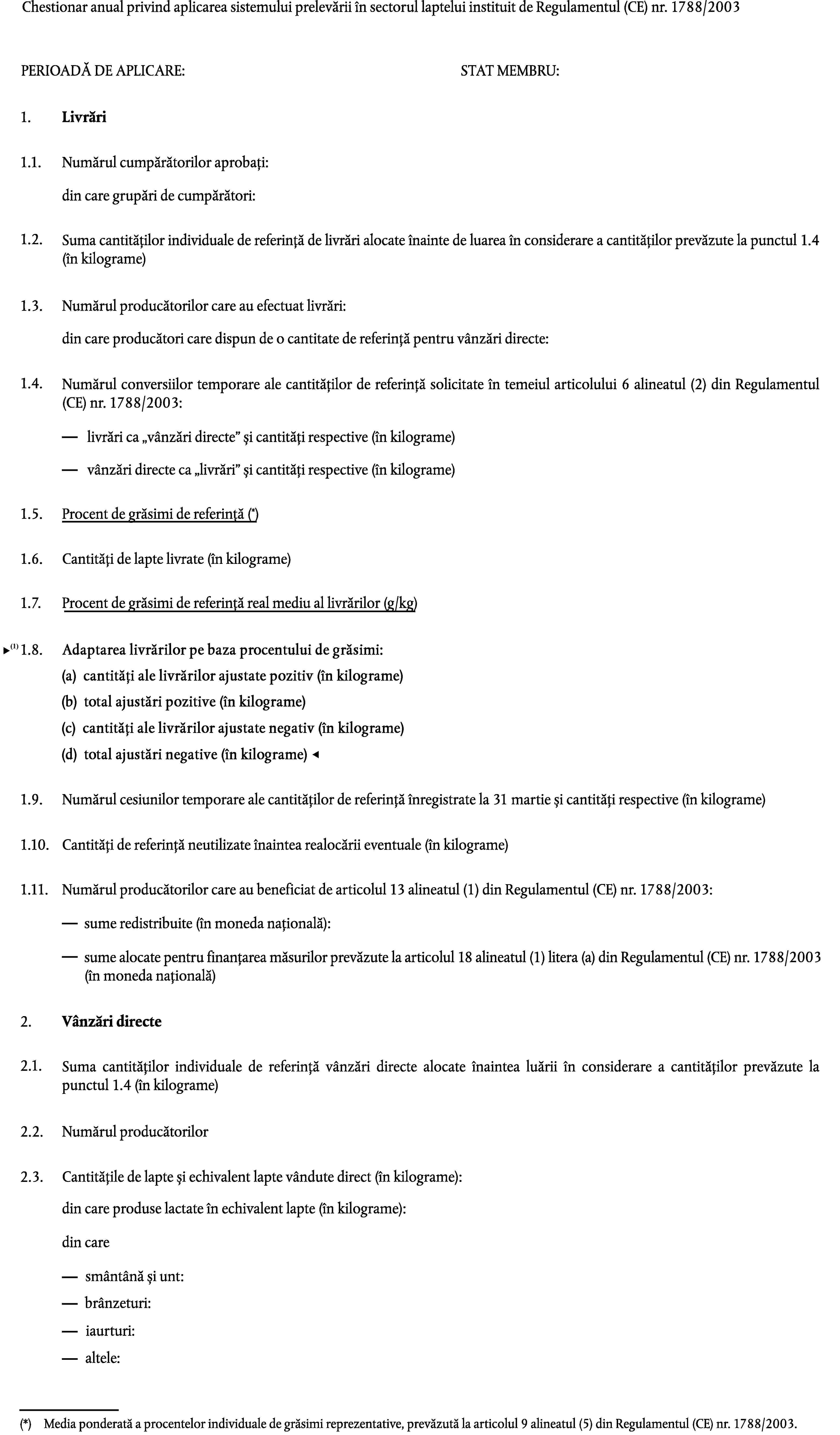 Chestionar anual privind aplicarea sistemului prelevării în sectorul laptelui instituit de Regulamentul (CE) nr. 1788/2003PERIOADĂ DE APLICARE:STAT MEMBRU:1.Livrări1.1.Numărul cumpărătorilor aprobați:din care grupări de cumpărători:1.2.Suma cantităților individuale de referință de livrări alocate înainte de luarea în considerare a cantităților prevăzute la punctul 1.4 (în kilograme)1.3.Numărul producătorilor care au efectuat livrări:din care producători care dispun de o cantitate de referință pentru vânzări directe:1.4.Numărul conversiilor temporare ale cantităților de referință solicitate în temeiul articolului 6 alineatul (2) din Regulamentul (CE) nr. 1788/2003:livrări ca vânzări directe și cantități respective (în kilograme)vânzări directe ca livrări și cantități respective (în kilograme)Procent de grăsimi de referință (*)1.5.1.6.Cantități de lapte livrate (în kilograme)1.7.Procent de grăsimi de referință real mediu al livrărilor (g/kg)1.8.Adaptarea livrărilor la procentul de grăsimi de referință (în kilograme)1.9.Numărul cesiunilor temporare ale cantităților de referință înregistrate la 31 martie și cantități respective (în kilograme)1.10.Cantități de referință neutilizate înaintea realocării eventuale (în kilograme)1.11.Numărul producătorilor care au beneficiat de articolul 13 alineatul (1) din Regulamentul (CE) nr. 1788/2003:sume redistribuite (în moneda națională):sume alocate pentru finanțarea măsurilor prevăzute la articolul 18 alineatul (1) litera (a) din Regulamentul (CE) nr. 1788/2003(în moneda națională)2.Vânzări directe2.1.Suma cantităților individuale de referință vânzări directe alocate înaintea luării în considerare a cantităților prevăzute la punctul 1.4 (în kilograme)2.2.Numărul producătorilor2.3.Cantitățile de lapte și echivalent lapte vândute direct (în kilograme):din care produse lactate în echivalent lapte (în kilograme):din caresmântână și unt:brânzeturi:iaurturi:altele:(*)Media ponderată a procentelor individuale de grăsimi reprezentative, prevăzută la articolul 9 alineatul (5) din Regulamentul (CE) nr. 1788/2003.