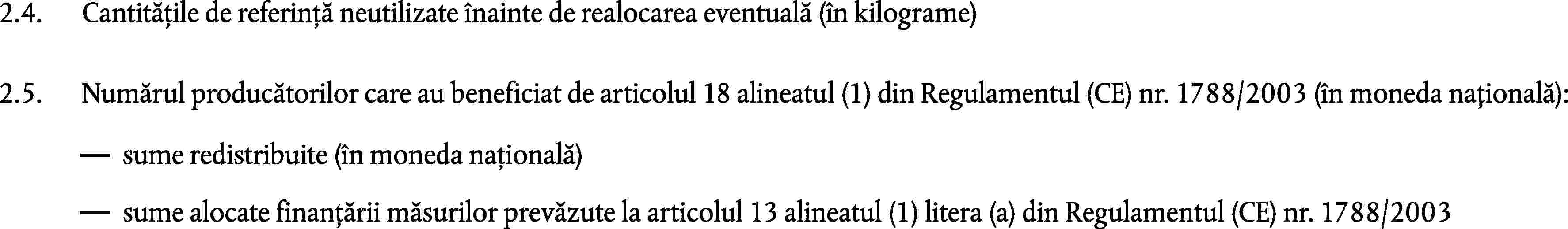 2.4.Cantitățile de referință neutilizate înainte de realocarea eventuală (în kilograme)2.5.Numărul producătorilor care au beneficiat de articolul 18 alineatul (1) din Regulamentul (CE) nr. 1788/2003 (în moneda națională):sume redistribuite (în moneda națională)sume alocate finanțării măsurilor prevăzute la articolul 13 alineatul (1) litera (a) din Regulamentul (CE) nr. 1788/2003