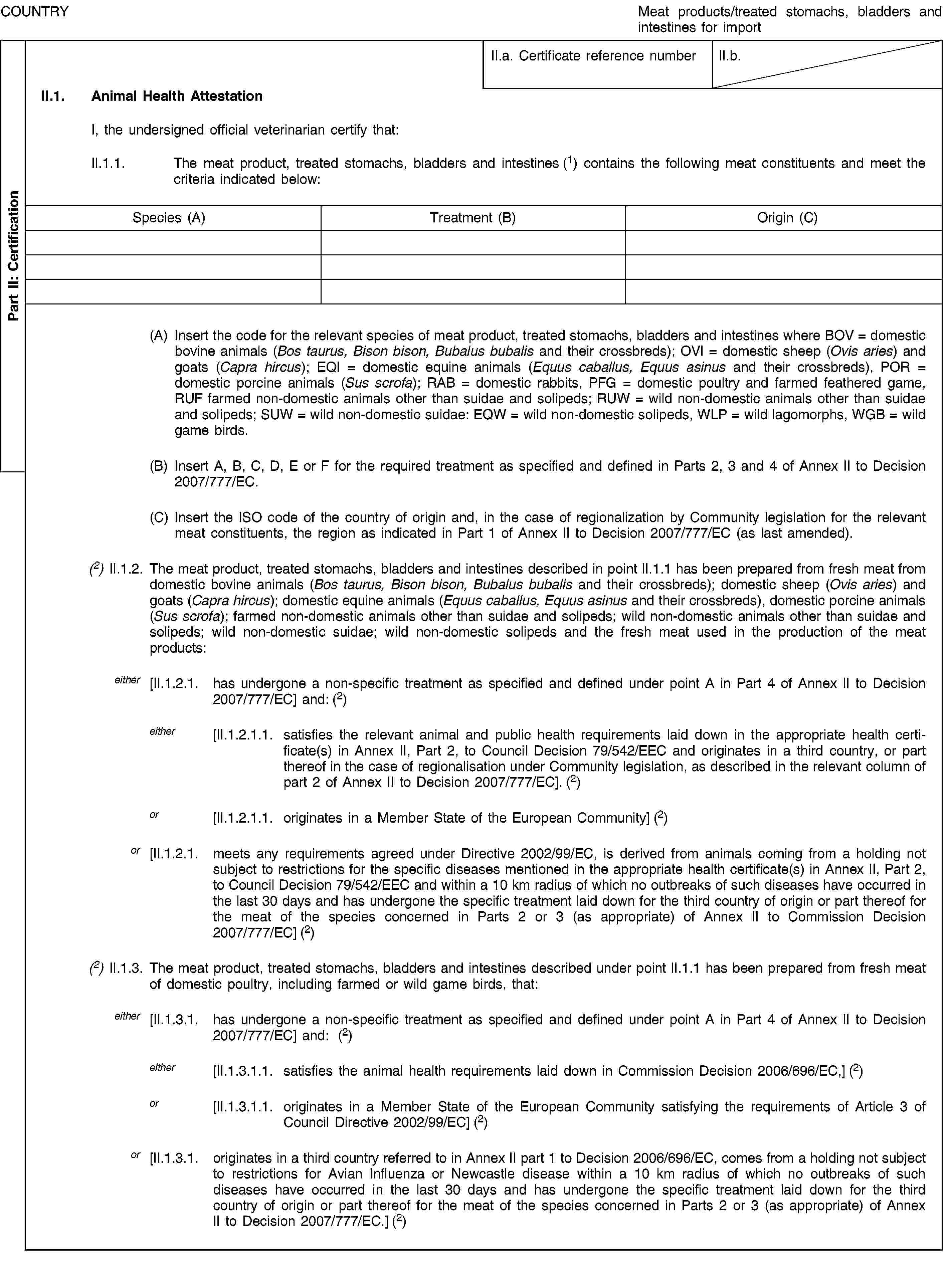 Part II: CertificationCOUNTRYMeat products/treated stomachs, bladders and intestines for importII.a. Certificate reference numberII.b.II.1. Animal Health AttestationI, the undersigned official veterinarian certify that:II.1.1. The meat product, treated stomachs, bladders and intestines (1) contains the following meat constituents and meet the criteria indicated below:Species (A)Treatment (B)Origin (C)(A) Insert the code for the relevant species of meat product, treated stomachs, bladders and intestines where BOV = domestic bovine animals (Bos taurus, Bison bison, Bubalus bubalis and their crossbreds); OVI = domestic sheep (Ovis aries) and goats (Capra hircus); EQI = domestic equine animals (Equus caballus, Equus asinus and their crossbreds), POR = domestic porcine animals (Sus scrofa); RAB = domestic rabbits, PFG = domestic poultry and farmed feathered game, RUF farmed non-domestic animals other than suidae and solipeds; RUW = wild non-domestic animals other than suidae and solipeds; SUW = wild non-domestic suidae: EQW = wild non-domestic solipeds, WLP = wild lagomorphs, WGB = wild game birds.(B) Insert A, B, C, D, E or F for the required treatment as specified and defined in Parts 2, 3 and 4 of Annex II to Decision 2007/777/EC.(C) Insert the ISO code of the country of origin and, in the case of regionalization by Community legislation for the relevant meat constituents, the region as indicated in Part 1 of Annex II to Decision 2007/777/EC (as last amended).(2) II.1.2. The meat product, treated stomachs, bladders and intestines described in point II.1.1 has been prepared from fresh meat from domestic bovine animals (Bos taurus, Bison bison, Bubalus bubalis and their crossbreds); domestic sheep (Ovis aries) and goats (Capra hircus); domestic equine animals (Equus caballus, Equus asinus and their crossbreds), domestic porcine animals (Sus scrofa); farmed non-domestic animals other than suidae and solipeds; wild non-domestic animals other than suidae and solipeds; wild non-domestic suidae; wild non-domestic solipeds and the fresh meat used in the production of the meat products:either [II.1.2.1. has undergone a non-specific treatment as specified and defined under point A in Part 4 of Annex II to Decision 2007/777/EC] and: (2)either [II.1.2.1.1. satisfies the relevant animal and public health requirements laid down in the appropriate health certificate(s) in Annex II, Part 2, to Council Decision 79/542/EEC and originates in a third country, or part thereof in the case of regionalisation under Community legislation, as described in the relevant column of part 2 of Annex II to Decision 2007/777/EC]. (2)or [II.1.2.1.1. originates in a Member State of the European Community] (2)or [II.1.2.1. meets any requirements agreed under Directive 2002/99/EC, is derived from animals coming from a holding not subject to restrictions for the specific diseases mentioned in the appropriate health certificate(s) in Annex II, Part 2, to Council Decision 79/542/EEC and within a 10 km radius of which no outbreaks of such diseases have occurred in the last 30 days and has undergone the specific treatment laid down for the third country of origin or part thereof for the meat of the species concerned in Parts 2 or 3 (as appropriate) of Annex II to Commission Decision 2007/777/EC] (2)(2) II.1.3. The meat product, treated stomachs, bladders and intestines described under point II.1.1 has been prepared from fresh meat of domestic poultry, including farmed or wild game birds, that:either [II.1.3.1. has undergone a non-specific treatment as specified and defined under point A in Part 4 of Annex II to Decision 2007/777/EC] and: (2)either [II.1.3.1.1. satisfies the animal health requirements laid down in Commission Decision 2006/696/EC,] (2)or [II.1.3.1.1. originates in a Member State of the European Community satisfying the requirements of Article 3 of Council Directive 2002/99/EC] (2)or [II.1.3.1. originates in a third country referred to in Annex II part 1 to Decision 2006/696/EC, comes from a holding not subject to restrictions for Avian Influenza or Newcastle disease within a 10 km radius of which no outbreaks of such diseases have occurred in the last 30 days and has undergone the specific treatment laid down for the third country of origin or part thereof for the meat of the species concerned in Parts 2 or 3 (as appropriate) of Annex II to Decision 2007/777/EC.] (2)