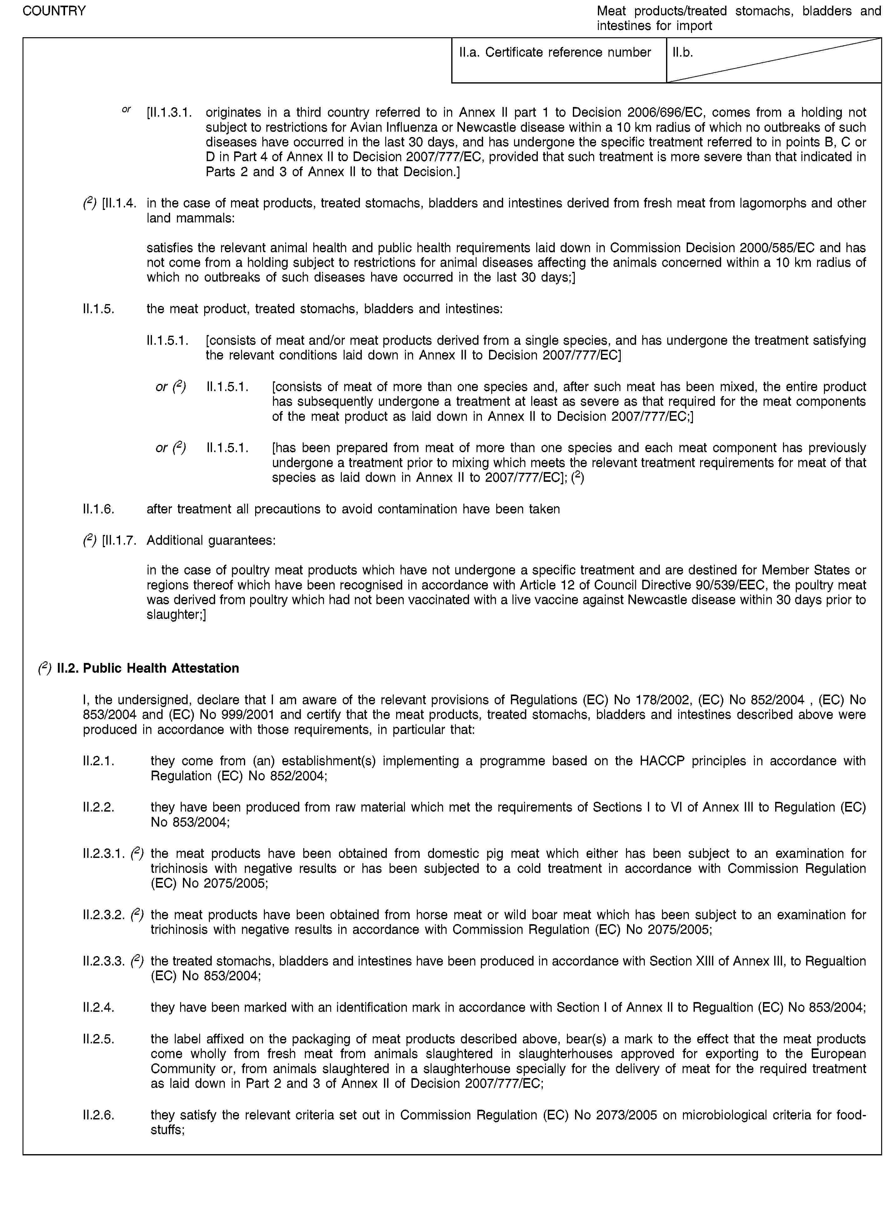 COUNTRYMeat products/treated stomachs, bladders and intestines for importII.a. Certificate reference numberII.b.or [II.1.3.1. originates in a third country referred to in Annex II part 1 to Decision 2006/696/EC, comes from a holding not subject to restrictions for Avian Influenza or Newcastle disease within a 10 km radius of which no outbreaks of such diseases have occurred in the last 30 days, and has undergone the specific treatment referred to in points B, C or D in Part 4 of Annex II to Decision 2007/777/EC, provided that such treatment is more severe than that indicated in Parts 2 and 3 of Annex II to that Decision.](2) [II.1.4. in the case of meat products, treated stomachs, bladders and intestines derived from fresh meat from lagomorphs and other land mammals:satisfies the relevant animal health and public health requirements laid down in Commission Decision 2000/585/EC and has not come from a holding subject to restrictions for animal diseases affecting the animals concerned within a 10 km radius of which no outbreaks of such diseases have occurred in the last 30 days;]II.1.5. the meat product, treated stomachs, bladders and intestines:II.1.5.1. [consists of meat and/or meat products derived from a single species, and has undergone the treatment satisfying the relevant conditions laid down in Annex II to Decision 2007/777/EC]or (2) II.1.5.1. [consists of meat of more than one species and, after such meat has been mixed, the entire product has subsequently undergone a treatment at least as severe as that required for the meat components of the meat product as laid down in Annex II to Decision 2007/777/EC;]or (2) II.1.5.1. [has been prepared from meat of more than one species and each meat component has previously undergone a treatment prior to mixing which meets the relevant treatment requirements for meat of that species as laid down in Annex II to 2007/777/EC]; (2)II.1.6. after treatment all precautions to avoid contamination have been taken(2) [II.1.7. Additional guarantees:in the case of poultry meat products which have not undergone a specific treatment and are destined for Member States or regions thereof which have been recognised in accordance with Article 12 of Council Directive 90/539/EEC, the poultry meat was derived from poultry which had not been vaccinated with a live vaccine against Newcastle disease within 30 days prior to slaughter;](2) II.2. Public Health AttestationI, the undersigned, declare that I am aware of the relevant provisions of Regulations (EC) No 178/2002, (EC) No 852/2004 , (EC) No 853/2004 and (EC) No 999/2001 and certify that the meat products, treated stomachs, bladders and intestines described above were produced in accordance with those requirements, in particular that:II.2.1. they come from (an) establishment(s) implementing a programme based on the HACCP principles in accordance with Regulation (EC) No 852/2004;II.2.2. they have been produced from raw material which met the requirements of Sections I to VI of Annex III to Regulation (EC) No 853/2004;II.2.3.1. (2) the meat products have been obtained from domestic pig meat which either has been subject to an examination for trichinosis with negative results or has been subjected to a cold treatment in accordance with Commission Regulation (EC) No 2075/2005;II.2.3.2. (2) the meat products have been obtained from horse meat or wild boar meat which has been subject to an examination for trichinosis with negative results in accordance with Commission Regulation (EC) No 2075/2005;II.2.3.3. (2) the treated stomachs, bladders and intestines have been produced in accordance with Section XIII of Annex III, to Regualtion (EC) No 853/2004;II.2.4. they have been marked with an identification mark in accordance with Section I of Annex II to Regualtion (EC) No 853/2004;II.2.5. the label affixed on the packaging of meat products described above, bear(s) a mark to the effect that the meat products come wholly from fresh meat from animals slaughtered in slaughterhouses approved for exporting to the European Community or, from animals slaughtered in a slaughterhouse specially for the delivery of meat for the required treatment as laid down in Part 2 and 3 of Annex II of Decision 2007/777/EC;II.2.6. they satisfy the relevant criteria set out in Commission Regulation (EC) No 2073/2005 on microbiological criteria for foodstuffs;