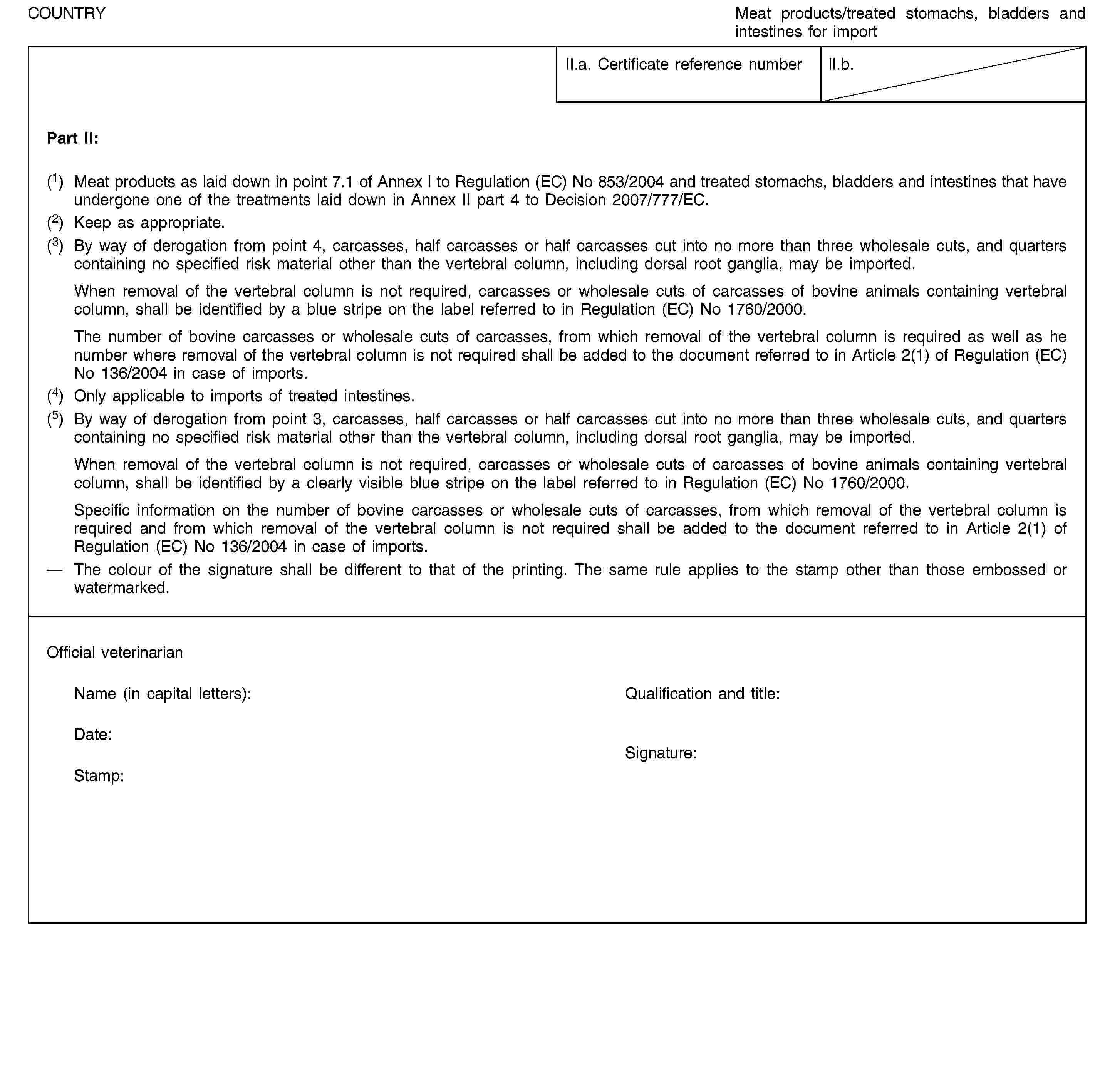 COUNTRYMeat products/treated stomachs, bladders and intestines for importII.a. Certificate reference numberII.b.Part II:(1) Meat products as laid down in point 7.1 of Annex I to Regulation (EC) No 853/2004 and treated stomachs, bladders and intestines that have undergone one of the treatments laid down in Annex II part 4 to Decision 2007/777/EC.(2) Keep as appropriate.(3) By way of derogation from point 4, carcasses, half carcasses or half carcasses cut into no more than three wholesale cuts, and quarters containing no specified risk material other than the vertebral column, including dorsal root ganglia, may be imported.When removal of the vertebral column is not required, carcasses or wholesale cuts of carcasses of bovine animals containing vertebral column, shall be identified by a blue stripe on the label referred to in Regulation (EC) No 1760/2000.The number of bovine carcasses or wholesale cuts of carcasses, from which removal of the vertebral column is required as well as he number where removal of the vertebral column is not required shall be added to the document referred to in Article 2(1) of Regulation (EC) No 136/2004 in case of imports.(4) Only applicable to imports of treated intestines.(5) By way of derogation from point 3, carcasses, half carcasses or half carcasses cut into no more than three wholesale cuts, and quarters containing no specified risk material other than the vertebral column, including dorsal root ganglia, may be imported.When removal of the vertebral column is not required, carcasses or wholesale cuts of carcasses of bovine animals containing vertebral column, shall be identified by a clearly visible blue stripe on the label referred to in Regulation (EC) No 1760/2000.Specific information on the number of bovine carcasses or wholesale cuts of carcasses, from which removal of the vertebral column is required and from which removal of the vertebral column is not required shall be added to the document referred to in Article 2(1) of Regulation (EC) No 136/2004 in case of imports.The colour of the signature shall be different to that of the printing. The same rule applies to the stamp other than those embossed or watermarked.Official veterinarianName (in capital letters):Qualification and title:Date:Stamp:Signature: