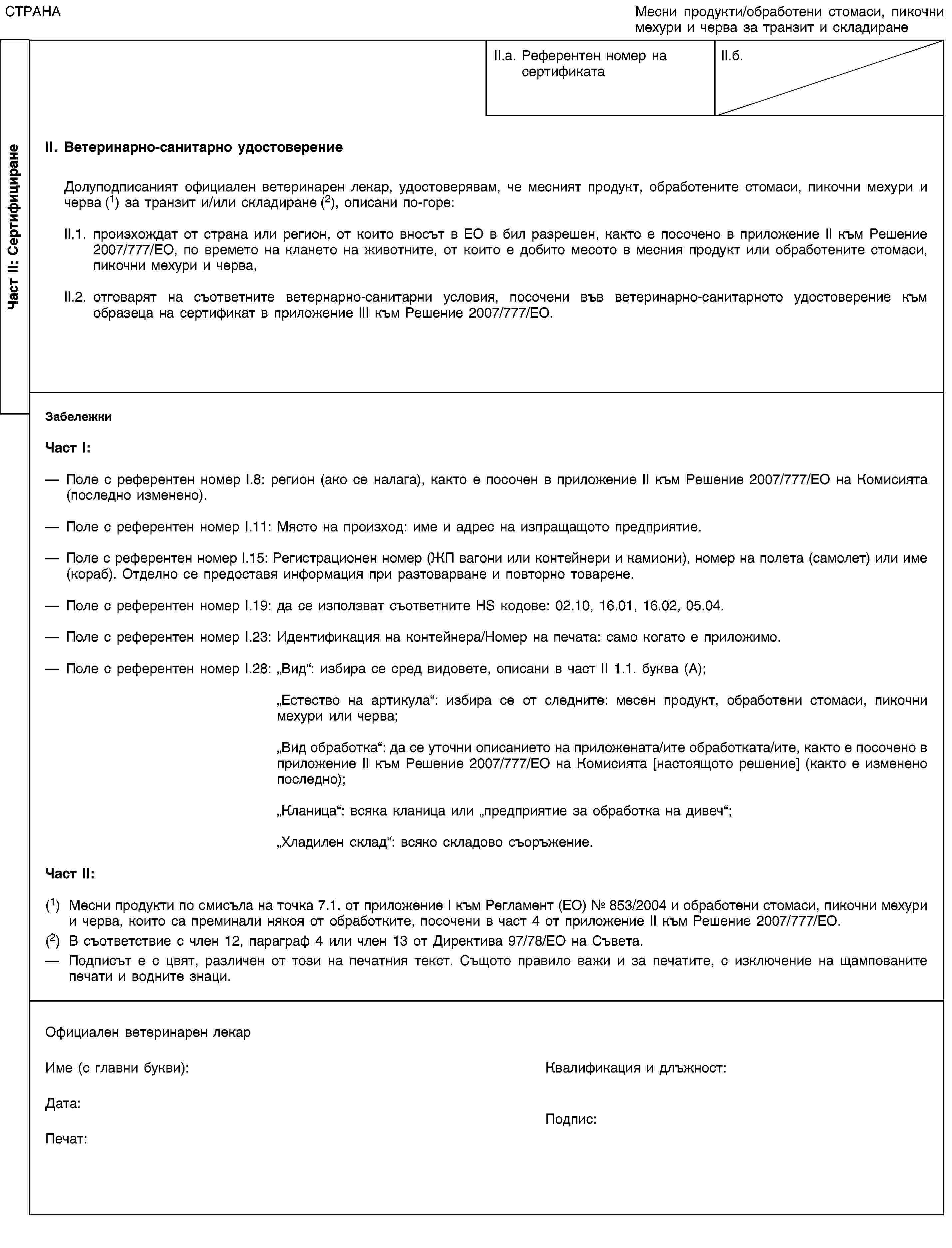 Част II: СертифициранеСТРАНАМесни продукти/обработени стомаси, пикочни мехури и черва за транзит и складиранеII.a. Референтен номер насертификатаII.б.II. Ветеринарно-санитарно удостоверениеДолуподписаният официален ветеринарен лекар, удостоверявам, че месният продукт, обработените стомаси, пикочни мехури и черва (1) за транзит и/или складиране (2), описани по-горе:II.1. произхождат от страна или регион, от които вносът в ЕО в бил разрешен, както е посочено в приложение II към Решение 2007/7777/ЕО, по времето на клането на животните, от които е добито месото в месния продукт или обработените стомаси, пикочни мехури и черва,II.2. отговарят на съответните ветернарно-санитарни условия, посочени във ветеринарно-санитарното удостоверение към образеца на сертификат в приложение III към Решение 2007/7777/ЕО.ЗабележкиЧаст I:Поле с референтен номер I.8: регион (ако се налага), както е посочен в приложение II към Решение 2007/7777/ЕО на Комисията (последно изменено).Поле с референтен номер I.11: Място на произход: име и адрес на изпращащото предприятие.Поле с референтен номер I.15: Регистрационен номер (ЖП вагони или контейнери и камиони), номер на полета (самолет) или име (кораб). Отделно се предоставя информация при разтоварване и повторно товарене.Поле с референтен номер I.19: да се използват съответните HS кодове: 02.10, 16.01, 16.02, 05.04.Поле с референтен номер I.23: Идентификация на контейнера/Номер на печата: само когато е приложимо.Поле с референтен номер I.28: „Вид“: избира се сред видовете, описани в част II 1.1. буква (A);„Естество на артикула“: избира се от следните: месен продукт, обработени стомаси, пикочни мехури или черва;„Вид обработка“: да се уточни описанието на приложената/ите обработката/ите, както е посочено в приложение II към Решение 2007/7777/ЕО на Комисията [настоящото решение] (както е изменено последно);„Кланица“: всяка кланица или „предприятие за обработка на дивеч“;„Хладилен склад“: всяко складово съоръжение.Част II:(1) Месни продукти по смисъла на точка 7.1. от приложение I към Регламент (ЕО) № 853/2004 и обработени стомаси, пикочни мехури и черва, които са преминали някоя от обработките, посочени в част 4 от приложение II към Решение 2007/7777/ЕО.(2) В съответствие с член 12, параграф 4 или член 13 от Директива 97/78/ЕО на Съвета.Подписът е с цвят, различен от този на печатния текст. Същото правило важи и за печатите, с изключение на щампованите печати и водните знаци.Официален ветеринарен лекарИме (с главни букви):Квалификация и длъжност:Дата:Печат:Подпис: