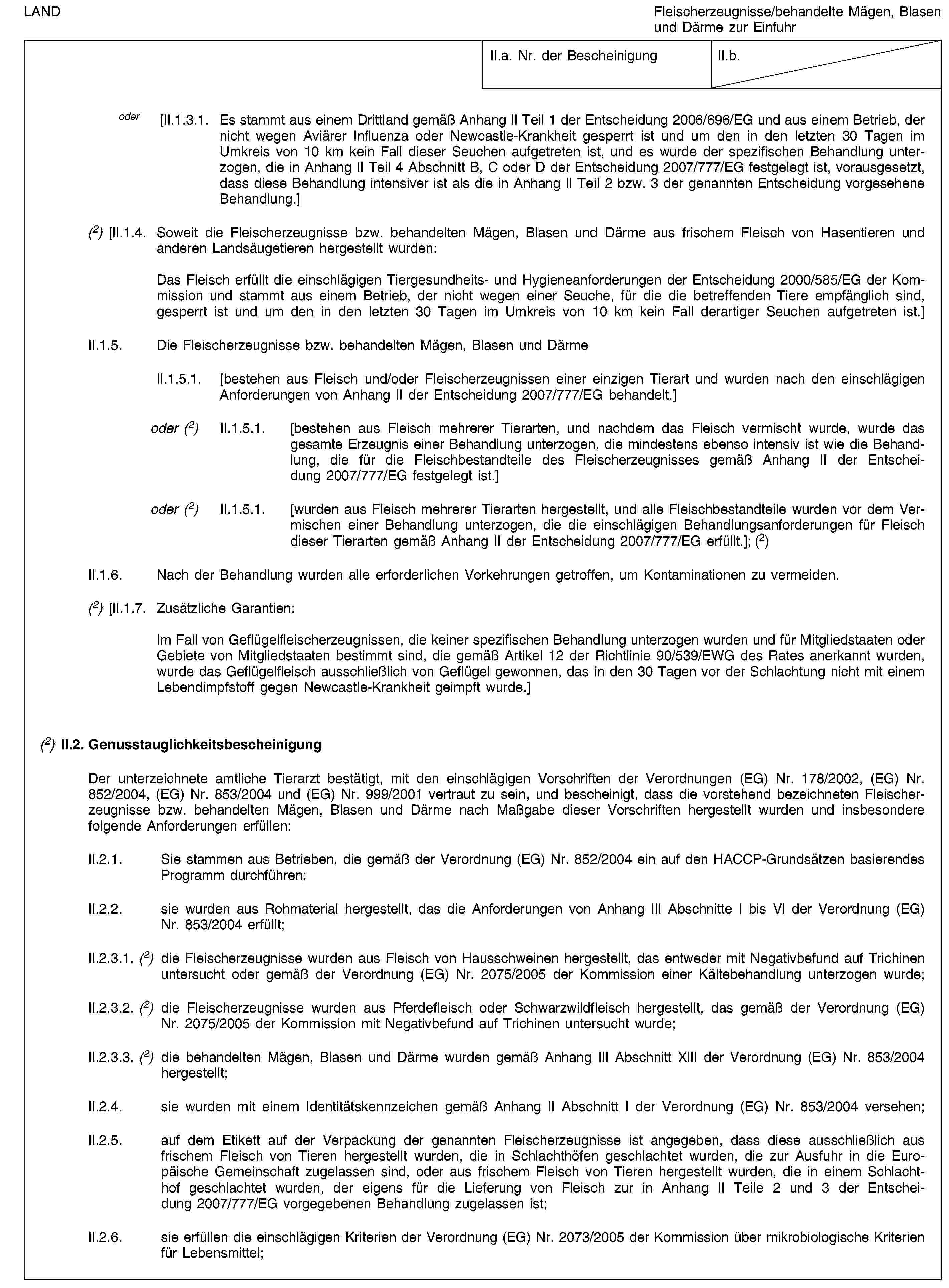 LANDFleischerzeugnisse/behandelte Mägen, Blasen und Därme zur EinfuhrII.a. Nr. der BescheinigungII.b.oder [II.1.3.1. Es stammt aus einem Drittland gemäß Anhang II Teil 1 der Entscheidung 2006/696/EG und aus einem Betrieb, der nicht wegen Aviärer Influenza oder Newcastle-Krankheit gesperrt ist und um den in den letzten 30 Tagen im Umkreis von 10 km kein Fall dieser Seuchen aufgetreten ist, und es wurde der spezifischen Behandlung unterzogen, die in Anhang II Teil 4 Abschnitt B, C oder D der Entscheidung 2007/777/EG festgelegt ist, vorausgesetzt, dass diese Behandlung intensiver ist als die in Anhang II Teil 2 bzw. 3 der genannten Entscheidung vorgesehene Behandlung.](2) [II.1.4. Soweit die Fleischerzeugnisse bzw. behandelten Mägen, Blasen und Därme aus frischem Fleisch von Hasentieren und anderen Landsäugetieren hergestellt wurden:Das Fleisch erfüllt die einschlägigen Tiergesundheits- und Hygieneanforderungen der Entscheidung 2000/585/EG der Kommission und stammt aus einem Betrieb, der nicht wegen einer Seuche, für die die betreffenden Tiere empfänglich sind, gesperrt ist und um den in den letzten 30 Tagen im Umkreis von 10 km kein Fall derartiger Seuchen aufgetreten ist.]II.1.5. Die Fleischerzeugnisse bzw. behandelten Mägen, Blasen und DärmeII.1.5.1. [bestehen aus Fleisch und/oder Fleischerzeugnissen einer einzigen Tierart und wurden nach den einschlägigen Anforderungen von Anhang II der Entscheidung 2007/777/EG behandelt.]oder (2) II.1.5.1. [bestehen aus Fleisch mehrerer Tierarten, und nachdem das Fleisch vermischt wurde, wurde das gesamte Erzeugnis einer Behandlung unterzogen, die mindestens ebenso intensiv ist wie die Behandlung, die für die Fleischbestandteile des Fleischerzeugnisses gemäß Anhang II der Entscheidung 2007/777/EG festgelegt ist.]oder (2) II.1.5.1. [wurden aus Fleisch mehrerer Tierarten hergestellt, und alle Fleischbestandteile wurden vor dem Vermischen einer Behandlung unterzogen, die die einschlägigen Behandlungsanforderungen für Fleisch dieser Tierarten gemäß Anhang II der Entscheidung 2007/777/EG erfüllt.]; (2)II.1.6. Nach der Behandlung wurden alle erforderlichen Vorkehrungen getroffen, um Kontaminationen zu vermeiden.(2) [II.1.7. Zusätzliche Garantien:Im Fall von Geflügelfleischerzeugnissen, die keiner spezifischen Behandlung unterzogen wurden und für Mitgliedstaaten oder Gebiete von Mitgliedstaaten bestimmt sind, die gemäß Artikel 12 der Richtlinie 90/539/EWG des Rates anerkannt wurden, wurde das Geflügelfleisch ausschließlich von Geflügel gewonnen, das in den 30 Tagen vor der Schlachtung nicht mit einem Lebendimpfstoff gegen Newcastle-Krankheit geimpft wurde.](2) II.2. GenusstauglichkeitsbescheinigungDer unterzeichnete amtliche Tierarzt bestätigt, mit den einschlägigen Vorschriften der Verordnungen (EG) Nr. 178/2002, (EG) Nr. 852/2004, (EG) Nr. 853/2004 und (EG) Nr. 999/2001 vertraut zu sein, und bescheinigt, dass die vorstehend bezeichneten Fleischerzeugnisse bzw. behandelten Mägen, Blasen und Därme nach Maßgabe dieser Vorschriften hergestellt wurden und insbesondere folgende Anforderungen erfüllen:II.2.1. Sie stammen aus Betrieben, die gemäß der Verordnung (EG) Nr. 852/2004 ein auf den HACCP-Grundsätzen basierendes Programm durchführen;II.2.2. sie wurden aus Rohmaterial hergestellt, das die Anforderungen von Anhang III Abschnitte I bis VI der Verordnung (EG) Nr. 853/2004 erfüllt;II.2.3.1. (2) die Fleischerzeugnisse wurden aus Fleisch von Hausschweinen hergestellt, das entweder mit Negativbefund auf Trichinen untersucht oder gemäß der Verordnung (EG) Nr. 2075/2005 der Kommission einer Kältebehandlung unterzogen wurde;II.2.3.2. (2) die Fleischerzeugnisse wurden aus Pferdefleisch oder Schwarzwildfleisch hergestellt, das gemäß der Verordnung (EG) Nr. 2075/2005 der Kommission mit Negativbefund auf Trichinen untersucht wurde;II.2.3.3. (2) die behandelten Mägen, Blasen und Därme wurden gemäß Anhang III Abschnitt XIII der Verordnung (EG) Nr. 853/2004 hergestellt;II.2.4. sie wurden mit einem Identitätskennzeichen gemäß Anhang II Abschnitt I der Verordnung (EG) Nr. 853/2004 versehen;II.2.5. auf dem Etikett auf der Verpackung der genannten Fleischerzeugnisse ist angegeben, dass diese ausschließlich aus frischem Fleisch von Tieren hergestellt wurden, die in Schlachthöfen geschlachtet wurden, die zur Ausfuhr in die Europäische Gemeinschaft zugelassen sind, oder aus frischem Fleisch von Tieren hergestellt wurden, die in einem Schlachthof geschlachtet wurden, der eigens für die Lieferung von Fleisch zur in Anhang II Teile 2 und 3 der Entscheidung 2007/777/EG vorgegebenen Behandlung zugelassen ist;II.2.6. sie erfüllen die einschlägigen Kriterien der Verordnung (EG) Nr. 2073/2005 der Kommission über mikrobiologische Kriterien für Lebensmittel;