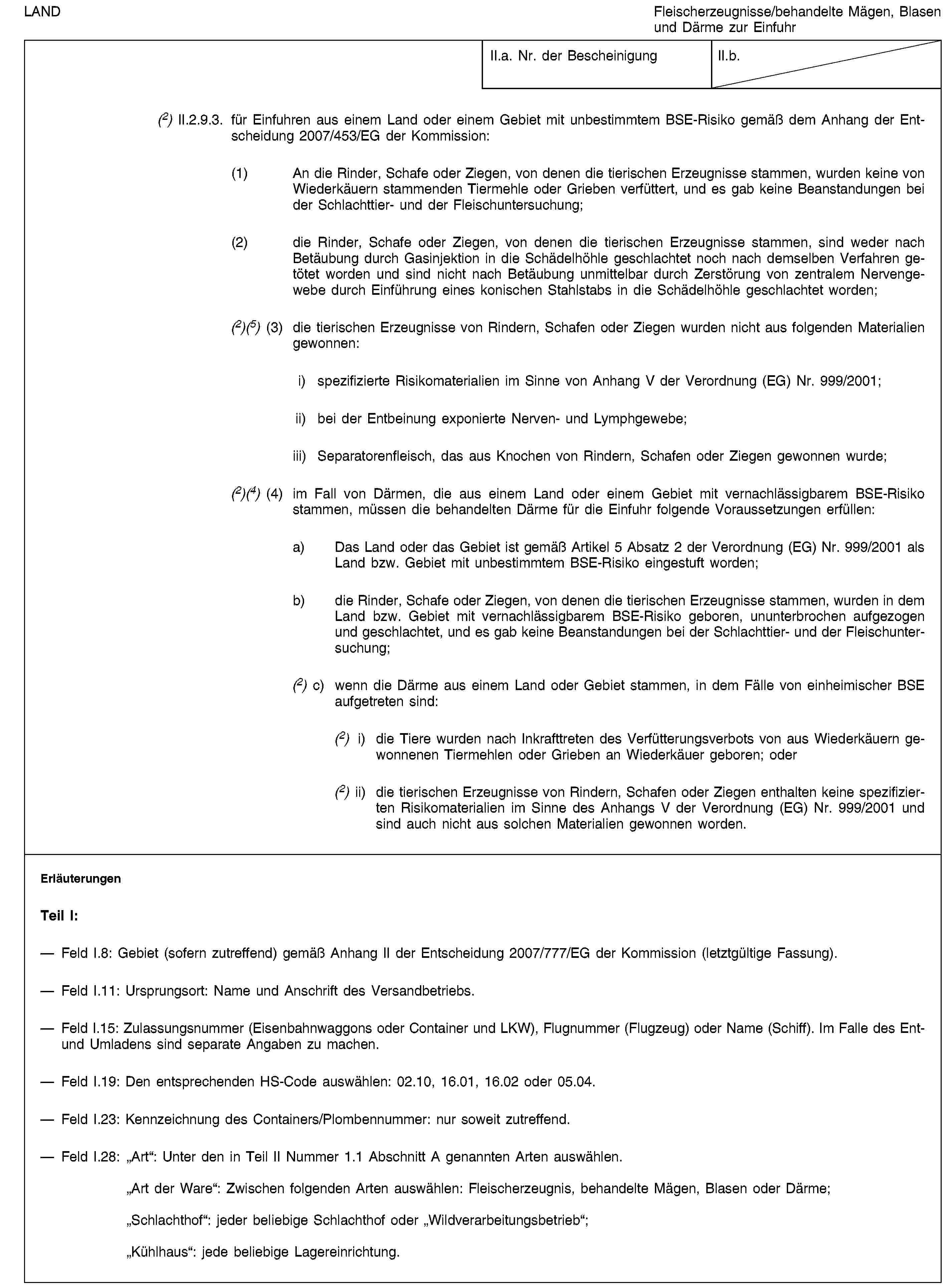 LANDFleischerzeugnisse/behandelte Mägen, Blasen und Därme zur EinfuhrII.a. Nr. der BescheinigungII.b.(2) II.2.9.3. für Einfuhren aus einem Land oder einem Gebiet mit unbestimmtem BSE-Risiko gemäß dem Anhang der Entscheidung 2007/453/EG der Kommission:(1) An die Rinder, Schafe oder Ziegen, von denen die tierischen Erzeugnisse stammen, wurden keine von Wiederkäuern stammenden Tiermehle oder Grieben verfüttert, und es gab keine Beanstandungen bei der Schlachttier- und der Fleischuntersuchung;(2) die Rinder, Schafe oder Ziegen, von denen die tierischen Erzeugnisse stammen, sind weder nach Betäubung durch Gasinjektion in die Schädelhöhle geschlachtet noch nach demselben Verfahren getötet worden und sind nicht nach Betäubung unmittelbar durch Zerstörung von zentralem Nervengewebe durch Einführung eines konischen Stahlstabs in die Schädelhöhle geschlachtet worden;(2)(5) (3) die tierischen Erzeugnisse von Rindern, Schafen oder Ziegen wurden nicht aus folgenden Materialien gewonnen:i) spezifizierte Risikomaterialien im Sinne von Anhang V der Verordnung (EG) Nr. 999/2001;ii) bei der Entbeinung exponierte Nerven- und Lymphgewebe;iii) Separatorenfleisch, das aus Knochen von Rindern, Schafen oder Ziegen gewonnen wurde;(2)(4) (4) im Fall von Därmen, die aus einem Land oder einem Gebiet mit vernachlässigbarem BSE-Risiko stammen, müssen die behandelten Därme für die Einfuhr folgende Voraussetzungen erfüllen:a) Das Land oder das Gebiet ist gemäß Artikel 5 Absatz 2 der Verordnung (EG) Nr. 999/2001 als Land bzw. Gebiet mit unbestimmtem BSE-Risiko eingestuft worden;b) die Rinder, Schafe oder Ziegen, von denen die tierischen Erzeugnisse stammen, wurden in dem Land bzw. Gebiet mit vernachlässigbarem BSE-Risiko geboren, ununterbrochen aufgezogen und geschlachtet, und es gab keine Beanstandungen bei der Schlachttier- und der Fleischuntersuchung;(2) c) wenn die Därme aus einem Land oder Gebiet stammen, in dem Fälle von einheimischer BSE aufgetreten sind:(2) i) die Tiere wurden nach Inkrafttreten des Verfütterungsverbots von aus Wiederkäuern gewonnenen Tiermehlen oder Grieben an Wiederkäuer geboren; oder(2) ii) die tierischen Erzeugnisse von Rindern, Schafen oder Ziegen enthalten keine spezifizierten Risikomaterialien im Sinne des Anhangs V der Verordnung (EG) Nr. 999/2001 und sind auch nicht aus solchen Materialien gewonnen worden.ErläuterungenTeil I:Feld I.8: Gebiet (sofern zutreffend) gemäß Anhang II der Entscheidung 2007/777/EG der Kommission (letztgültige Fassung).Feld I.11: Ursprungsort: Name und Anschrift des Versandbetriebs.Feld I.15: Zulassungsnummer (Eisenbahnwaggons oder Container und LKW), Flugnummer (Flugzeug) oder Name (Schiff). Im Falle des Ent- und Umladens sind separate Angaben zu machen.Feld I.19: Den entsprechenden HS-Code auswählen: 02.10, 16.01, 16.02 oder 05.04.Feld I.23: Kennzeichnung des Containers/Plombennummer: nur soweit zutreffend.Feld I.28: „Art“: Unter den in Teil II Nummer 1.1 Abschnitt A genannten Arten auswählen.„Art der Ware“: Zwischen folgenden Arten auswählen: Fleischerzeugnis, behandelte Mägen, Blasen oder Därme;„Schlachthof“: jeder beliebige Schlachthof oder „Wildverarbeitungsbetrieb“;„Kühlhaus“: jede beliebige Lagereinrichtung.