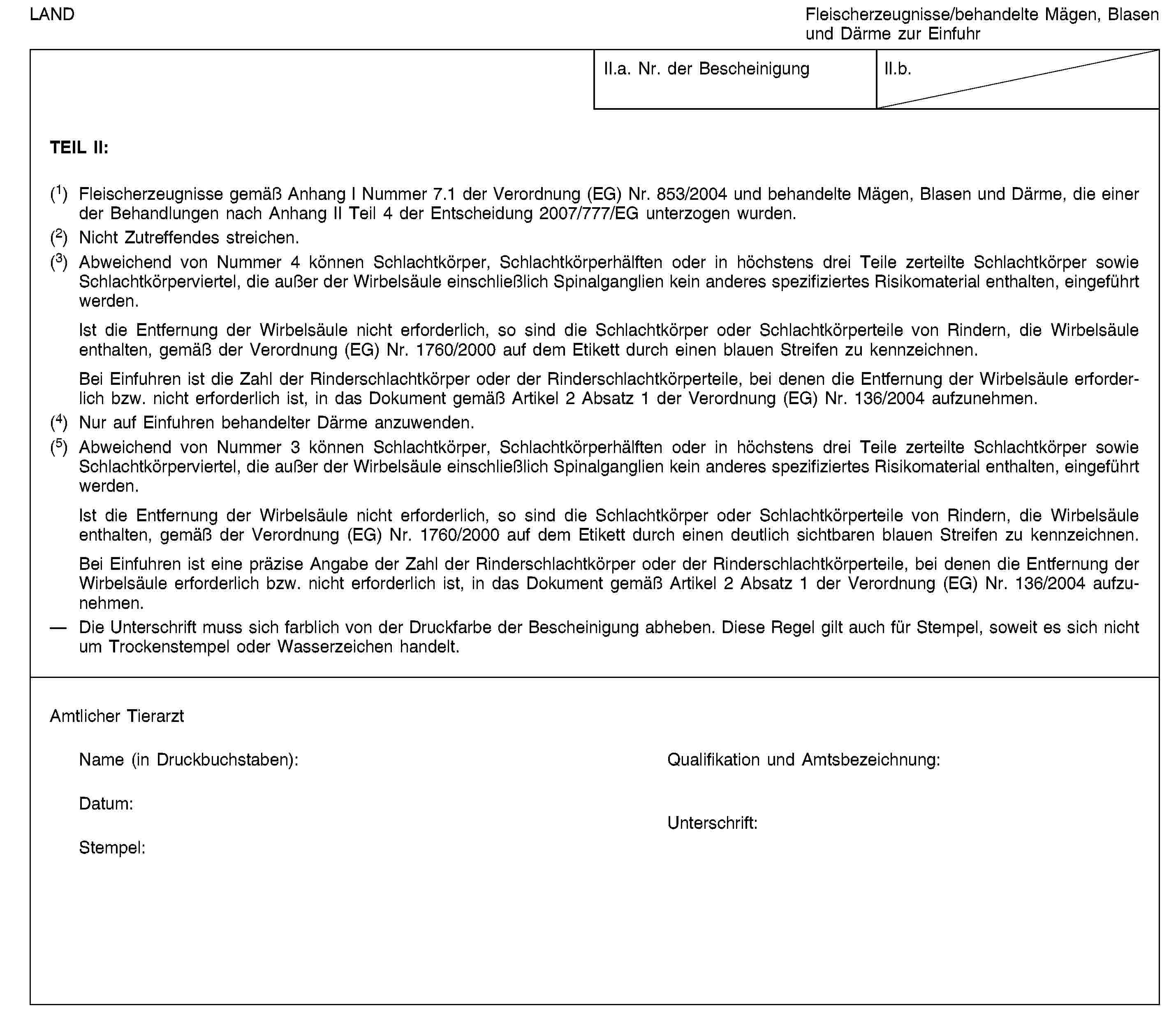 LANDFleischerzeugnisse/behandelte Mägen, Blasen und Därme zur EinfuhrII.a. Nr. der BescheinigungII.b.TEIL II:(1) Fleischerzeugnisse gemäß Anhang I Nummer 7.1 der Verordnung (EG) Nr. 853/2004 und behandelte Mägen, Blasen und Därme, die einer der Behandlungen nach Anhang II Teil 4 der Entscheidung 2007/777/EG unterzogen wurden.(2) Nicht Zutreffendes streichen.(3) Abweichend von Nummer 4 können Schlachtkörper, Schlachtkörperhälften oder in höchstens drei Teile zerteilte Schlachtkörper sowie Schlachtkörperviertel, die außer der Wirbelsäule einschließlich Spinalganglien kein anderes spezifiziertes Risikomaterial enthalten, eingeführt werden.Ist die Entfernung der Wirbelsäule nicht erforderlich, so sind die Schlachtkörper oder Schlachtkörperteile von Rindern, die Wirbelsäule enthalten, gemäß der Verordnung (EG) Nr. 1760/2000 auf dem Etikett durch einen blauen Streifen zu kennzeichnen.Bei Einfuhren ist die Zahl der Rinderschlachtkörper oder der Rinderschlachtkörperteile, bei denen die Entfernung der Wirbelsäule erforderlich bzw. nicht erforderlich ist, in das Dokument gemäß Artikel 2 Absatz 1 der Verordnung (EG) Nr. 136/2004 aufzunehmen.(4) Nur auf Einfuhren behandelter Därme anzuwenden.(5) Abweichend von Nummer 3 können Schlachtkörper, Schlachtkörperhälften oder in höchstens drei Teile zerteilte Schlachtkörper sowie Schlachtkörperviertel, die außer der Wirbelsäule einschließlich Spinalganglien kein anderes spezifiziertes Risikomaterial enthalten, eingeführt werden.Ist die Entfernung der Wirbelsäule nicht erforderlich, so sind die Schlachtkörper oder Schlachtkörperteile von Rindern, die Wirbelsäule enthalten, gemäß der Verordnung (EG) Nr. 1760/2000 auf dem Etikett durch einen deutlich sichtbaren blauen Streifen zu kennzeichnen.Bei Einfuhren ist eine präzise Angabe der Zahl der Rinderschlachtkörper oder der Rinderschlachtkörperteile, bei denen die Entfernung der Wirbelsäule erforderlich bzw. nicht erforderlich ist, in das Dokument gemäß Artikel 2 Absatz 1 der Verordnung (EG) Nr. 136/2004 aufzunehmen.Die Unterschrift muss sich farblich von der Druckfarbe der Bescheinigung abheben. Diese Regel gilt auch für Stempel, soweit es sich nicht um Trockenstempel oder Wasserzeichen handelt.Amtlicher TierarztName (in Druckbuchstaben):Qualifikation und Amtsbezeichnung:Datum:Stempel:Unterschrift: