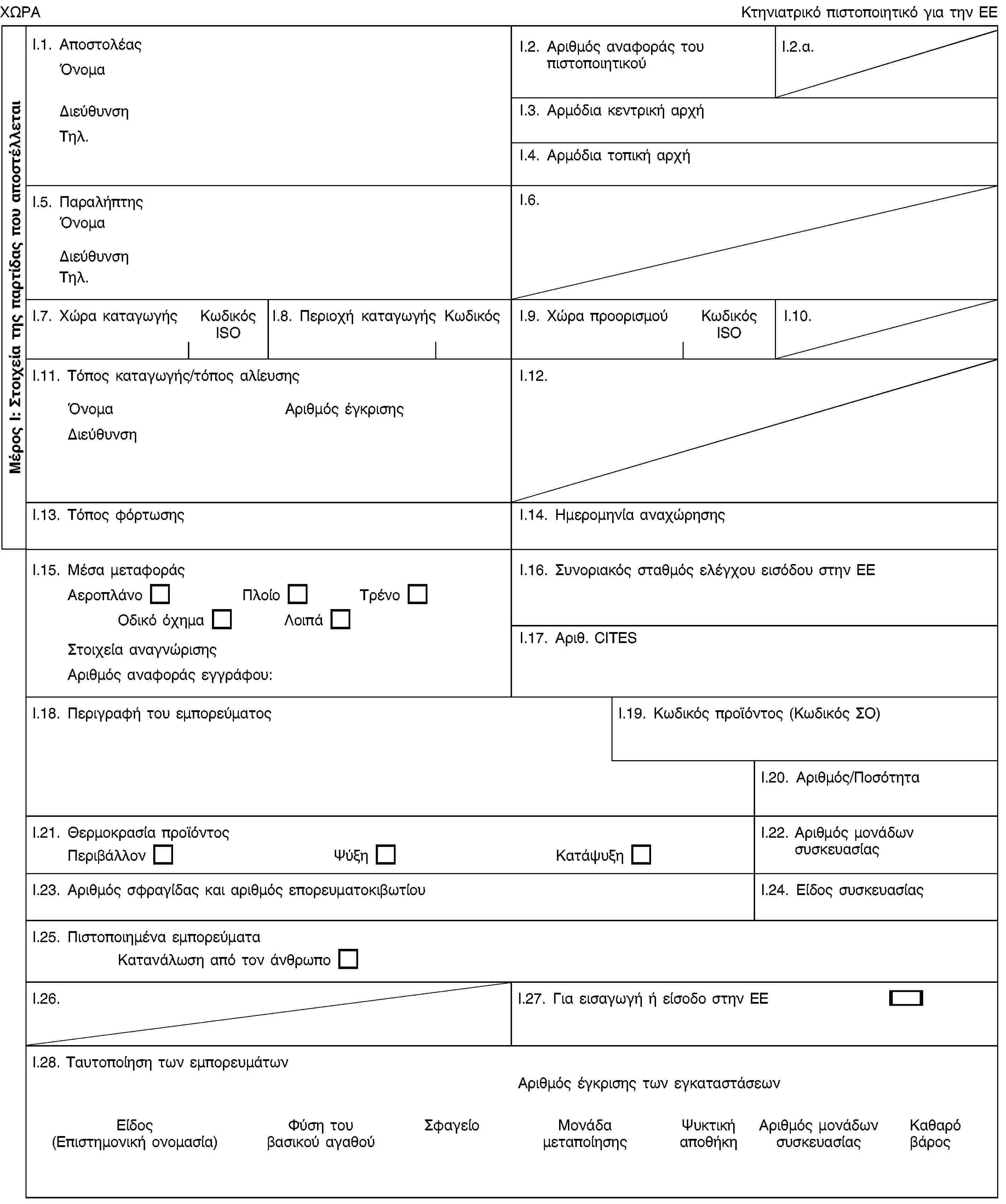 Μέρος Ι: Στοιχεία της παρτίδας που αποστέλλεταιΧΩΡΑΚτηνιατρικό πιστοποιητικό για την ΕΕI.1. ΑποστολέαςΌνομαΔιεύθυνσηΤηλ.I.2. Αριθμός αναφοράς του πιστοποιητικούI.2.α.I.3. Αρμόδια κεντρική αρχήI.4. Αρμόδια τοπική αρχήI.5. ΠαραλήπτηςΌνομαΔιεύθυνσηΤηλ.I.6.I.7. Χώρα καταγωγήςΚωδικός ISOI.8. Περιοχή καταγωγήςΚωδικόςI.9. Χώρα προορισμούΚωδικός ISOI.10.I.11. Τόπος καταγωγής/τόπος αλίευσηςΌνομαΑριθμός έγκρισηςΔιεύθυνσηI.12.I.13. Τόπος φόρτωσηςI.14. Ημερομηνία αναχώρησηςI.15. Μέσα μεταφοράςΑεροπλάνοΠλοίοΤρένοΟδικό όχημαΛοιπάΣτοιχεία αναγνώρισηςΑριθμός αναφοράς εγγράφου:I.16. Συνοριακός σταθμός ελέγχου εισόδου στην ΕΕI.17. Αριθ. CITESI.18. Περιγραφή του εμπορεύματοςI.19. Κωδικός προϊόντος (Κωδικός ΣΟ)I.20. Αριθμός/ΠοσότηταI.21. Θερμοκρασία προϊόντοςΠεριβάλλονΨύξηΚατάψυξηI.22. Αριθμός μονάδων συσκευασίαςI.23. Αριθμός σφραγίδας και αριθμός επορευματοκιβωτίουI.24. Είδος συσκευασίαςI.25. Πιστοποιημένα εμπορεύματαΚατανάλωση από τον άνθρωποI.26.I.27. Για εισαγωγή ή είσοδο στην ΕΕI.28. Ταυτοποίηση των εμπορευμάτωνΑριθμός έγκρισης των εγκαταστάσεωνΕίδος (Επιστημονική ονομασία)Φύση του βασικού αγαθούΣφαγείοΜονάδα μεταποίησηςΨυκτική αποθήκηΑριθμός μονάδων συσκευασίαςΚαθαρό βάρος