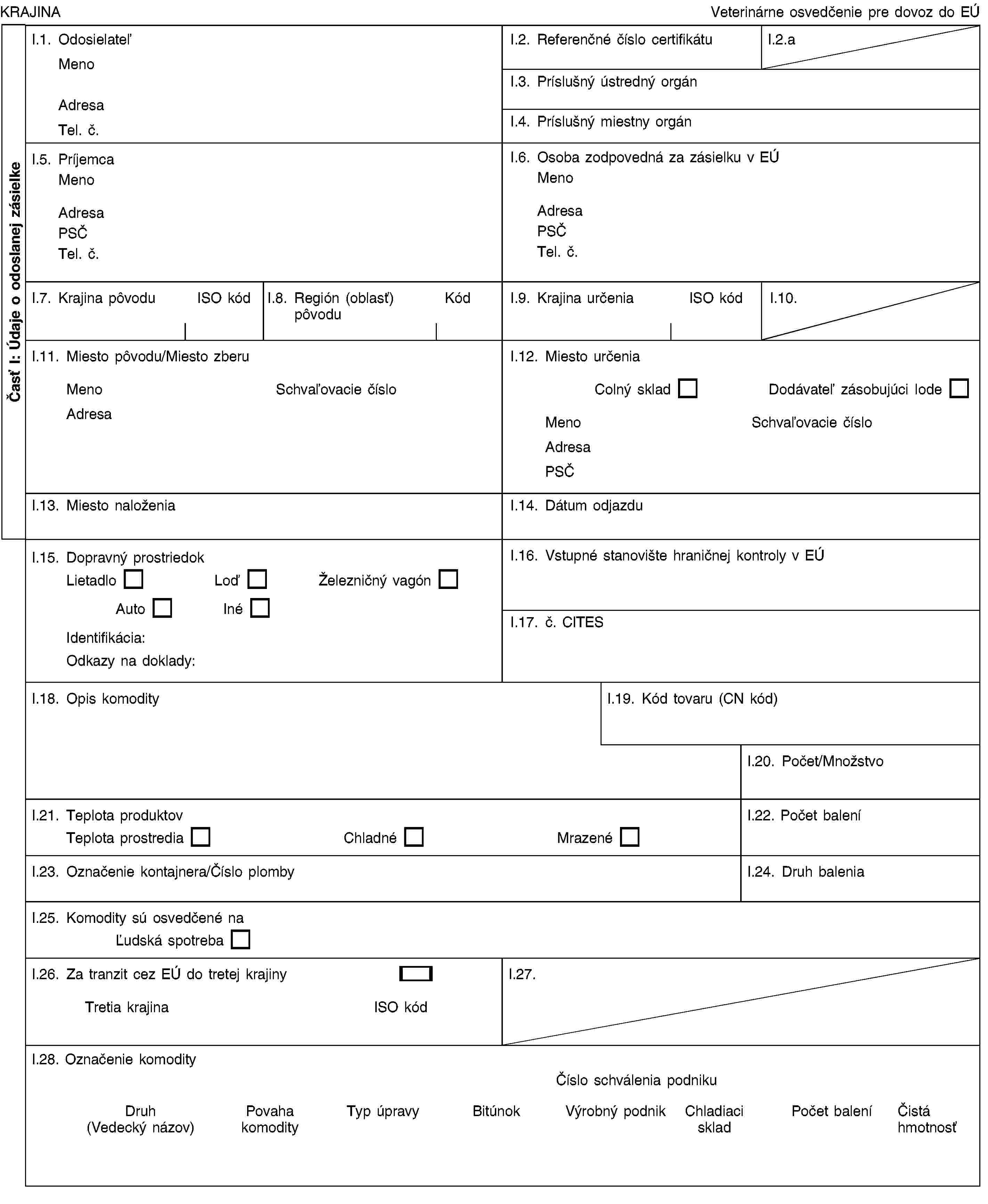 Časť I: Údaje o odoslanej zásielkeKRAJINAVeterinárne osvedčenie pre dovoz do EÚI.1. OdosielateľMenoAdresaTel. č.I.2. Referenčné číslo certifikátuI.2.aI.3. Príslušný ústredný orgánI.4. Príslušný miestny orgánI.5. PríjemcaMenoAdresaPSČTel. č.I.6. Osoba zodpovedná za zásielku v EÚMenoAdresaPSČTel. č.I.7. Krajina pôvoduISO kódI.8. Región (oblasť) pôvoduKódI.9. Krajina určeniaISO kódI.10.I.11. Miesto pôvodu/Miesto zberuMenoSchvaľovacie čísloAdresaI.12. Miesto určeniaColný skladDodávateľ zásobujúci lodeMenoSchvaľovacie čísloAdresaPSČI.13. Miesto naloženiaI.14. Dátum odjazduI.15. Dopravný prostriedokLietadloLoďŽelezničný vagónAutoInéIdentifikácia:Odkazy na doklady:I.16. Vstupné stanovište hraničnej kontroly v EÚI.17. č. CITESI.18. Opis komodityI.19. Kód tovaru (CN kód)I.20. Počet/MnožstvoI.21. Teplota produktovTeplota prostrediaChladnéMrazenéI.22. Počet baleníI.23. Označenie kontajnera/Číslo plombyI.24. Druh baleniaI.25. Komodity sú osvedčené naĽudská spotrebaI.26. Za tranzit cez EÚ do tretej krajinyTretia krajinaISO kódI.27.I.28. Označenie komodityČíslo schválenia podnikuDruh (Vedecký názov)Povaha komodityTyp úpravyBitúnokVýrobný podnikChladiaci skladPočet baleníČistá hmotnosť