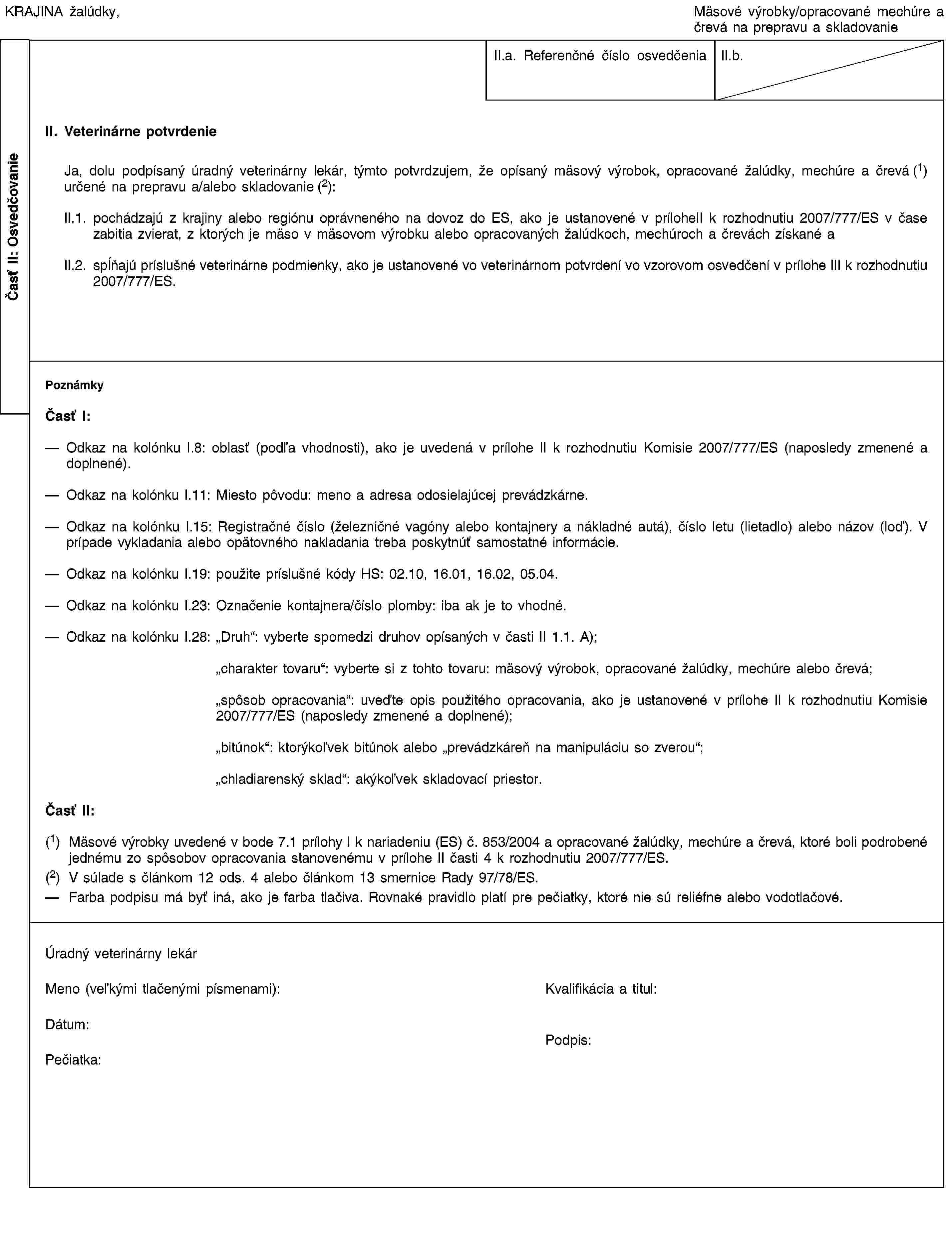 Časť II: OsvedčovanieKRAJINA žalúdky,Mäsové výrobky/opracované mechúre a črevá na prepravu a skladovanieII.a. Referenčné číslo osvedčeniaII.b.II. Veterinárne potvrdenieJa, dolu podpísaný úradný veterinárny lekár, týmto potvrdzujem, že opísaný mäsový výrobok, opracované žalúdky, mechúre a črevá (1) určené na prepravu a/alebo skladovanie (2):II.1. pochádzajú z krajiny alebo regiónu oprávneného na dovoz do ES, ako je ustanovené v príloheII k rozhodnutiu 2007/777/ES v čase zabitia zvierat, z ktorých je mäso v mäsovom výrobku alebo opracovaných žalúdkoch, mechúroch a črevách získané aII.2. spĺňajú príslušné veterinárne podmienky, ako je ustanovené vo veterinárnom potvrdení vo vzorovom osvedčení v prílohe III k rozhodnutiu 2007/777/ES.PoznámkyČasť I:Odkaz na kolónku I.8: oblasť (podľa vhodnosti), ako je uvedená v prílohe II k rozhodnutiu Komisie 2007/777/ES (naposledy zmenené a doplnené).Odkaz na kolónku I.11: Miesto pôvodu: meno a adresa odosielajúcej prevádzkárne.Odkaz na kolónku I.15: Registračné číslo (železničné vagóny alebo kontajnery a nákladné autá), číslo letu (lietadlo) alebo názov (loď). V prípade vykladania alebo opätovného nakladania treba poskytnúť samostatné informácie.Odkaz na kolónku I.19: použite príslušné kódy HS: 02.10, 16.01, 16.02, 05.04.Odkaz na kolónku I.23: Označenie kontajnera/číslo plomby: iba ak je to vhodné.Odkaz na kolónku I.28: „Druh“: vyberte spomedzi druhov opísaných v časti II 1.1. A);„charakter tovaru“: vyberte si z tohto tovaru: mäsový výrobok, opracované žalúdky, mechúre alebo črevá;„spôsob opracovania“: uveďte opis použitého opracovania, ako je ustanovené v prílohe II k rozhodnutiu Komisie 2007/777/ES (naposledy zmenené a doplnené);„bitúnok“: ktorýkoľvek bitúnok alebo „prevádzkáreň na manipuláciu so zverou“;„chladiarenský sklad“: akýkoľvek skladovací priestor.Časť II:(1) Mäsové výrobky uvedené v bode 7.1 prílohy I k nariadeniu (ES) č. 853/2004 a opracované žalúdky, mechúre a črevá, ktoré boli podrobené jednému zo spôsobov opracovania stanovenému v prílohe II časti 4 k rozhodnutiu 2007/777/ES.(2) V súlade s článkom 12 ods. 4 alebo článkom 13 smernice Rady 97/78/ES.Farba podpisu má byť iná, ako je farba tlačiva. Rovnaké pravidlo platí pre pečiatky, ktoré nie sú reliéfne alebo vodotlačové.Úradný veterinárny lekárMeno (veľkými tlačenými písmenami):Kvalifikácia a titul:Dátum:Pečiatka:Podpis: