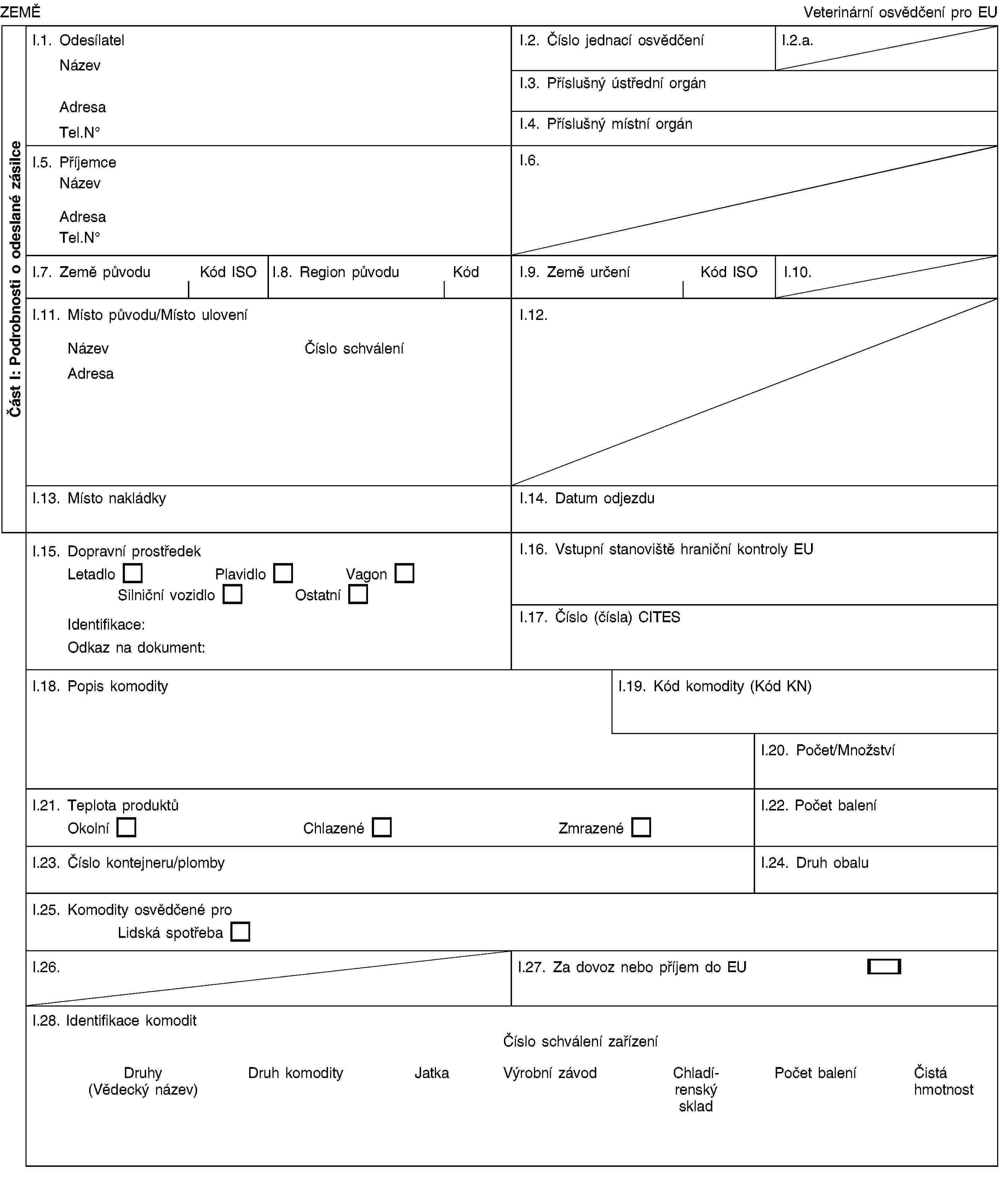 Část I: Podrobnosti o odeslané zásilceZEMĚVeterinární osvědčení pro EUI.1. OdesílatelNázevAdresaTel.NoI.2. Číslo jednací osvědčeníI.2.a.I.3. Příslušný ústřední orgánI.4. Příslušný místní orgánI.5. PříjemceNázevAdresaTel.NoI.6.I.7. Země původuKód ISOI.8. Region původuKódI.9. Země určeníKód ISOI.10.I.11. Místo původu/Místo uloveníNázevČíslo schváleníAdresaI.12.I.13. Místo nakládkyI.14. Datum odjezduI.15. Dopravní prostředekLetadloPlavidloVagonSilniční vozidloOstatníIdentifikace:Odkaz na dokument:I.16. Vstupní stanoviště hraniční kontroly EUI.17. Číslo (čísla) CITESI.18. Popis komodityI.19. Kód komodity (Kód KN)I.20. Počet/MnožstvíI.21. Teplota produktůOkolníChlazenéZmrazenéI.22. Počet baleníI.23. Číslo kontejneru/plombyI.24. Druh obaluI.25. Komodity osvědčené proLidská spotřebaI.26.I.27. Za dovoz nebo příjem do EUI.28. Identifikace komoditČíslo schválení zařízeníDruhy (Vědecký název)Druh komodityJatkaVýrobní závodChladírenský skladPočet baleníČistá hmotnost