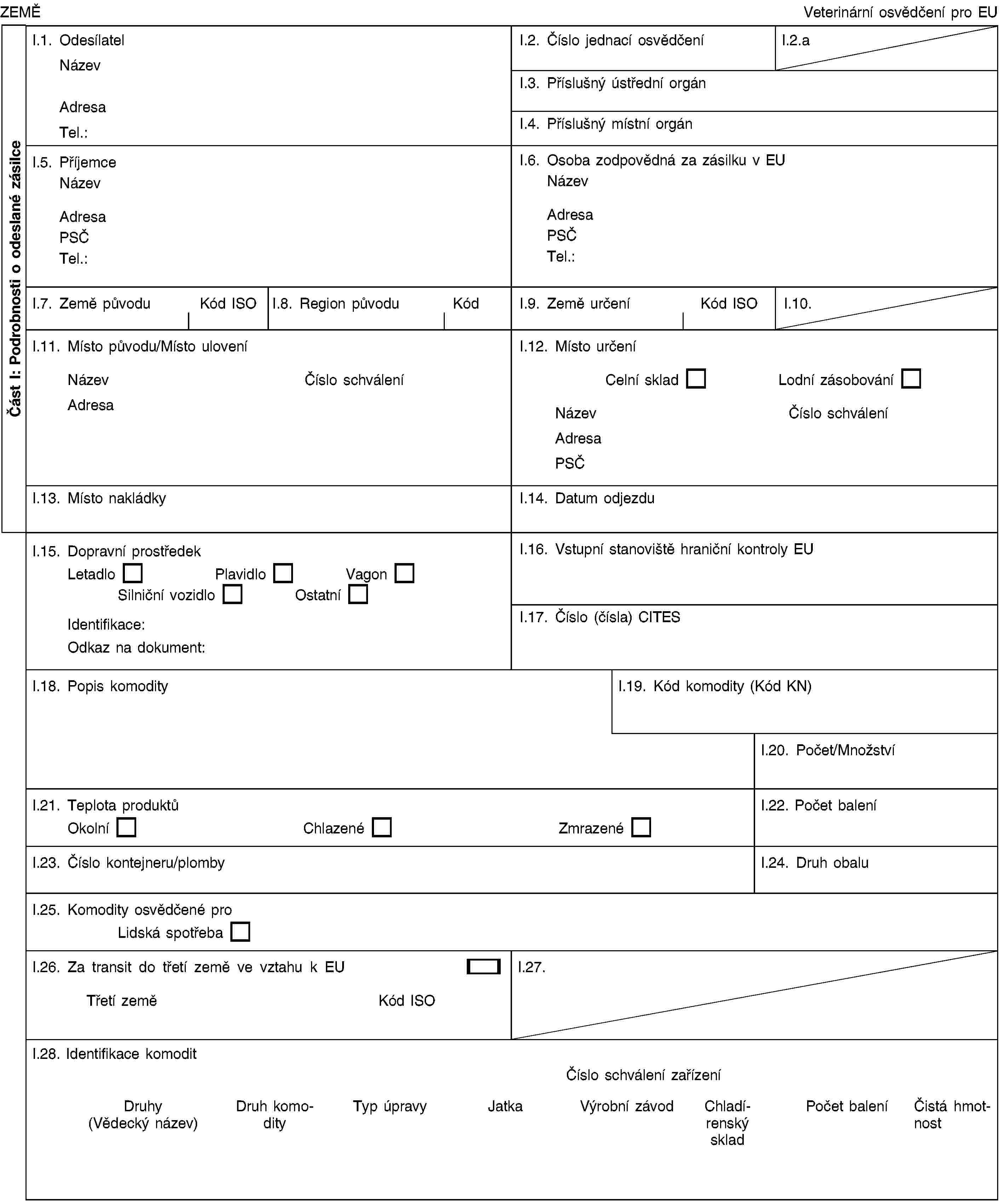 Část I: Podrobnosti o odeslané zásilceZEMĚVeterinární osvědčení pro EUI.1. OdesílatelNázevAdresaTel.:I.2. Číslo jednací osvědčeníI.2.aI.3. Příslušný ústřední orgánI.4. Příslušný místní orgánI.5. PříjemceNázevAdresaPSČTel.:I.6. Osoba zodpovědná za zásilku v EUNázevAdresaPSČTel.:I.7. Země původuKód ISOI.8. Region původuKódI.9. Země určeníKód ISOI.10.I.11. Místo původu/Místo uloveníNázevČíslo schváleníAdresaI.12. Místo určeníCelní skladLodní zásobováníNázevČíslo schváleníAdresaPSČI.13. Místo nakládkyI.14. Datum odjezduI.15. Dopravní prostředekLetadloPlavidloVagonSilniční vozidloOstatníIdentifikace:Odkaz na dokument:I.16. Vstupní stanoviště hraniční kontroly EUI.17. Číslo (čísla) CITESI.18. Popis komodityI.19. Kód komodity (Kód KN)I.20. Počet/MnožstvíI.21. Teplota produktůOkolníChlazenéZmrazenéI.22. Počet baleníI.23. Číslo kontejneru/plombyI.24. Druh obaluI.25. Komodity osvědčené proLidská spotřebaI.26. Za transit do třetí země ve vztahu k EUTřetí zeměKód ISOI.27.I.28. Identifikace komoditČíslo schválení zařízeníDruhy (Vědecký název)Druh komodityTyp úpravyJatkaVýrobní závodChladírenský skladPočet baleníČistá hmotnost