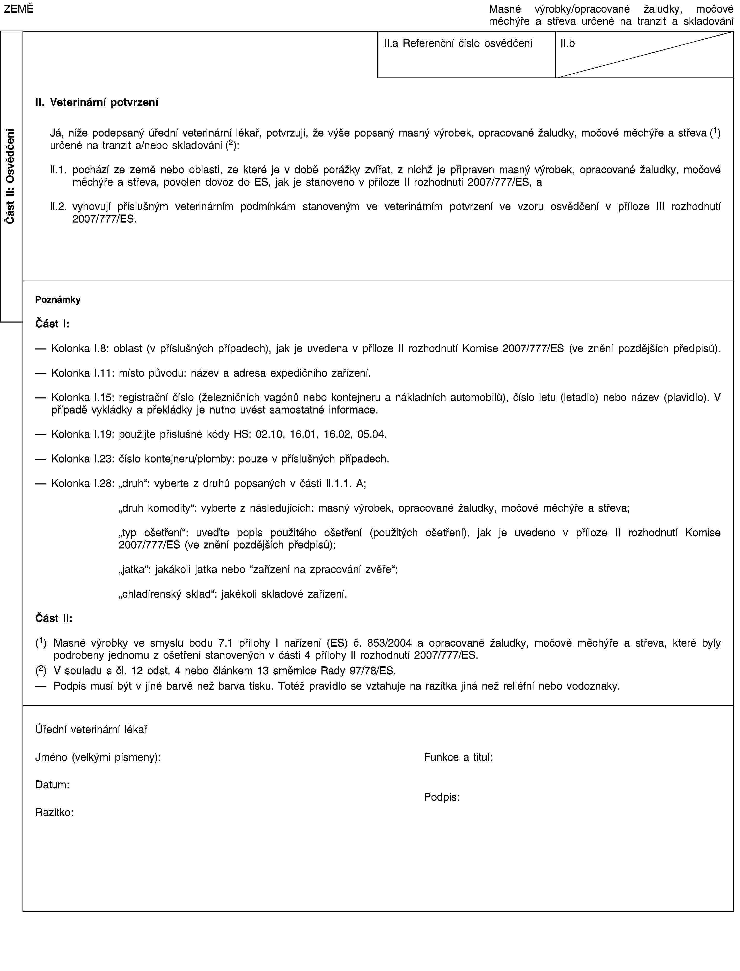 Část II: OsvědčeniZEMĚMasné výrobky/opracované žaludky, močové měchýře a střeva určené na tranzit a skladováníII.a Referenční číslo osvědčeníII.bII. Veterinární potvrzeníJá, níže podepsaný úřední veterinární lékař, potvrzuji, že výše popsaný masný výrobek, opracované žaludky, močové měchýře a střeva (1) určené na tranzit a/nebo skladování (2):II.1. pochází ze země nebo oblasti, ze které je v době porážky zvířat, z nichž je připraven masný výrobek, opracované žaludky, močové měchýře a střeva, povolen dovoz do ES, jak je stanoveno v příloze II rozhodnutí 2007/777/ES, aII.2. vyhovují příslušným veterinárním podmínkám stanoveným ve veterinárním potvrzení ve vzoru osvědčení v příloze III rozhodnutí 2007/777/ES.PoznámkyČást I:Kolonka I.8: oblast (v příslušných případech), jak je uvedena v příloze II rozhodnutí Komise 2007/777/ES (ve znění pozdějších předpisů).Kolonka I.11: místo původu: název a adresa expedičního zařízení.Kolonka I.15: registrační číslo (železničních vagónů nebo kontejneru a nákladních automobilů), číslo letu (letadlo) nebo název (plavidlo). V případě vykládky a překládky je nutno uvést samostatné informace.Kolonka I.19: použijte příslušné kódy HS: 02.10, 16.01, 16.02, 05.04.Kolonka I.23: číslo kontejneru/plomby: pouze v příslušných případech.Kolonka I.28: „druh“: vyberte z druhů popsaných v části II.1.1. A;„druh komodity“: vyberte z následujících: masný výrobek, opracované žaludky, močové měchýře a střeva;„typ ošetření“: uveďte popis použitého ošetření (použitých ošetření), jak je uvedeno v příloze II rozhodnutí Komise 2007/777/ES (ve znění pozdějších předpisů);„jatka“: jakákoli jatka nebo “zařízení na zpracování zvěře“;„chladírenský sklad“: jakékoli skladové zařízení.Část II:(1) Masné výrobky ve smyslu bodu 7.1 přílohy I nařízení (ES) č. 853/2004 a opracované žaludky, močové měchýře a střeva, které byly podrobeny jednomu z ošetření stanovených v části 4 přílohy II rozhodnutí 2007/777/ES.(2) V souladu s čl. 12 odst. 4 nebo článkem 13 směrnice Rady 97/78/ES.Podpis musí být v jiné barvě než barva tisku. Totéž pravidlo se vztahuje na razítka jiná než reliéfní nebo vodoznaky.Úřední veterinární lékařJméno (velkými písmeny):Funkce a titul:Datum:Razítko:Podpis: