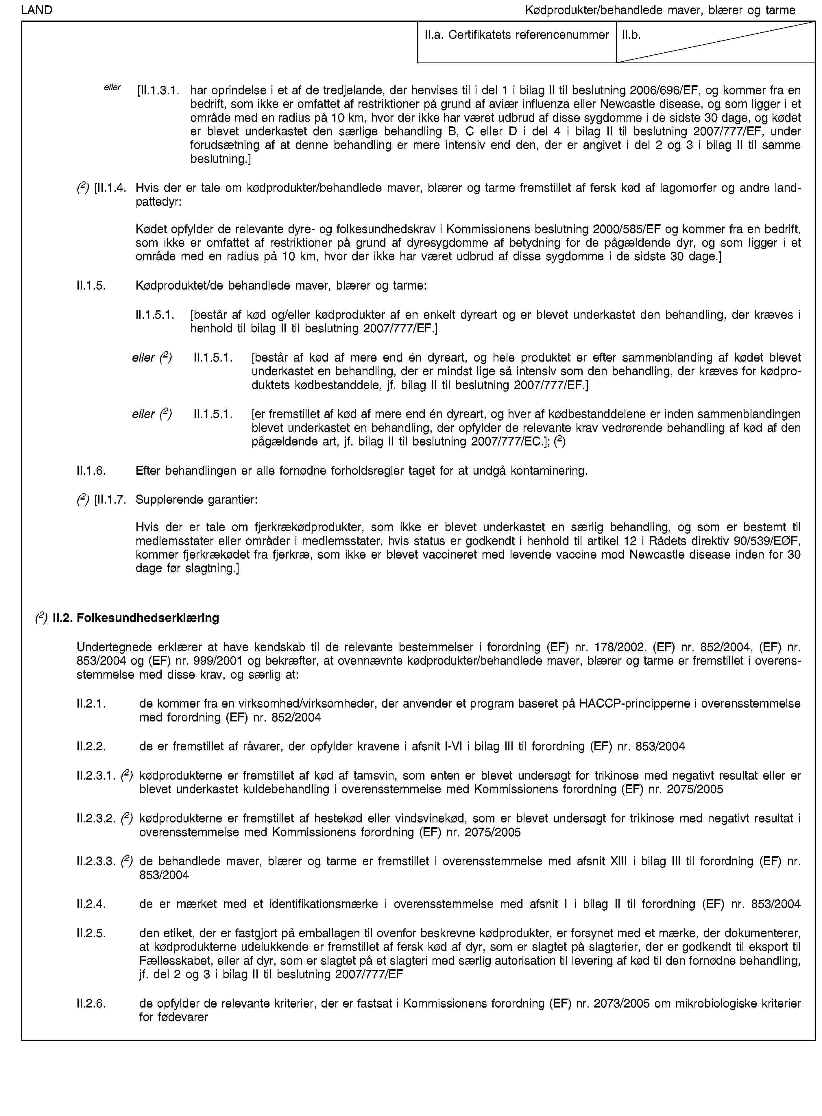 LANDKødprodukter/behandlede maver, blærer og tarmeII.a. Certifikatets referencenummerII.b.eller [II.1.3.1. har oprindelse i et af de tredjelande, der henvises til i del 1 i bilag II til beslutning 2006/696/EF, og kommer fra en bedrift, som ikke er omfattet af restriktioner på grund af aviær influenza eller Newcastle disease, og som ligger i et område med en radius på 10 km, hvor der ikke har været udbrud af disse sygdomme i de sidste 30 dage, og kødet er blevet underkastet den særlige behandling B, C eller D i del 4 i bilag II til beslutning 2007/777/EF, under forudsætning af at denne behandling er mere intensiv end den, der er angivet i del 2 og 3 i bilag II til samme beslutning.](2) [II.1.4. Hvis der er tale om kødprodukter/behandlede maver, blærer og tarme fremstillet af fersk kød af lagomorfer og andre landpattedyr:Kødet opfylder de relevante dyre- og folkesundhedskrav i Kommissionens beslutning 2000/585/EF og kommer fra en bedrift, som ikke er omfattet af restriktioner på grund af dyresygdomme af betydning for de pågældende dyr, og som ligger i et område med en radius på 10 km, hvor der ikke har været udbrud af disse sygdomme i de sidste 30 dage.]II.1.5. Kødproduktet/de behandlede maver, blærer og tarme:II.1.5.1. [består af kød og/eller kødprodukter af en enkelt dyreart og er blevet underkastet den behandling, der kræves i henhold til bilag II til beslutning 2007/777/EF.]eller (2) II.1.5.1. [består af kød af mere end én dyreart, og hele produktet er efter sammenblanding af kødet blevet underkastet en behandling, der er mindst lige så intensiv som den behandling, der kræves for kødproduktets kødbestanddele, jf. bilag II til beslutning 2007/777/EF.]eller (2) II.1.5.1. [er fremstillet af kød af mere end én dyreart, og hver af kødbestanddelene er inden sammenblandingen blevet underkastet en behandling, der opfylder de relevante krav vedrørende behandling af kød af den pågældende art, jf. bilag II til beslutning 2007/777/EC.]; (2)II.1.6. Efter behandlingen er alle fornødne forholdsregler taget for at undgå kontaminering.(2) [II.1.7. Supplerende garantier:Hvis der er tale om fjerkrækødprodukter, som ikke er blevet underkastet en særlig behandling, og som er bestemt til medlemsstater eller områder i medlemsstater, hvis status er godkendt i henhold til artikel 12 i Rådets direktiv 90/539/EØF, kommer fjerkrækødet fra fjerkræ, som ikke er blevet vaccineret med levende vaccine mod Newcastle disease inden for 30 dage før slagtning.](2) II.2. FolkesundhedserklæringUndertegnede erklærer at have kendskab til de relevante bestemmelser i forordning (EF) nr. 178/2002, (EF) nr. 852/2004, (EF) nr. 853/2004 og (EF) nr. 999/2001 og bekræfter, at ovennævnte kødprodukter/behandlede maver, blærer og tarme er fremstillet i overensstemmelse med disse krav, og særlig at:II.2.1. de kommer fra en virksomhed/virksomheder, der anvender et program baseret på HACCP-principperne i overensstemmelse med forordning (EF) nr. 852/2004II.2.2. de er fremstillet af råvarer, der opfylder kravene i afsnit I-VI i bilag III til forordning (EF) nr. 853/2004II.2.3.1. (2) kødprodukterne er fremstillet af kød af tamsvin, som enten er blevet undersøgt for trikinose med negativt resultat eller er blevet underkastet kuldebehandling i overensstemmelse med Kommissionens forordning (EF) nr. 2075/2005II.2.3.2. (2) kødprodukterne er fremstillet af hestekød eller vindsvinekød, som er blevet undersøgt for trikinose med negativt resultat i overensstemmelse med Kommissionens forordning (EF) nr. 2075/2005II.2.3.3. (2) de behandlede maver, blærer og tarme er fremstillet i overensstemmelse med afsnit XIII i bilag III til forordning (EF) nr. 853/2004II.2.4. de er mærket med et identifikationsmærke i overensstemmelse med afsnit I i bilag II til forordning (EF) nr. 853/2004II.2.5. den etiket, der er fastgjort på emballagen til ovenfor beskrevne kødprodukter, er forsynet med et mærke, der dokumenterer, at kødprodukterne udelukkende er fremstillet af fersk kød af dyr, som er slagtet på slagterier, der er godkendt til eksport til Fællesskabet, eller af dyr, som er slagtet på et slagteri med særlig autorisation til levering af kød til den fornødne behandling, jf. del 2 og 3 i bilag II til beslutning 2007/777/EFII.2.6. de opfylder de relevante kriterier, der er fastsat i Kommissionens forordning (EF) nr. 2073/2005 om mikrobiologiske kriterier for fødevarer