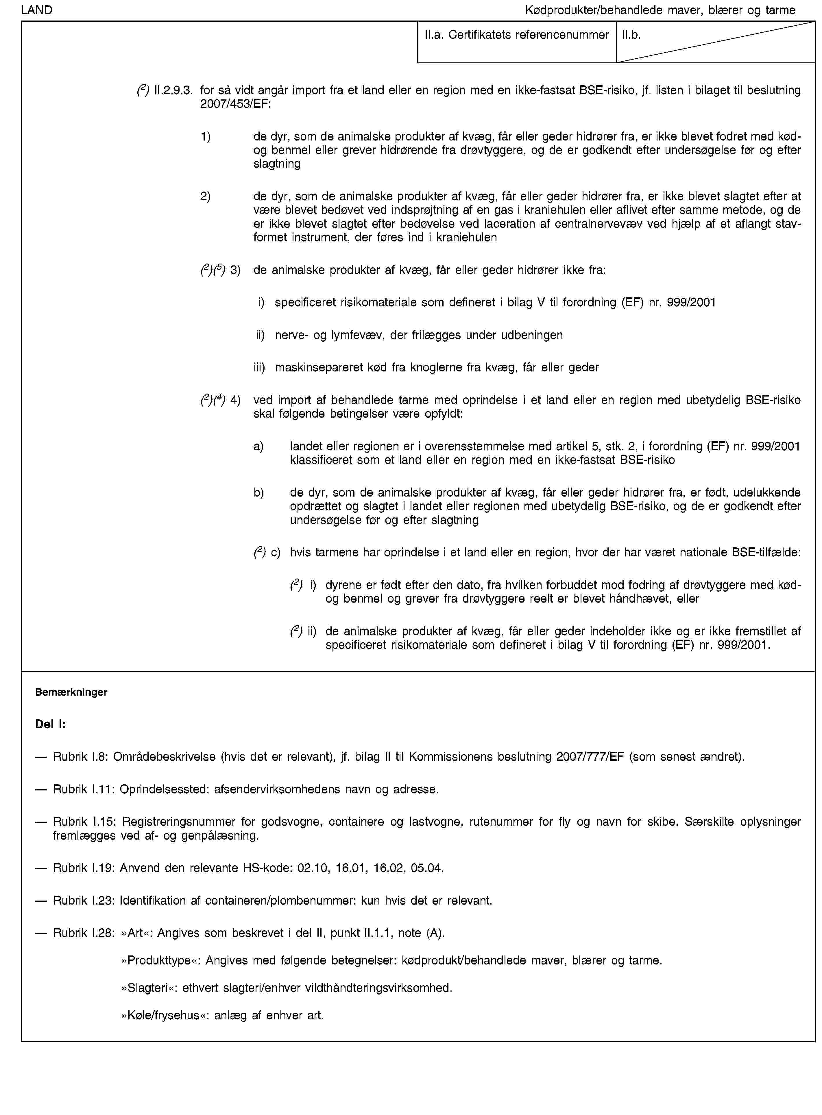 LANDKødprodukter/behandlede maver, blærer og tarmeII.a. Certifikatets referencenummerII.b.(2) II.2.9.3. for så vidt angår import fra et land eller en region med en ikke-fastsat BSE-risiko, jf. listen i bilaget til beslutning 2007/453/EF:1) de dyr, som de animalske produkter af kvæg, får eller geder hidrører fra, er ikke blevet fodret med kød- og benmel eller grever hidrørende fra drøvtyggere, og de er godkendt efter undersøgelse før og efter slagtning2) de dyr, som de animalske produkter af kvæg, får eller geder hidrører fra, er ikke blevet slagtet efter at være blevet bedøvet ved indsprøjtning af en gas i kraniehulen eller aflivet efter samme metode, og de er ikke blevet slagtet efter bedøvelse ved laceration af centralnervevæv ved hjælp af et aflangt stavformet instrument, der føres ind i kraniehulen(2)(5) 3) de animalske produkter af kvæg, får eller geder hidrører ikke fra:i) specificeret risikomateriale som defineret i bilag V til forordning (EF) nr. 999/2001ii) nerve- og lymfevæv, der frilægges under udbeningeniii) maskinsepareret kød fra knoglerne fra kvæg, får eller geder(2)(4) 4) ved import af behandlede tarme med oprindelse i et land eller en region med ubetydelig BSE-risiko skal følgende betingelser være opfyldt:a) landet eller regionen er i overensstemmelse med artikel 5, stk. 2, i forordning (EF) nr. 999/2001 klassificeret som et land eller en region med en ikke-fastsat BSE-risikob) de dyr, som de animalske produkter af kvæg, får eller geder hidrører fra, er født, udelukkende opdrættet og slagtet i landet eller regionen med ubetydelig BSE-risiko, og de er godkendt efter undersøgelse før og efter slagtning(2) c) hvis tarmene har oprindelse i et land eller en region, hvor der har været nationale BSE-tilfælde:(2) i) dyrene er født efter den dato, fra hvilken forbuddet mod fodring af drøvtyggere med kød- og benmel og grever fra drøvtyggere reelt er blevet håndhævet, eller(2) ii) de animalske produkter af kvæg, får eller geder indeholder ikke og er ikke fremstillet af specificeret risikomateriale som defineret i bilag V til forordning (EF) nr. 999/2001.BemærkningerDel I:Rubrik I.8: Områdebeskrivelse (hvis det er relevant), jf. bilag II til Kommissionens beslutning 2007/777/EF (som senest ændret).Rubrik I.11: Oprindelsessted: afsendervirksomhedens navn og adresse.Rubrik I.15: Registreringsnummer for godsvogne, containere og lastvogne, rutenummer for fly og navn for skibe. Særskilte oplysninger fremlægges ved af- og genpålæsning.Rubrik I.19: Anvend den relevante HS-kode: 02.10, 16.01, 16.02, 05.04.Rubrik I.23: Identifikation af containeren/plombenummer: kun hvis det er relevant.Rubrik I.28: »Art«: Angives som beskrevet i del II, punkt II.1.1, note (A).»Produkttype«: Angives med følgende betegnelser: kødprodukt/behandlede maver, blærer og tarme.»Slagteri«: ethvert slagteri/enhver vildthåndteringsvirksomhed.»Køle/frysehus«: anlæg af enhver art.