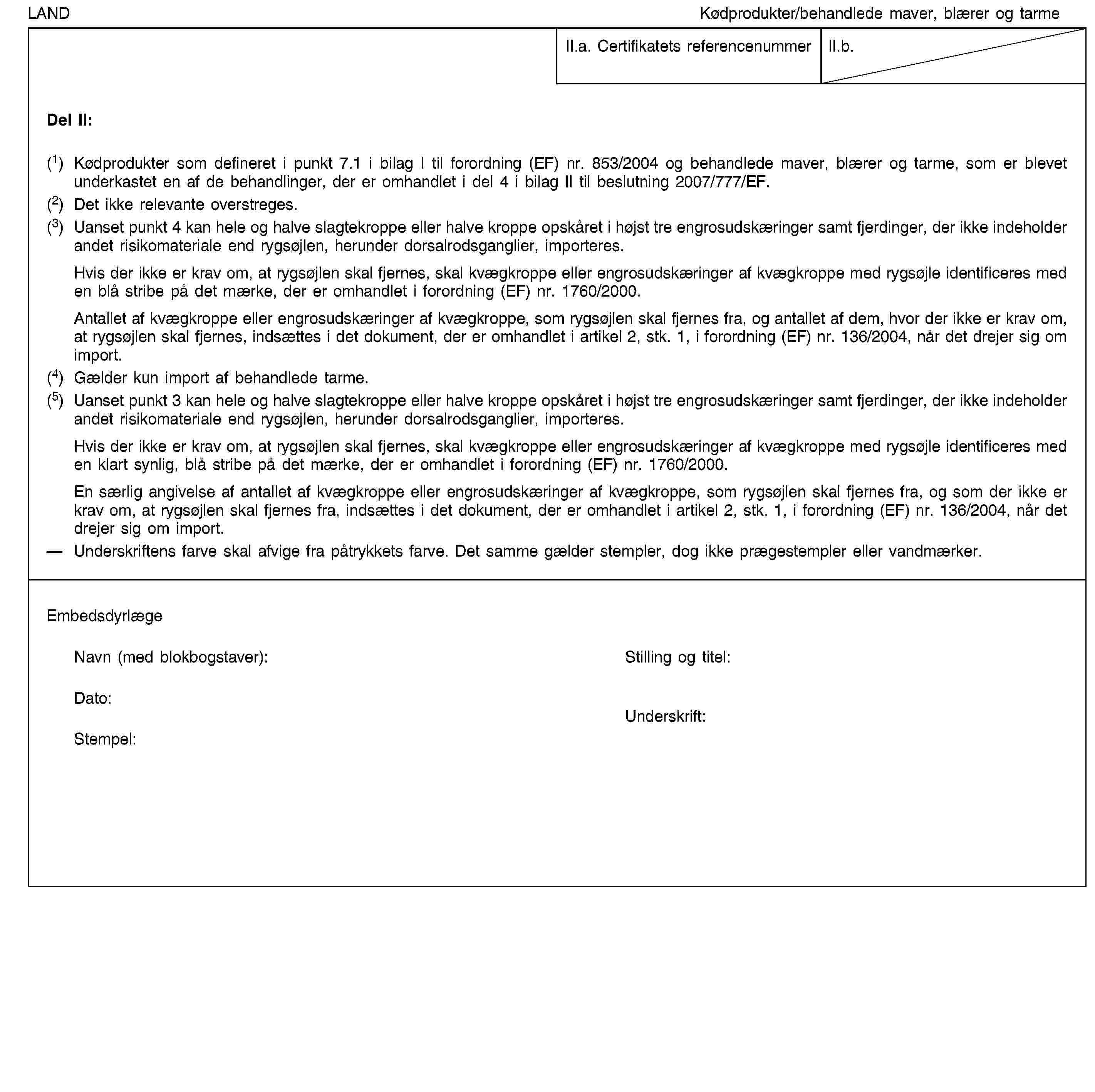 LANDKødprodukter/behandlede maver, blærer og tarmeII.a. Certifikatets referencenummerII.b.Del II:(1) Kødprodukter som defineret i punkt 7.1 i bilag I til forordning (EF) nr. 853/2004 og behandlede maver, blærer og tarme, som er blevet underkastet en af de behandlinger, der er omhandlet i del 4 i bilag II til beslutning 2007/777/EF.(2) Det ikke relevante overstreges.(3) Uanset punkt 4 kan hele og halve slagtekroppe eller halve kroppe opskåret i højst tre engrosudskæringer samt fjerdinger, der ikke indeholder andet risikomateriale end rygsøjlen, herunder dorsalrodsganglier, importeres.Hvis der ikke er krav om, at rygsøjlen skal fjernes, skal kvægkroppe eller engrosudskæringer af kvægkroppe med rygsøjle identificeres med en blå stribe på det mærke, der er omhandlet i forordning (EF) nr. 1760/2000.Antallet af kvægkroppe eller engrosudskæringer af kvægkroppe, som rygsøjlen skal fjernes fra, og antallet af dem, hvor der ikke er krav om, at rygsøjlen skal fjernes, indsættes i det dokument, der er omhandlet i artikel 2, stk. 1, i forordning (EF) nr. 136/2004, når det drejer sig om import.(4) Gælder kun import af behandlede tarme.(5) Uanset punkt 3 kan hele og halve slagtekroppe eller halve kroppe opskåret i højst tre engrosudskæringer samt fjerdinger, der ikke indeholder andet risikomateriale end rygsøjlen, herunder dorsalrodsganglier, importeres.Hvis der ikke er krav om, at rygsøjlen skal fjernes, skal kvægkroppe eller engrosudskæringer af kvægkroppe med rygsøjle identificeres med en klart synlig, blå stribe på det mærke, der er omhandlet i forordning (EF) nr. 1760/2000.En særlig angivelse af antallet af kvægkroppe eller engrosudskæringer af kvægkroppe, som rygsøjlen skal fjernes fra, og som der ikke er krav om, at rygsøjlen skal fjernes fra, indsættes i det dokument, der er omhandlet i artikel 2, stk. 1, i forordning (EF) nr. 136/2004, når det drejer sig om import.Underskriftens farve skal afvige fra påtrykkets farve. Det samme gælder stempler, dog ikke prægestempler eller vandmærker.EmbedsdyrlægeNavn (med blokbogstaver):Stilling og titel:Dato:Stempel:Underskrift: