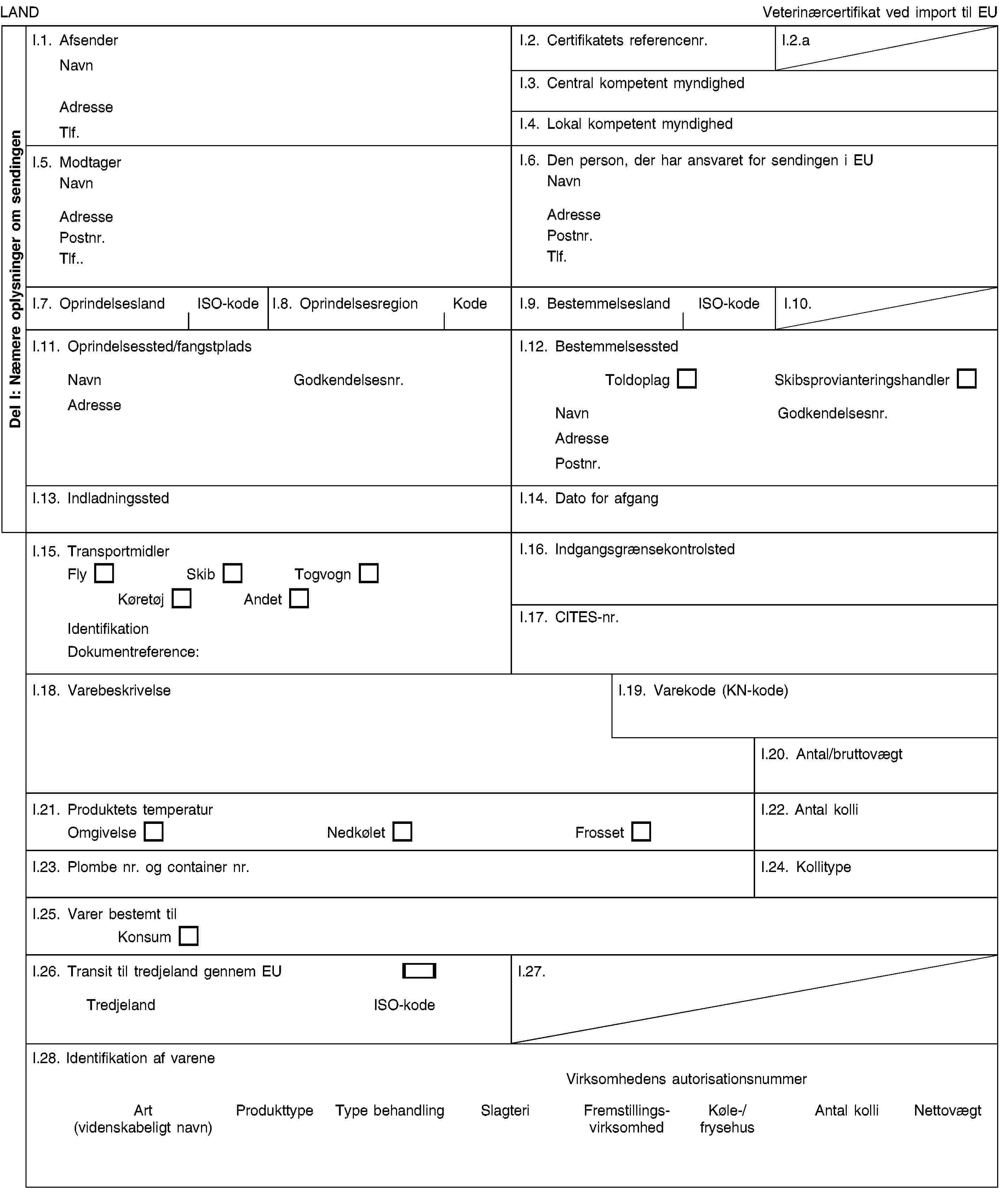 Del I: Næmere oplysninger om sendingenLANDVeterinærcertifikat ved import til EUI.1. AfsenderNavnAdresseTlf.I.2. Certifikatets referencenr.I.2.aI.3. Central kompetent myndighedI.4. Lokal kompetent myndighedI.5. ModtagerNavnAdressePostnr.Tlf.I.6. Den person, der har ansvaret for sendingen i EUNavnAdressePostnr.Tlf.I.7. OprindelseslandISO-kodeI.8. OprindelsesregionKodeI.9. BestemmelseslandISO-kodeI.10.I.11. Oprindelsessted/fangstpladsNavnGodkendelsesnr.AdresseI.12. BestemmelsesstedToldoplagSkibsprovianteringshandlerNavnGodkendelsesnr.AdressePostnr.I.13. IndladningsstedI.14. Dato for afgangI.15. TransportmidlerFlySkibTogvognKøretøjAndetIdentifikationDokumentreference:I.16. IndgangsgrænsekontrolstedI.17. CITES-nr.I.18. VarebeskrivelseI.19. Varekode (KN-kode)I.20. Antal/bruttovægtI.21. Produktets temperaturOmgivelseNedkøletFrossetI.22. Antal kolliI.23. Plombe nr. og container nr.I.24. KollitypeI.25. Varer bestemt tilKonsumI.26. Transit til tredjeland gennem EUTredjelandISO-kodeI.27.I.28. Identifikation af vareneVirksomhedens autorisationsnummerArt (videnskabeligt navn)ProdukttypeType behandlingSlagteriFremstillingsvirksomhedKøle-/frysehusAntal kolliNettovægt