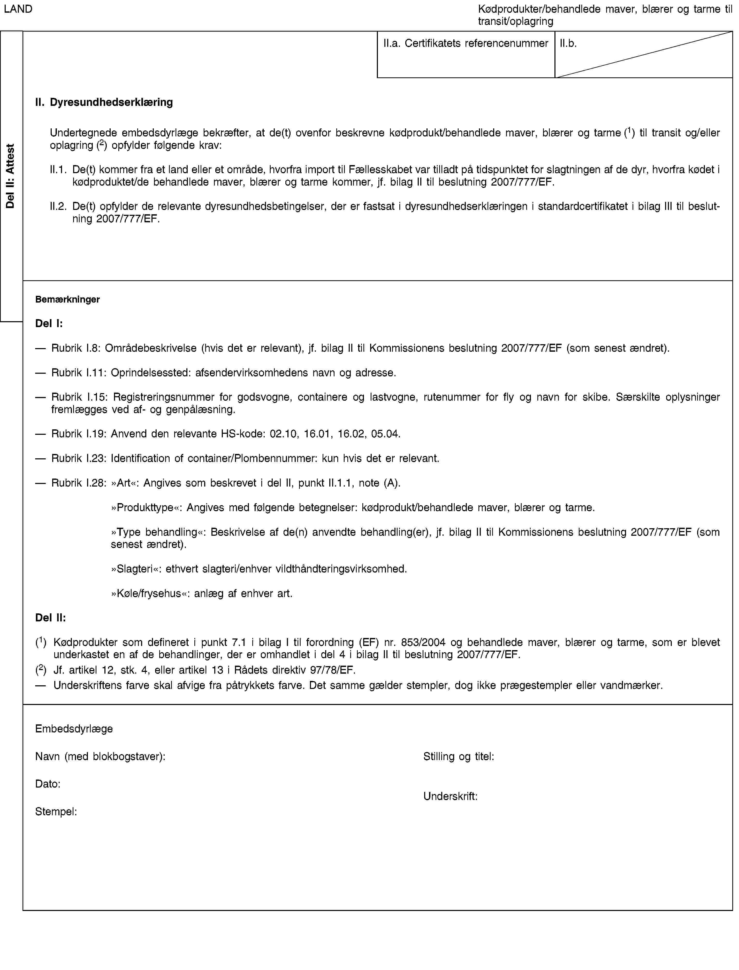 Del II: AttestLANDKødprodukter/behandlede maver, blærer og tarme til transit/oplagringII.a. Certifikatets referencenummerII.b.II. DyresundhedserklæringUndertegnede embedsdyrlæge bekræfter, at de(t) ovenfor beskrevne kødprodukt/behandlede maver, blærer og tarme (1) til transit og/eller oplagring (2) opfylder følgende krav:II.1. De(t) kommer fra et land eller et område, hvorfra import til Fællesskabet var tilladt på tidspunktet for slagtningen af de dyr, hvorfra kødet i kødproduktet/de behandlede maver, blærer og tarme kommer, jf. bilag II til beslutning 2007/7777/EF.II.2. De(t) opfylder de relevante dyresundhedsbetingelser, der er fastsat i dyresundhedserklæringen i standardcertifikatet i bilag III til beslutning 2007/7777/EF.BemærkningerDel I:Rubrik I.8: Områdebeskrivelse (hvis det er relevant), jf. bilag II til Kommissionens beslutning 2007/7777/EF (som senest ændret).Rubrik I.11: Oprindelsessted: afsendervirksomhedens navn og adresse.Rubrik I.15: Registreringsnummer for godsvogne, containere og lastvogne, rutenummer for fly og navn for skibe. Særskilte oplysninger fremlægges ved af- og genpålæsning.Rubrik I.19: Anvend den relevante HS-kode: 02.10, 16.01, 16.02, 05.04.Rubrik I.23: Identification of container/Plombennummer: kun hvis det er relevant.Rubrik I.28: »Art«: Angives som beskrevet i del II, punkt II.1.1, note (A).»Produkttype«: Angives med følgende betegnelser: kødprodukt/behandlede maver, blærer og tarme.»Type behandling«: Beskrivelse af de(n) anvendte behandling(er), jf. bilag II til Kommissionens beslutning 2007/7777/EF (som senest ændret).»Slagteri«: ethvert slagteri/enhver vildthåndteringsvirksomhed.»Køle/frysehus«: anlæg af enhver art.Del II:(1) Kødprodukter som defineret i punkt 7.1 i bilag I til forordning (EF) nr. 853/2004 og behandlede maver, blærer og tarme, som er blevet underkastet en af de behandlinger, der er omhandlet i del 4 i bilag II til beslutning 2007/7777/EF.(2) Jf. artikel 12, stk. 4, eller artikel 13 i Rådets direktiv 97/78/EF.Underskriftens farve skal afvige fra påtrykkets farve. Det samme gælder stempler, dog ikke prægestempler eller vandmærker.EmbedsdyrlægeNavn (med blokbogstaver):Stilling og titel:Dato:Stempel:Underskrift: