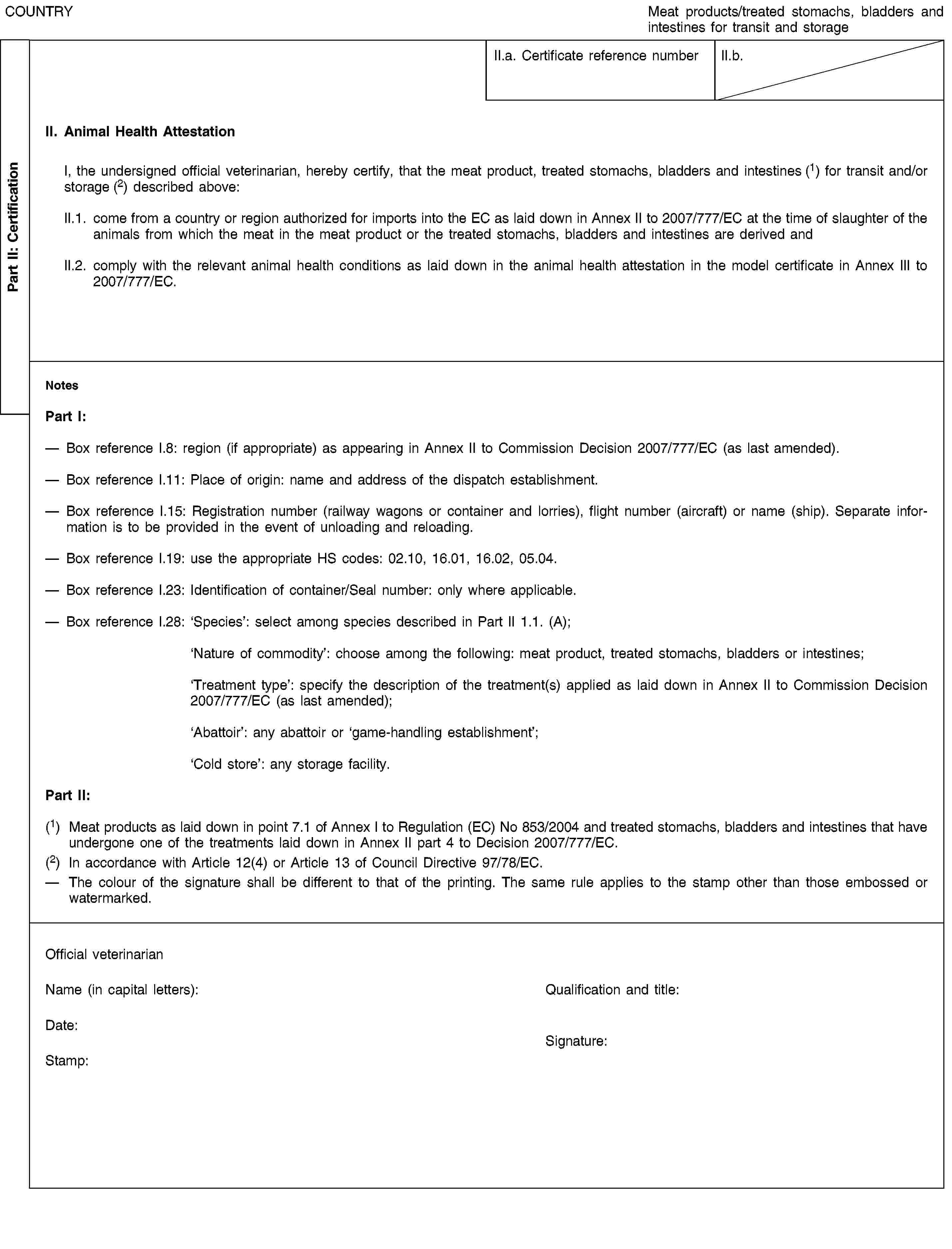 Part II: CertificationCOUNTRYMeat products/treated stomachs, bladders and intestines for transit and storageII.a. Certificate reference numberII.b.II. Animal Health AttestationI, the undersigned official veterinarian, hereby certify, that the meat product, treated stomachs, bladders and intestines (1) for transit and/or storage (2) described above:II.1. come from a country or region authorized for imports into the EC as laid down in Annex II to 2007/777/EC at the time of slaughter of the animals from which the meat in the meat product or the treated stomachs, bladders and intestines are derived andII.2. comply with the relevant animal health conditions as laid down in the animal health attestation in the model certificate in Annex III to 2007/777/EC.NotesPart I:Box reference I.8: region (if appropriate) as appearing in Annex II to Commission Decision 2007/777/EC (as last amended).Box reference I.11: Place of origin: name and address of the dispatch establishment.Box reference I.15: Registration number (railway wagons or container and lorries), flight number (aircraft) or name (ship). Separate information is to be provided in the event of unloading and reloading.Box reference I.19: use the appropriate HS codes: 02.10, 16.01, 16.02, 05.04.Box reference I.23: Identification of container/Seal number: only where applicable.Box reference I.28: ‘Species’: select among species described in Part II 1.1. (A);‘Nature of commodity’: choose among the following: meat product, treated stomachs, bladders or intestines;‘Treatment type’: specify the description of the treatment(s) applied as laid down in Annex II to Commission Decision 2007/777/EC (as last amended);‘Abattoir’: any abattoir or ‘game-handling establishment’;‘Cold store’: any storage facility.Part II:(1) Meat products as laid down in point 7.1 of Annex I to Regulation (EC) No 853/2004 and treated stomachs, bladders and intestines that have undergone one of the treatments laid down in Annex II part 4 to Decision 2007/777/EC.(2) In accordance with Article 12(4) or Article 13 of Council Directive 97/78/EC.The colour of the signature shall be different to that of the printing. The same rule applies to the stamp other than those embossed or watermarked.Official veterinarianName (in capital letters):Qualification and title:Date:Stamp:Signature: