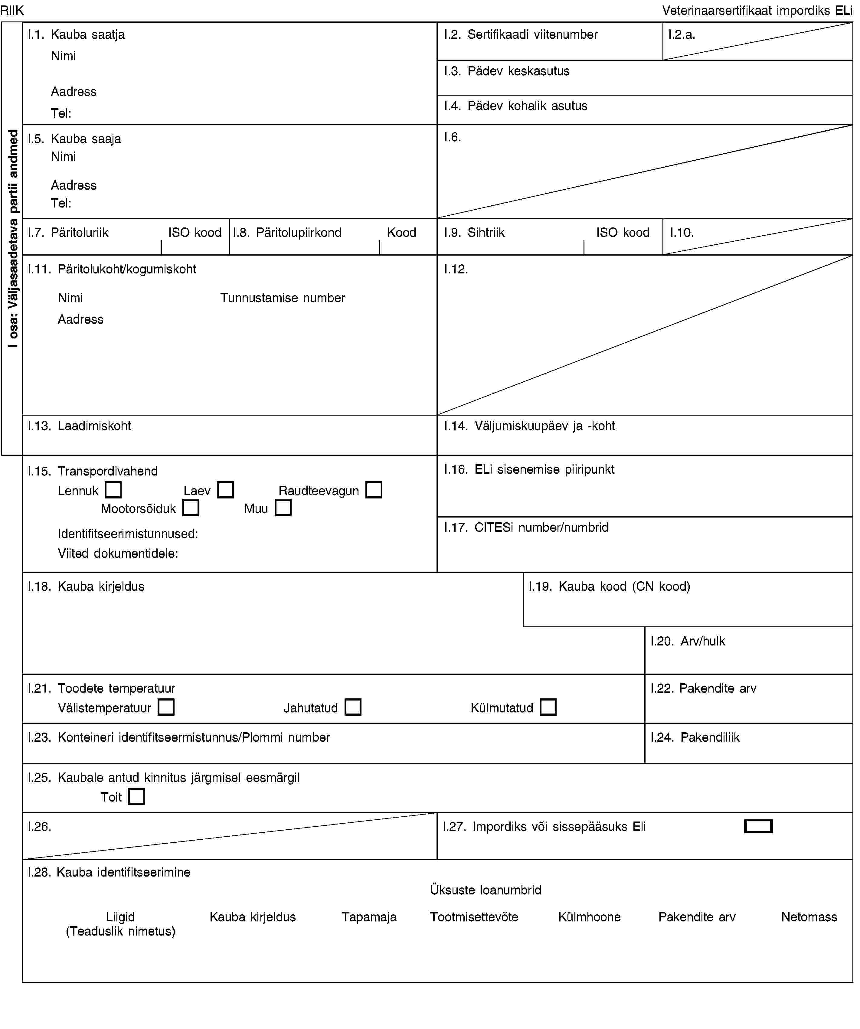 I osa: Väljasaadetava partii andmedRIIKVeterinaarsertifikaat impordiks ELiI.1. Kauba saatjaNimiAadressTel:I.2. Sertifikaadi viitenumberI.2.a.I.3. Pädev keskasutusI.4. Pädev kohalik asutusI.5. Kauba saajaNimiAadressTel:I.6.I.7. PäritoluriikISO koodI.8. PäritolupiirkondKoodI.9. SihtriikISO koodI.10.I.11. Päritolukoht/kogumiskohtNimiTunnustamise numberAadressI.12.I.13. LaadimiskohtI.14. Väljumiskuupäev ja -kohtI.15. TranspordivahendLennukLaevRaudteevagunMootorsõidukMuuIdentifitseerimistunnused:Viited dokumentidele:I.16. ELi sisenemise piiripunktI.17. CITESi number/numbridI.18. Kauba kirjeldusI.19. Kauba kood (CN kood)I.20. Arv/hulkI.21. Toodete temperatuurVälistemperatuurJahutatudKülmutatudI.22. Pakendite arvI.23. Konteineri identifitseermistunnus/Plommi numberI.24. PakendiliikI.25. Kaubale antud kinnitus järgmisel eesmärgilToitI.26.I.27. Impordiks või sissepääsuks EliI.28. Kauba identifitseerimineÜksuste loanumbridLiigid (Teaduslik nimetus)Kauba kirjeldusTapamajaTootmisettevõteKülmhoonePakendite arvNetomass