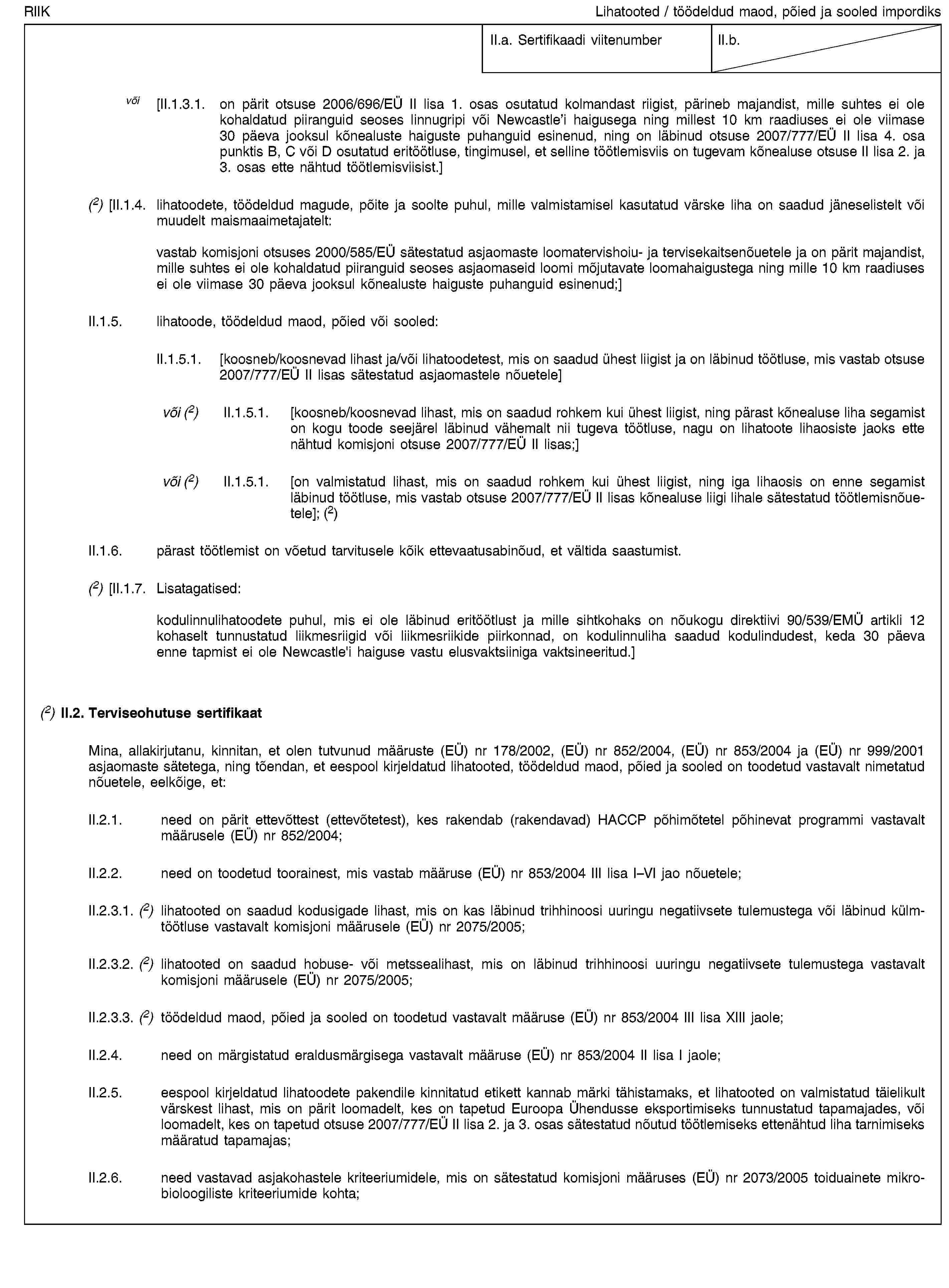 RIIKLihatooted / töödeldud maod, põied ja sooled impordiksII.a. Sertifikaadi viitenumberII.b.või [II.1.3.1. on pärit otsuse 2006/696/EÜ II lisa 1. osas osutatud kolmandast riigist, pärineb majandist, mille suhtes ei ole kohaldatud piiranguid seoses linnugripi või Newcastle’i haigusega ning millest 10 km raadiuses ei ole viimase 30 päeva jooksul kõnealuste haiguste puhanguid esinenud, ning on läbinud otsuse 2007/777/EÜ II lisa 4. osa punktis B, C või D osutatud eritöötluse, tingimusel, et selline töötlemisviis on tugevam kõnealuse otsuse II lisa 2. ja 3. osas ette nähtud töötlemisviisist.](2) [II.1.4. lihatoodete, töödeldud magude, põite ja soolte puhul, mille valmistamisel kasutatud värske liha on saadud jäneselistelt või muudelt maismaaimetajatelt:vastab komisjoni otsuses 2000/585/EÜ sätestatud asjaomaste loomatervishoiu- ja tervisekaitsenõuetele ja on pärit majandist, mille suhtes ei ole kohaldatud piiranguid seoses asjaomaseid loomi mõjutavate loomahaigustega ning mille 10 km raadiuses ei ole viimase 30 päeva jooksul kõnealuste haiguste puhanguid esinenud;]II.1.5. lihatoode, töödeldud maod, põied või sooled:II.1.5.1. [koosneb/koosnevad lihast ja/või lihatoodetest, mis on saadud ühest liigist ja on läbinud töötluse, mis vastab otsuse 2007/777/EÜ II lisas sätestatud asjaomastele nõuetele]või (2) II.1.5.1. [koosneb/koosnevad lihast, mis on saadud rohkem kui ühest liigist, ning pärast kõnealuse liha segamist on kogu toode seejärel läbinud vähemalt nii tugeva töötluse, nagu on lihatoote lihaosiste jaoks ette nähtud komisjoni otsuse 2007/777/EÜ II lisas;]või (2) II.1.5.1. [on valmistatud lihast, mis on saadud rohkem kui ühest liigist, ning iga lihaosis on enne segamist läbinud töötluse, mis vastab otsuse 2007/777/EÜ II lisas kõnealuse liigi lihale sätestatud töötlemisnõuetele]; (2)II.1.6. pärast töötlemist on võetud tarvitusele kõik ettevaatusabinõud, et vältida saastumist.(2) [II.1.7. Lisatagatised:kodulinnulihatoodete puhul, mis ei ole läbinud eritöötlust ja mille sihtkohaks on nõukogu direktiivi 90/539/EMÜ artikli 12 kohaselt tunnustatud liikmesriigid või liikmesriikide piirkonnad, on kodulinnuliha saadud kodulindudest, keda 30 päeva enne tapmist ei ole Newcastle'i haiguse vastu elusvaktsiiniga vaktsineeritud.](2) II.2. Terviseohutuse sertifikaatMina, allakirjutanu, kinnitan, et olen tutvunud määruste (EÜ) nr 178/2002, (EÜ) nr 852/2004, (EÜ) nr 853/2004 ja (EÜ) nr 999/2001 asjaomaste sätetega, ning tõendan, et eespool kirjeldatud lihatooted, töödeldud maod, põied ja sooled on toodetud vastavalt nimetatud nõuetele, eelkõige, et:II.2.1. need on pärit ettevõttest (ettevõtetest), kes rakendab (rakendavad) HACCP põhimõtetel põhinevat programmi vastavalt määrusele (EÜ) nr 852/2004;II.2.2. need on toodetud toorainest, mis vastab määruse (EÜ) nr 853/2004 III lisa I–VI jao nõuetele;II.2.3.1. (2) lihatooted on saadud kodusigade lihast, mis on kas läbinud trihhinoosi uuringu negatiivsete tulemustega või läbinud külmtöötluse vastavalt komisjoni määrusele (EÜ) nr 2075/2005;II.2.3.2. (2) lihatooted on saadud hobuse- või metssealihast, mis on läbinud trihhinoosi uuringu negatiivsete tulemustega vastavalt komisjoni määrusele (EÜ) nr 2075/2005;II.2.3.3. (2) töödeldud maod, põied ja sooled on toodetud vastavalt määruse (EÜ) nr 853/2004 III lisa XIII jaole;II.2.4. need on märgistatud eraldusmärgisega vastavalt määruse (EÜ) nr 853/2004 II lisa I jaole;II.2.5. eespool kirjeldatud lihatoodete pakendile kinnitatud etikett kannab märki tähistamaks, et lihatooted on valmistatud täielikult värskest lihast, mis on pärit loomadelt, kes on tapetud Euroopa Ühendusse eksportimiseks tunnustatud tapamajades, või loomadelt, kes on tapetud otsuse 2007/777/EÜ II lisa 2. ja 3. osas sätestatud nõutud töötlemiseks ettenähtud liha tarnimiseks määratud tapamajas;II.2.6. need vastavad asjakohastele kriteeriumidele, mis on sätestatud komisjoni määruses (EÜ) nr 2073/2005 toiduainete mikrobioloogiliste kriteeriumide kohta;