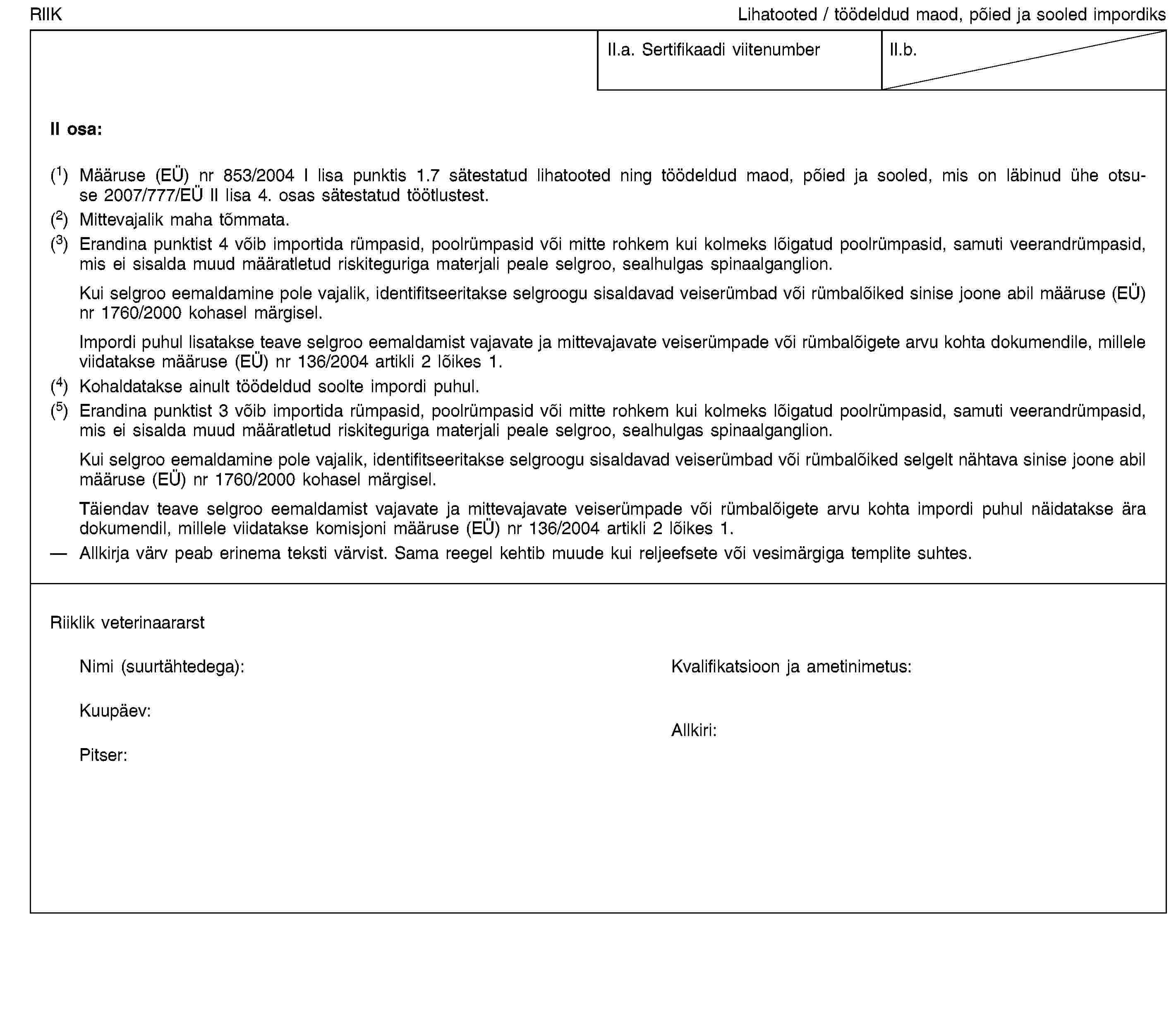 RIIKLihatooted / töödeldud maod, põied ja sooled impordiksII.a. Sertifikaadi viitenumberII.b.II osa:(1) Määruse (EÜ) nr 853/2004 I lisa punktis 1.7 sätestatud lihatooted ning töödeldud maod, põied ja sooled, mis on läbinud ühe otsuse 2007/777/EÜ II lisa 4. osas sätestatud töötlustest.(2) Mittevajalik maha tõmmata.(3) Erandina punktist 4 võib importida rümpasid, poolrümpasid või mitte rohkem kui kolmeks lõigatud poolrümpasid, samuti veerandrümpasid, mis ei sisalda muud määratletud riskiteguriga materjali peale selgroo, sealhulgas spinaalganglion.Kui selgroo eemaldamine pole vajalik, identifitseeritakse selgroogu sisaldavad veiserümbad või rümbalõiked sinise joone abil määruse (EÜ) nr 1760/2000 kohasel märgisel.Impordi puhul lisatakse teave selgroo eemaldamist vajavate ja mittevajavate veiserümpade või rümbalõigete arvu kohta dokumendile, millele viidatakse määruse (EÜ) nr 136/2004 artikli 2 lõikes 1.(4) Kohaldatakse ainult töödeldud soolte impordi puhul.(5) Erandina punktist 3 võib importida rümpasid, poolrümpasid või mitte rohkem kui kolmeks lõigatud poolrümpasid, samuti veerandrümpasid, mis ei sisalda muud määratletud riskiteguriga materjali peale selgroo, sealhulgas spinaalganglion.Kui selgroo eemaldamine pole vajalik, identifitseeritakse selgroogu sisaldavad veiserümbad või rümbalõiked selgelt nähtava sinise joone abil määruse (EÜ) nr 1760/2000 kohasel märgisel.Täiendav teave selgroo eemaldamist vajavate ja mittevajavate veiserümpade või rümbalõigete arvu kohta impordi puhul näidatakse ära dokumendil, millele viidatakse komisjoni määruse (EÜ) nr 136/2004 artikli 2 lõikes 1.Allkirja värv peab erinema teksti värvist. Sama reegel kehtib muude kui reljeefsete või vesimärgiga templite suhtes.Riiklik veterinaararstNimi (suurtähtedega):Kvalifikatsioon ja ametinimetus:Kuupäev:Pitser:Allkiri: