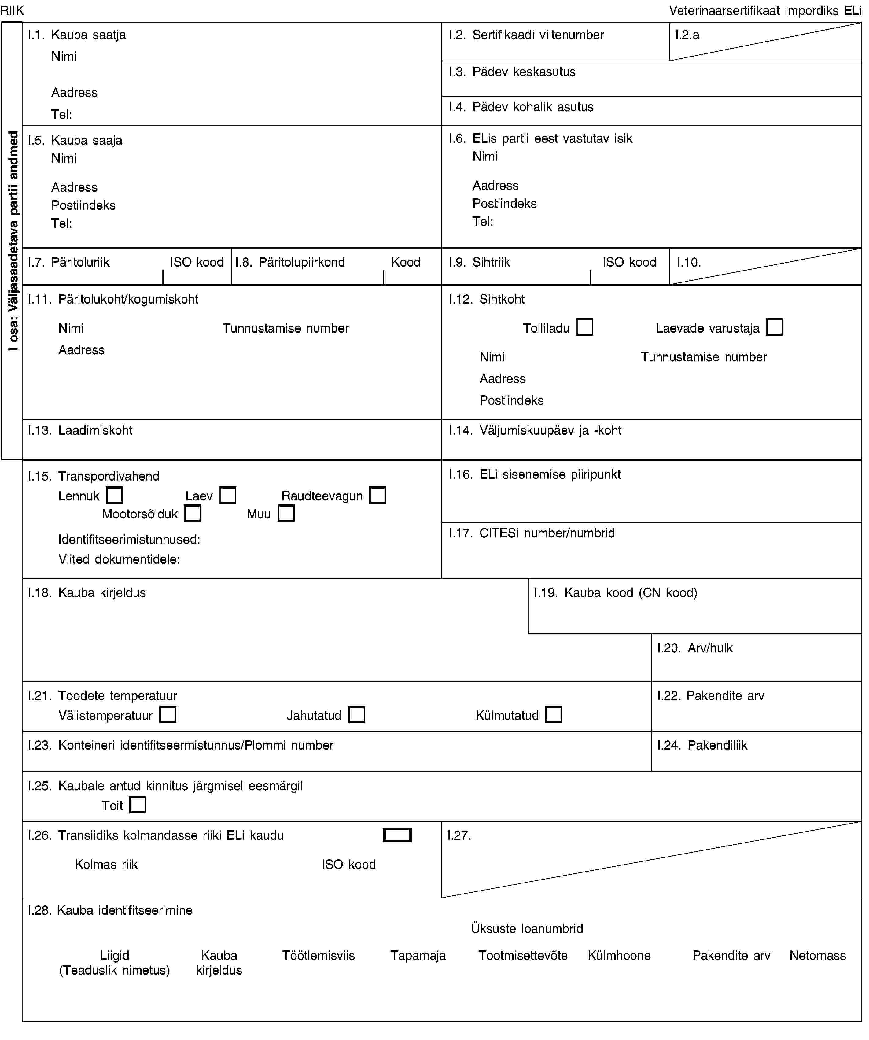 I osa: Väljasaadetava partii andmedRIIKVeterinaarsertifikaat impordiks ELiI.1. Kauba saatjaNimiAadressTel:I.2. Sertifikaadi viitenumberI.2.aI.3. Pädev keskasutusI.4. Pädev kohalik asutusI.5. Kauba saajaNimiAadressPostiindeksTel:I.6. ELis partii eest vastutav isikNimiAadressPostiindeksTel:I.7. PäritoluriikISO koodI.8. PäritolupiirkondKoodI.9. SihtriikISO koodI.10.I.11. Päritolukoht/kogumiskohtNimiTunnustamise numberAadressI.12. SihtkohtTolliladuLaevade varustajaNimiTunnustamise numberAadressPostiindeksI.13. LaadimiskohtI.14. Väljumiskuupäev ja -kohtI.15. TranspordivahendLennukLaevRaudteevagunMootorsõidukMuuIdentifitseerimistunnused:Viited dokumentidele:I.16. ELi sisenemise piiripunktI.17. CITESi number/numbridI.18. Kauba kirjeldusI.19. Kauba kood (CN kood)I.20. Arv/hulkI.21. Toodete temperatuurVälistemperatuurJahutatudKülmutatudI.22. Pakendite arvI.23. Konteineri identifitseermistunnus/Plommi numberI.24. PakendiliikI.25. Kaubale antud kinnitus järgmisel eesmärgilToitI.26. Transiidiks kolmandasse riiki ELi kauduKolmas riikISO koodI.27.I.28. Kauba identifitseerimineÜksuste loanumbridLiigid (Teaduslik nimetus)Kauba kirjeldusTöötlemisviisTapamajaTootmisettevõteKülmhoonePakendite arvNetomass