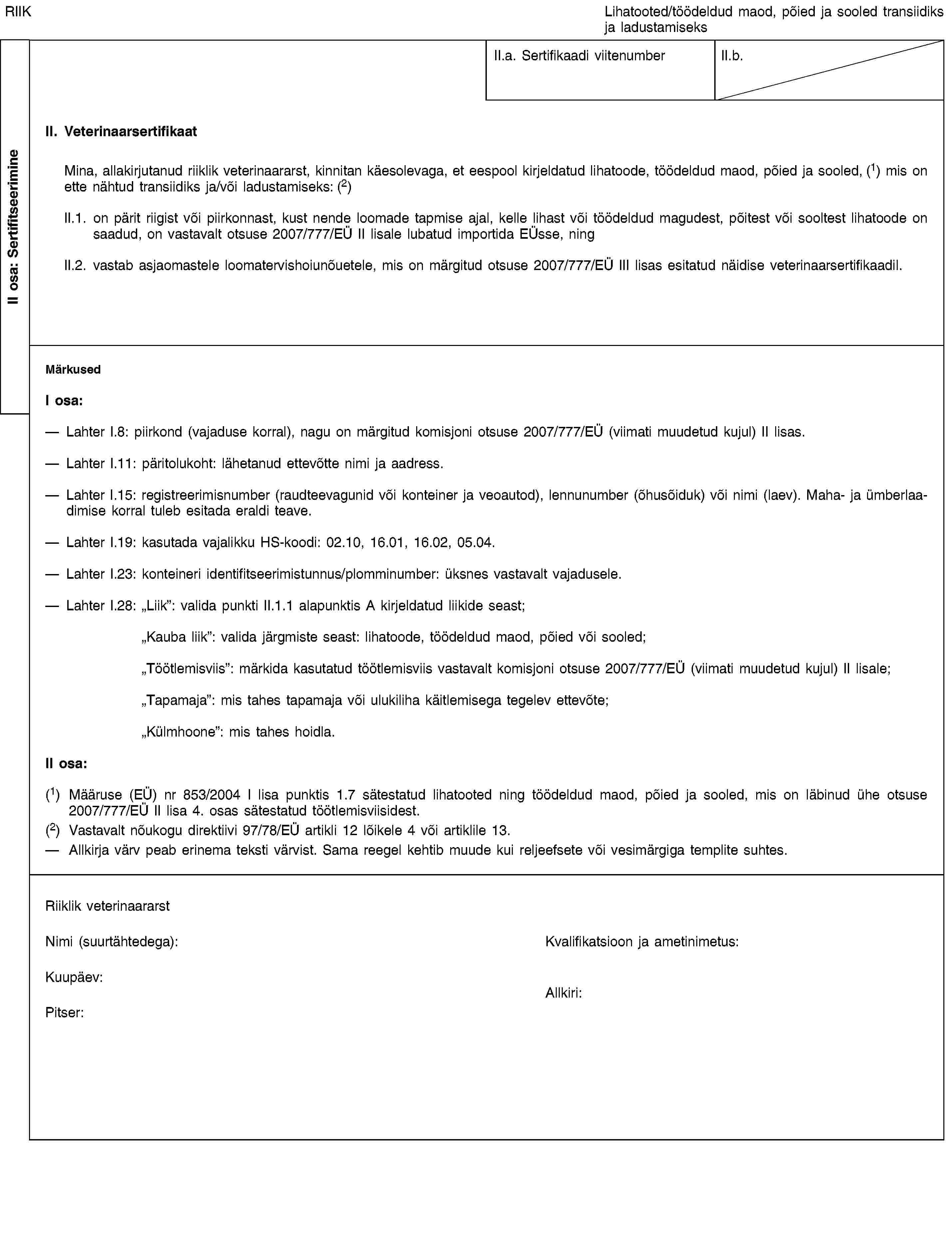 II osa: SertifitseerimineRIIKLihatooted/töödeldud maod, põied ja sooled transiidiks ja ladustamiseksII.a. Sertifikaadi viitenumberII.b.II. VeterinaarsertifikaatMina, allakirjutanud riiklik veterinaararst, kinnitan käesolevaga, et eespool kirjeldatud lihatoode, töödeldud maod, põied ja sooled, (1) mis on ette nähtud transiidiks ja/või ladustamiseks: (2)II.1. on pärit riigist või piirkonnast, kust nende loomade tapmise ajal, kelle lihast või töödeldud magudest, põitest või sooltest lihatoode on saadud, on vastavalt otsuse 2007/777/EÜ II lisale lubatud importida EÜsse, ningII.2. vastab asjaomastele loomatervishoiunõuetele, mis on märgitud otsuse 2007/777/EÜ III lisas esitatud näidise veterinaarsertifikaadil.MärkusedI osa:Lahter I.8: piirkond (vajaduse korral), nagu on märgitud komisjoni otsuse 2007/777/EÜ (viimati muudetud kujul) II lisas.Lahter I.11: päritolukoht: lähetanud ettevõtte nimi ja aadress.Lahter I.15: registreerimisnumber (raudteevagunid või konteiner ja veoautod), lennunumber (õhusõiduk) või nimi (laev). Maha- ja ümberlaadimise korral tuleb esitada eraldi teave.Lahter I.19: kasutada vajalikku HS-koodi: 02.10, 16.01, 16.02, 05.04.Lahter I.23: konteineri identifitseerimistunnus/plomminumber: üksnes vastavalt vajadusele.Lahter I.28: "Liik”: valida punkti II.1.1 alapunktis A kirjeldatud liikide seast;"Kauba liik”: valida järgmiste seast: lihatoode, töödeldud maod, põied või sooled;"Töötlemisviis”: märkida kasutatud töötlemisviis vastavalt komisjoni otsuse 2007/777/EÜ (viimati muudetud kujul) II lisale;"Tapamaja”: mis tahes tapamaja või ulukiliha käitlemisega tegelev ettevõte;"Külmhoone”: mis tahes hoidla.II osa:(1) Määruse (EÜ) nr 853/2004 I lisa punktis 1.7 sätestatud lihatooted ning töödeldud maod, põied ja sooled, mis on läbinud ühe otsuse 2007/777/EÜ II lisa 4. osas sätestatud töötlemisviisidest.(2) Vastavalt nõukogu direktiivi 97/78/EÜ artikli 12 lõikele 4 või artiklile 13.Allkirja värv peab erinema teksti värvist. Sama reegel kehtib muude kui reljeefsete või vesimärgiga templite suhtes.Riiklik veterinaararstNimi (suurtähtedega):Kvalifikatsioon ja ametinimetus:Kuupäev:Pitser:Allkiri: