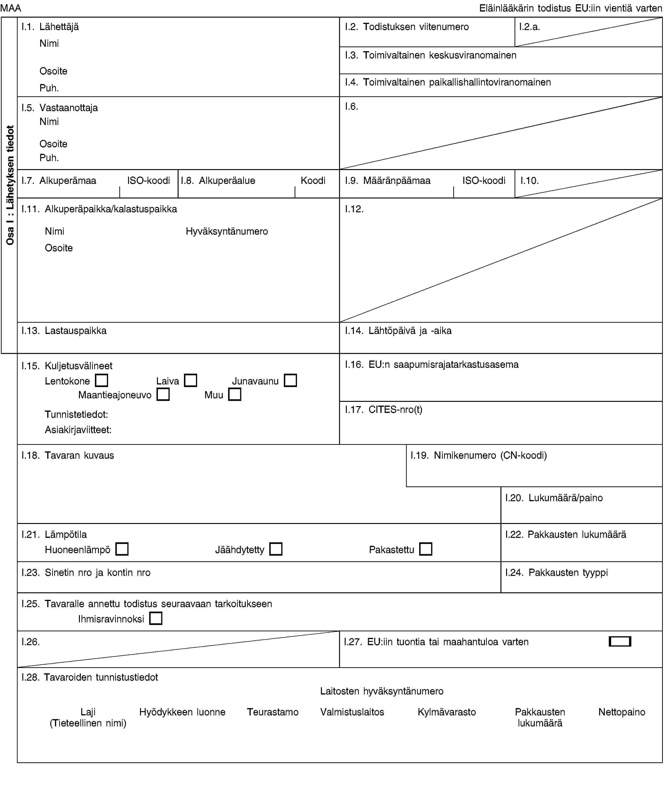 Osa I: Lähetyksen tiedotMAAEläinlääkärin todistus EU:iin vientiä vartenI.1. LähettäjäNimiOsoitePuh.I.2. Todistuksen viitenumeroI.2.a.I.3. Toimivaltainen keskusviranomainenI.4. Toimivaltainen paikallishallintoviranomainenI.5. VastaanottajaNimiOsoitePuh.I.6.I.7. AlkuperämaaISO-koodiI.8. AlkuperäalueKoodiI.9. MääränpäämaaISO-koodiI.10.I.11. Alkuperäpaikka/kalastuspaikkaNimiHyväksyntänumeroOsoiteI.12.I.13. LastauspaikkaI.14. Lähtöpäivä ja -aikaI.15. KuljetusvälineetLentokoneLaivaJunavaunuMaantieajoneuvoMuuTunnistetiedot:Asiakirjaviitteet:I.16. EU:n saapumisrajatarkastusasemaI.17. CITES-nro(t)I.18. Tavaran kuvausI.19. Nimikenumero (CN-koodi)I.20. Lukumäärä/painoI.21. LämpötilaHuoneenlämpöJäähdytettyPakastettuI.22. Pakkausten lukumääräI.23. Sinetin nro ja kontin nroI.24. Pakkausten tyyppiI.25. Tavaralle annettu todistus seuraavaan tarkoitukseenIhmisravinnoksiI.26.I.27. EU:iin tuontia tai maahantuloa vartenI.28. Tavaroiden tunnistustiedotLaitosten hyväksyntänumeroLaji (Tieteellinen nimi)Hyödykkeen luonneTeurastamoValmistuslaitosKylmävarastoPakkausten lukumääräNettopaino