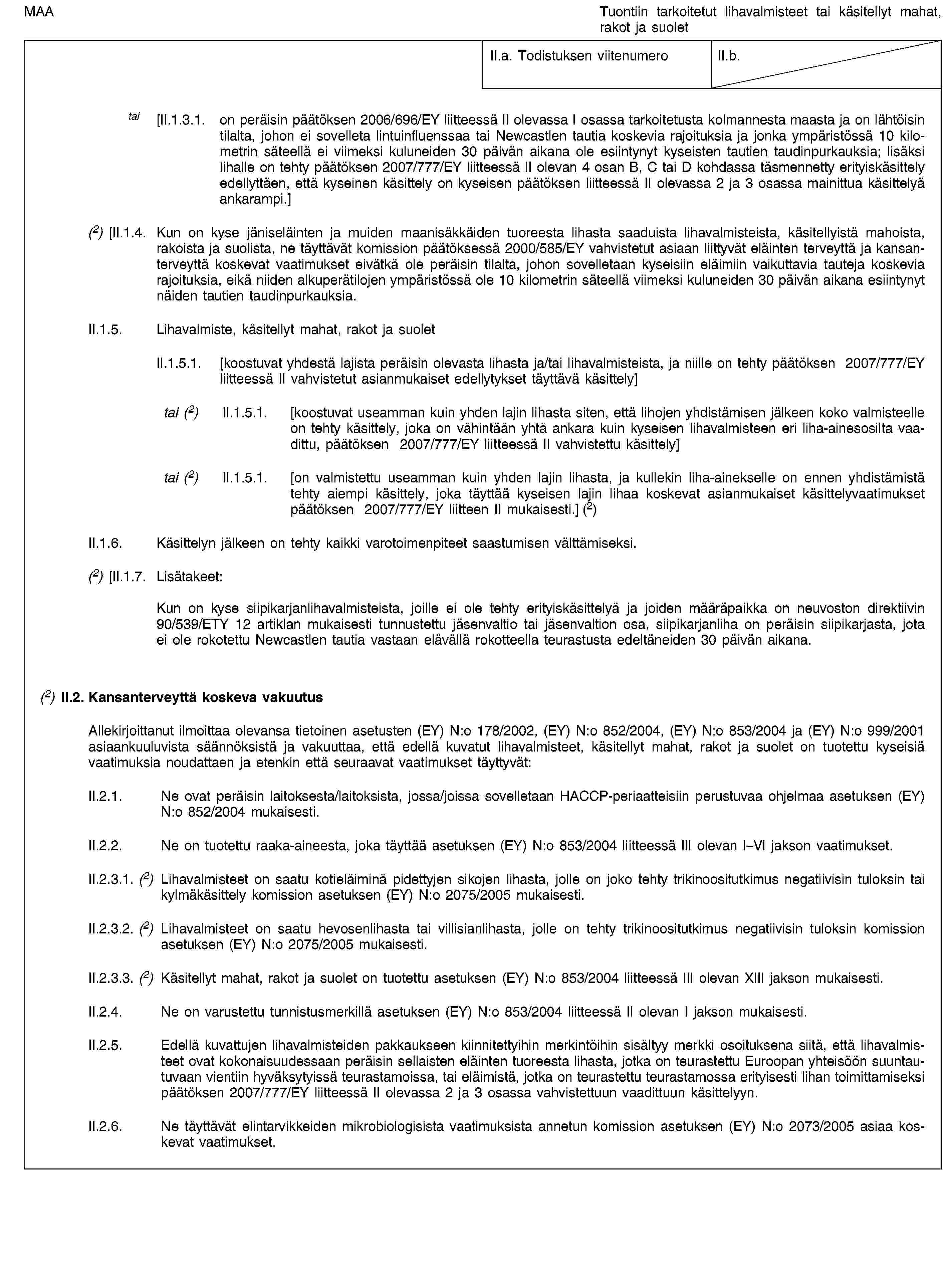 MAATuontiin tarkoitetut lihavalmisteet tai käsitellyt mahat, rakot ja suoletII.a. Todistuksen viitenumeroII.b.tai [II.1.3.1. on peräisin päätöksen 2006/696/EY liitteessä II olevassa I osassa tarkoitetusta kolmannesta maasta ja on lähtöisin tilalta, johon ei sovelleta lintuinfluenssaa tai Newcastlen tautia koskevia rajoituksia ja jonka ympäristössä 10 kilometrin säteellä ei viimeksi kuluneiden 30 päivän aikana ole esiintynyt kyseisten tautien taudinpurkauksia; lisäksi lihalle on tehty päätöksen 2007/777/EY liitteessä II olevan 4 osan B, C tai D kohdassa täsmennetty erityiskäsittely edellyttäen, että kyseinen käsittely on kyseisen päätöksen liitteessä II olevassa 2 ja 3 osassa mainittua käsittelyä ankarampi.](2) [II.1.4. Kun on kyse jäniseläinten ja muiden maanisäkkäiden tuoreesta lihasta saaduista lihavalmisteista, käsitellyistä mahoista, rakoista ja suolista, ne täyttävät komission päätöksessä 2000/585/EY vahvistetut asiaan liittyvät eläinten terveyttä ja kansanterveyttä koskevat vaatimukset eivätkä ole peräisin tilalta, johon sovelletaan kyseisiin eläimiin vaikuttavia tauteja koskevia rajoituksia, eikä niiden alkuperätilojen ympäristössä ole 10 kilometrin säteellä viimeksi kuluneiden 30 päivän aikana esiintynyt näiden tautien taudinpurkauksia.II.1.5. Lihavalmiste, käsitellyt mahat, rakot ja suoletII.1.5.1. [koostuvat yhdestä lajista peräisin olevasta lihasta ja/tai lihavalmisteista, ja niille on tehty päätöksen 2007/777/EY liitteessä II vahvistetut asianmukaiset edellytykset täyttävä käsittely]tai (2) II.1.5.1. [koostuvat useamman kuin yhden lajin lihasta siten, että lihojen yhdistämisen jälkeen koko valmisteelle on tehty käsittely, joka on vähintään yhtä ankara kuin kyseisen lihavalmisteen eri liha-ainesosilta vaadittu, päätöksen 2007/777/EY liitteessä II vahvistettu käsittely]tai (2) II.1.5.1. [on valmistettu useamman kuin yhden lajin lihasta, ja kullekin liha-ainekselle on ennen yhdistämistä tehty aiempi käsittely, joka täyttää kyseisen lajin lihaa koskevat asianmukaiset käsittelyvaatimukset päätöksen 2007/777/EY liitteen II mukaisesti.] (2)II.1.6. Käsittelyn jälkeen on tehty kaikki varotoimenpiteet saastumisen välttämiseksi.(2) [II.1.7. Lisätakeet:Kun on kyse siipikarjanlihavalmisteista, joille ei ole tehty erityiskäsittelyä ja joiden määräpaikka on neuvoston direktiivin 90/539/ETY 12 artiklan mukaisesti tunnustettu jäsenvaltio tai jäsenvaltion osa, siipikarjanliha on peräisin siipikarjasta, jota ei ole rokotettu Newcastlen tautia vastaan elävällä rokotteella teurastusta edeltäneiden 30 päivän aikana.(2) II.2. Kansanterveyttä koskeva vakuutusAllekirjoittanut ilmoittaa olevansa tietoinen asetusten (EY) N:o 178/2002, (EY) N:o 852/2004, (EY) N:o 853/2004 ja (EY) N:o 999/2001 asiaankuuluvista säännöksistä ja vakuuttaa, että edellä kuvatut lihavalmisteet, käsitellyt mahat, rakot ja suolet on tuotettu kyseisiä vaatimuksia noudattaen ja etenkin että seuraavat vaatimukset täyttyvät:II.2.1. Ne ovat peräisin laitoksesta/laitoksista, jossa/joissa sovelletaan HACCP-periaatteisiin perustuvaa ohjelmaa asetuksen (EY) N:o 852/2004 mukaisesti.II.2.2. Ne on tuotettu raaka-aineesta, joka täyttää asetuksen (EY) N:o 853/2004 liitteessä III olevan I–VI jakson vaatimukset.II.2.3.1. (2) Lihavalmisteet on saatu kotieläiminä pidettyjen sikojen lihasta, jolle on joko tehty trikinoositutkimus negatiivisin tuloksin tai kylmäkäsittely komission asetuksen (EY) N:o 2075/2005 mukaisesti.II.2.3.2. (2) Lihavalmisteet on saatu hevosenlihasta tai villisianlihasta, jolle on tehty trikinoositutkimus negatiivisin tuloksin komission asetuksen (EY) N:o 2075/2005 mukaisesti.II.2.3.3. (2) Käsitellyt mahat, rakot ja suolet on tuotettu asetuksen (EY) N:o 853/2004 liitteessä III olevan XIII jakson mukaisesti.II.2.4. Ne on varustettu tunnistusmerkillä asetuksen (EY) N:o 853/2004 liitteessä II olevan I jakson mukaisesti.II.2.5. Edellä kuvattujen lihavalmisteiden pakkaukseen kiinnitettyihin merkintöihin sisältyy merkki osoituksena siitä, että lihavalmisteet ovat kokonaisuudessaan peräisin sellaisten eläinten tuoreesta lihasta, jotka on teurastettu Euroopan yhteisöön suuntautuvaan vientiin hyväksytyissä teurastamoissa, tai eläimistä, jotka on teurastettu teurastamossa erityisesti lihan toimittamiseksi päätöksen 2007/777/EY liitteessä II olevassa 2 ja 3 osassa vahvistettuun vaadittuun käsittelyyn.II.2.6. Ne täyttävät elintarvikkeiden mikrobiologisista vaatimuksista annetun komission asetuksen (EY) N:o 2073/2005 asiaa koskevat vaatimukset.