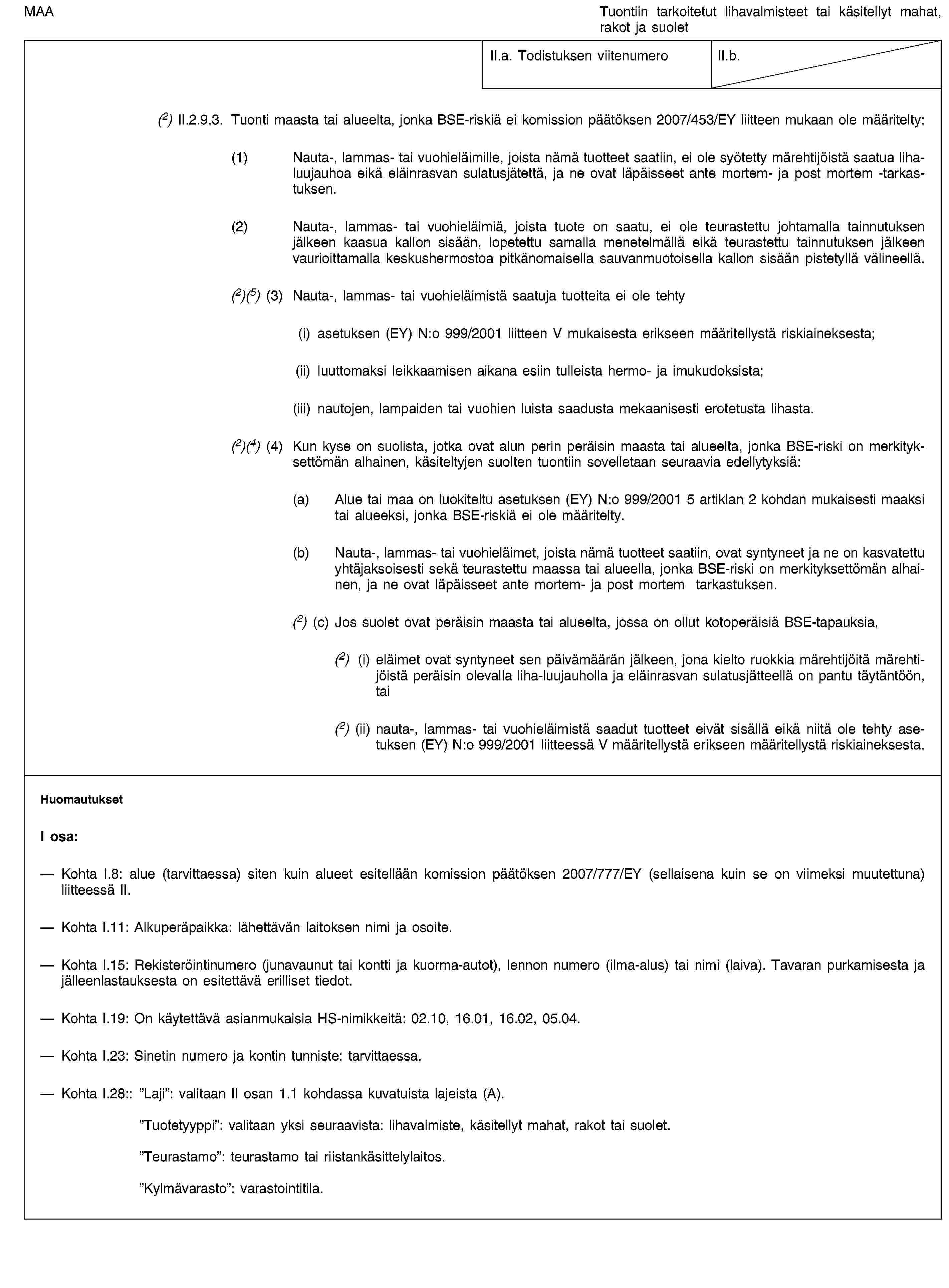 MAATuontiin tarkoitetut lihavalmisteet tai käsitellyt mahat, rakot ja suoletII.a. Todistuksen viitenumeroII.b.(2) II.2.9.3. Tuonti maasta tai alueelta, jonka BSE-riskiä ei komission päätöksen 2007/453/EY liitteen mukaan ole määritelty:(1) Nauta-, lammas- tai vuohieläimille, joista nämä tuotteet saatiin, ei ole syötetty märehtijöistä saatua liha-luujauhoa eikä eläinrasvan sulatusjätettä, ja ne ovat läpäisseet ante mortem- ja post mortem -tarkastuksen.(2) Nauta-, lammas- tai vuohieläimiä, joista tuote on saatu, ei ole teurastettu johtamalla tainnutuksen jälkeen kaasua kallon sisään, lopetettu samalla menetelmällä eikä teurastettu tainnutuksen jälkeen vaurioittamalla keskushermostoa pitkänomaisella sauvanmuotoisella kallon sisään pistetyllä välineellä.(2)(5) (3) Nauta-, lammas- tai vuohieläimistä saatuja tuotteita ei ole tehty(i) asetuksen (EY) N:o 999/2001 liitteen V mukaisesta erikseen määritellystä riskiaineksesta;(ii) luuttomaksi leikkaamisen aikana esiin tulleista hermo- ja imukudoksista;(iii) nautojen, lampaiden tai vuohien luista saadusta mekaanisesti erotetusta lihasta.(2)(4) (4) Kun kyse on suolista, jotka ovat alun perin peräisin maasta tai alueelta, jonka BSE-riski on merkityksettömän alhainen, käsiteltyjen suolten tuontiin sovelletaan seuraavia edellytyksiä:(a) Alue tai maa on luokiteltu asetuksen (EY) N:o 999/2001 5 artiklan 2 kohdan mukaisesti maaksi tai alueeksi, jonka BSE-riskiä ei ole määritelty.(b) Nauta-, lammas- tai vuohieläimet, joista nämä tuotteet saatiin, ovat syntyneet ja ne on kasvatettu yhtäjaksoisesti sekä teurastettu maassa tai alueella, jonka BSE-riski on merkityksettömän alhainen, ja ne ovat läpäisseet ante mortem- ja post mortem tarkastuksen.(2) (c) Jos suolet ovat peräisin maasta tai alueelta, jossa on ollut kotoperäisiä BSE-tapauksia,(2) (i) eläimet ovat syntyneet sen päivämäärän jälkeen, jona kielto ruokkia märehtijöitä märehtijöistä peräisin olevalla liha-luujauholla ja eläinrasvan sulatusjätteellä on pantu täytäntöön, tai(2) (ii) nauta-, lammas- tai vuohieläimistä saadut tuotteet eivät sisällä eikä niitä ole tehty asetuksen (EY) N:o 999/2001 liitteessä V määritellystä erikseen määritellystä riskiaineksesta.HuomautuksetI osa:Kohta I.8: alue (tarvittaessa) siten kuin alueet esitellään komission päätöksen 2007/777/EY (sellaisena kuin se on viimeksi muutettuna) liitteessä II.Kohta I.11: Alkuperäpaikka: lähettävän laitoksen nimi ja osoite.Kohta I.15: Rekisteröintinumero (junavaunut tai kontti ja kuorma-autot), lennon numero (ilma-alus) tai nimi (laiva). Tavaran purkamisesta ja jälleenlastauksesta on esitettävä erilliset tiedot.Kohta I.19: On käytettävä asianmukaisia HS-nimikkeitä: 02.10, 16.01, 16.02, 05.04.Kohta I.23: Sinetin numero ja kontin tunniste: tarvittaessa.Kohta I.28:: ”Laji”: valitaan II osan 1.1 kohdassa kuvatuista lajeista (A).”Tuotetyyppi”: valitaan yksi seuraavista: lihavalmiste, käsitellyt mahat, rakot tai suolet.”Teurastamo”: teurastamo tai riistankäsittelylaitos.”Kylmävarasto”: varastointitila.