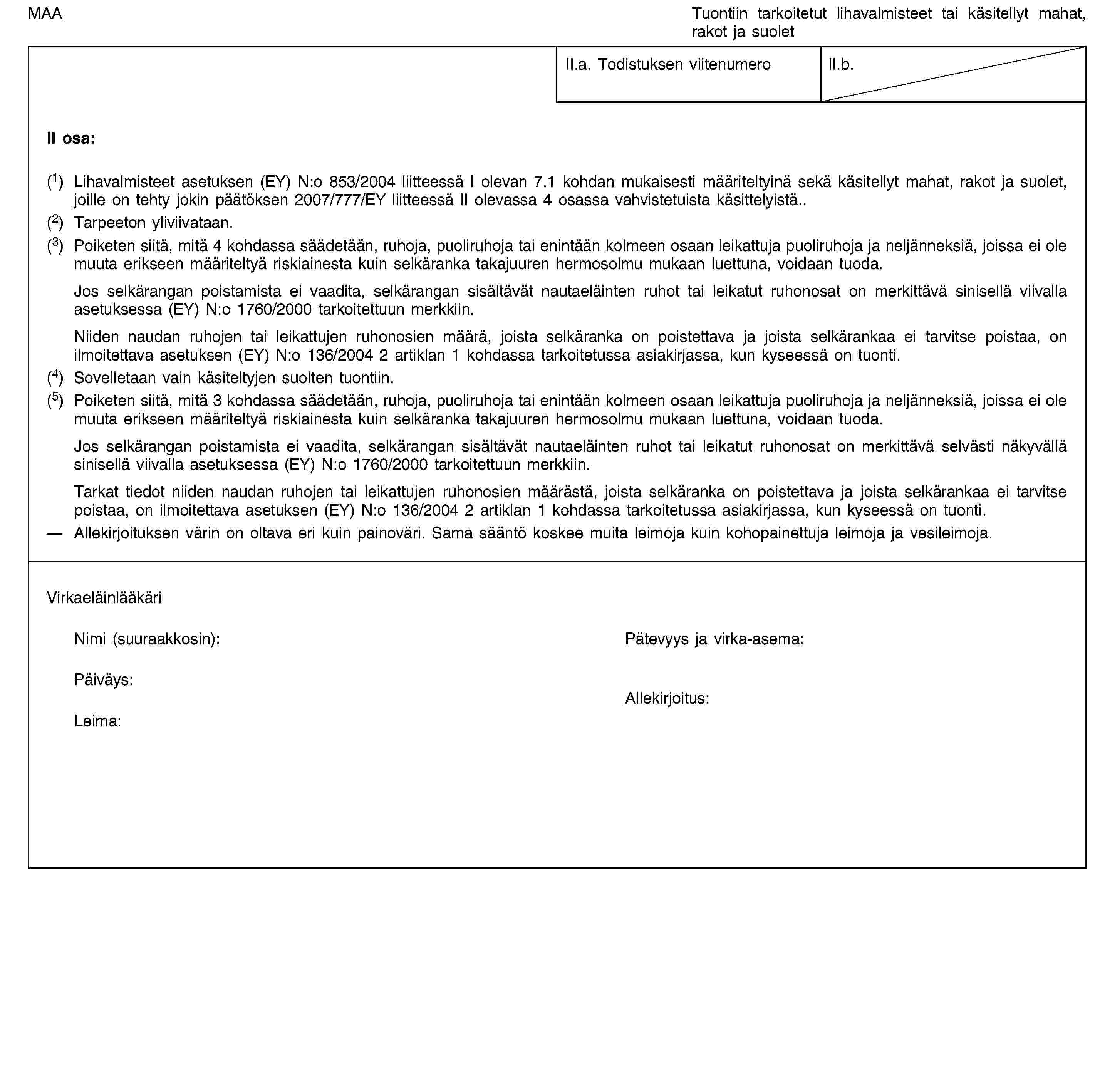 MAATuontiin tarkoitetut lihavalmisteet tai käsitellyt mahat, rakot ja suoletII.a. Todistuksen viitenumeroII.b.II osa:(1) Lihavalmisteet asetuksen (EY) N:o 853/2004 liitteessä I olevan 7.1 kohdan mukaisesti määriteltyinä sekä käsitellyt mahat, rakot ja suolet, joille on tehty jokin päätöksen 2007/777/EY liitteessä II olevassa 4 osassa vahvistetuista käsittelyistä.(2) Tarpeeton yliviivataan.(3) Poiketen siitä, mitä 4 kohdassa säädetään, ruhoja, puoliruhoja tai enintään kolmeen osaan leikattuja puoliruhoja ja neljänneksiä, joissa ei ole muuta erikseen määriteltyä riskiainesta kuin selkäranka takajuuren hermosolmu mukaan luettuna, voidaan tuoda.Jos selkärangan poistamista ei vaadita, selkärangan sisältävät nautaeläinten ruhot tai leikatut ruhonosat on merkittävä sinisellä viivalla asetuksessa (EY) N:o 1760/2000 tarkoitettuun merkkiin.Niiden naudan ruhojen tai leikattujen ruhonosien määrä, joista selkäranka on poistettava ja joista selkärankaa ei tarvitse poistaa, on ilmoitettava asetuksen (EY) N:o 136/2004 2 artiklan 1 kohdassa tarkoitetussa asiakirjassa, kun kyseessä on tuonti.(4) Sovelletaan vain käsiteltyjen suolten tuontiin.(5) Poiketen siitä, mitä 3 kohdassa säädetään, ruhoja, puoliruhoja tai enintään kolmeen osaan leikattuja puoliruhoja ja neljänneksiä, joissa ei ole muuta erikseen määriteltyä riskiainesta kuin selkäranka takajuuren hermosolmu mukaan luettuna, voidaan tuoda.Jos selkärangan poistamista ei vaadita, selkärangan sisältävät nautaeläinten ruhot tai leikatut ruhonosat on merkittävä selvästi näkyvällä sinisellä viivalla asetuksessa (EY) N:o 1760/2000 tarkoitettuun merkkiin.Tarkat tiedot niiden naudan ruhojen tai leikattujen ruhonosien määrästä, joista selkäranka on poistettava ja joista selkärankaa ei tarvitse poistaa, on ilmoitettava asetuksen (EY) N:o 136/2004 2 artiklan 1 kohdassa tarkoitetussa asiakirjassa, kun kyseessä on tuonti.Allekirjoituksen värin on oltava eri kuin painoväri. Sama sääntö koskee muita leimoja kuin kohopainettuja leimoja ja vesileimoja.VirkaeläinlääkäriNimi (suuraakkosin):Pätevyys ja virka-asema:Päiväys:Leima:Allekirjoitus: